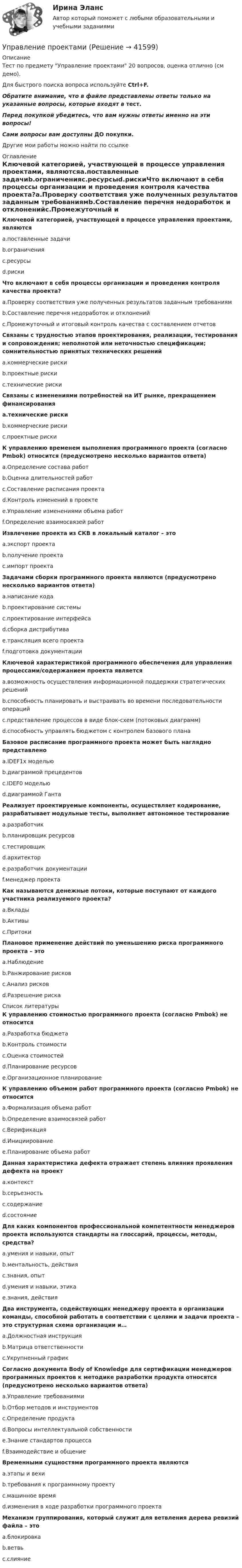    
          Описание
          Тест по предмету Управление проектами 20 вопросов, оценка отлично (см демо). Для быстрого поиска вопроса используйте Ctrl+F.Обратите внимание, что в файле представлены ответы только на указанные вопросы, которые входят в тест.Перед покупкой убедитесь, что вам нужны ответы именно на эти вопросы!Сами вопросы вам доступны ДО покупки.Другие мои работы можно найти по ссылке  
          Оглавление
          Ключевой категорией, участвующей в процессе управления проектами, являютсяa.поставленные задачиb.ограниченияc.ресурсыd.рискиЧто включают в себя процессы организации и проведения контроля качества проекта?a.Проверку соответствия уже полученных результатов заданным требованиямb.Составление перечня недоработок и отклоненийc.Промежуточный и итоговый контроль качества с составлением отчетовСвязаны с трудностью этапов проектирования, реализации, тестирования и сопровождения; неполнотой или неточностью спецификации; сомнительностью принятых технических решенийa.коммерческие рискиb.проектные рискиc.технические рискиСвязаны с изменениями потребностей на ИТ рынке, прекращением финансированияa.технические рискиb.коммерческие рискиc.проектные рискиК управлению временем выполнения программного проекта (согласно Pmbok) относится (предусмотрено несколько вариантов ответа)a.Определение состава работb.Оценка длительностей работc.Составление расписания проектаd.Контроль изменений в проектеe.Управление изменениями объема работf.Определение взаимосвязей работИзвлечение проекта из СКВ в локальный каталог – этоa.экспорт проектаb.получение проектаc.импорт проектаЗадачами сборки программного проекта являются (предусмотрено несколько вариантов ответа)a.написание кодаb.проектирование системыc.проектирование интерфейсаd.сборка дистрибутиваe.трансляция всего проектаf.подготовка документацииКлючевой характеристикой программного обеспечения для управления процессами/содержанием проекта являетсяa.возможность осуществления информационной поддержки стратегических решенийb.способность планировать и выстраивать во времени последовательности операцийc.представление процессов в виде блок-схем (потоковых диаграмм)d.способность управлять бюджетом с контролем базового планаБазовое расписание программного проекта может быть наглядно представленоa.IDEF1x модельюb.диаграммой прецедентовc.IDEF0 модельюd.диаграммой ГантаРеализует проектируемые компоненты, осуществляет кодирование, разрабатывает модульные тесты, выполняет автономное тестированиеa.разработчикb.планировщик ресурсовc.тестировщикd.архитекторe.разработчик документацииf.менеджер проектаКак называются денежные потоки, которые поступают от каждого участника реализуемого проекта?a.Вкладыb.Активыc.ПритокиПлановое применение действий по уменьшению риска программного проекта – этоa.Наблюдениеb.Ранжирование рисковc.Анализ рисковd.Разрешение риска 
          Список литературы
          К управлению стоимостью программного проекта (согласно Pmbok) не относитсяa.Разработка бюджетаb.Контроль стоимостиc.Оценка стоимостейd.Планирование ресурсовe.Организационное планированиеК управлению объемом работ программного проекта (согласно Pmbok) не относитсяa.Формализация объема работb.Определение взаимосвязей работc.Верификацияd.Инициированиеe.Планирование объема работДанная характеристика дефекта отражает степень влияния проявления дефекта на проектa.контекстb.серьезностьc.содержаниеd.состояниеДля каких компонентов профессиональной компетентности менеджеров проекта используются стандарты на глоссарий, процессы, методы, средства?a.умения и навыки, опытb.ментальность, действияc.знания, опытd.умения и навыки, этикаe.знания, действияДва инструмента, содействующих менеджеру проекта в организации команды, способной работать в соответствии с целями и задачи проекта – это структурная схема организации и…a.Должностная инструкцияb.Матрица ответственностиc.Укрупненный графикСогласно документа Body of Knowledge для сертификации менеджеров программных проектов к методике разработки продукта относятся (предусмотрено несколько вариантов ответа)a.Управление требованиямиb.Отбор методов и инструментовc.Определение продуктаd.Вопросы интеллектуальной собственностиe.Знание стандартов процессаf.Взаимодействие и общениеВременными сущностями программного проекта являютсяa.этапы и вехиb.требования к программному проектуc.машинное времяd.изменения в ходе разработки программного проектаМеханизм группирования, который служит для ветвления дерева ревизий файла – этоa.блокировкаb.ветвьc.слияние
            
            
            Управление проектамиУправление проектамиУправление проектамиУправление проектамиУправление проектамиУправление проектамиУправление проектами / 129 вопросовУправление продажами в туриндустрии Витте МУИВ Ответы на тесты 1-3 и итоговое тестированиеУправление продажами СинергияУправление продажами (тест с ответами Синергия/МОИ/ МТИ /МОСАП)💯 Управление продажами.ти (ответы на тест Синергия / МТИ / МосАП, март 2023)управление проектамиУправление проектамиУправление проектами