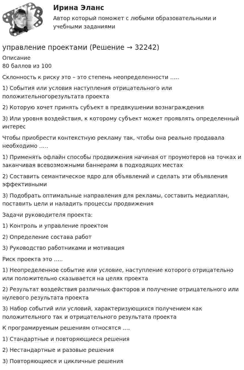     
          Описание
          80 баллов из 100 Склонность к риску это – это степень неопределенности …..1)    События или условия наступления отрицательного или положительногорезультата проекта 2)    Которую хочет принять субъект в предвкушении вознаграждения3)    Или уровня воздействия, к которому субъект может проявлять определенный интересЧтобы приобрести контекстную рекламу так, чтобы она реально продавала необходимо …..1)    Применять офлайн способы продвижения начиная от проумотеров на точках и заканчивая всевозможными баннерами в подходящих местах2)    Составить семантическое ядро для объявлений и сделать эти объявления эффективными 3)    Подобрать оптимальные направления для рекламы, составить медиаплан, поставить цели и наладить процессы продвиженияЗадачи руководителя проекта:1)    Контроль и управление проектом 2)    Определение состава работ 3)    Руководство работниками и мотивация Риск проекта это …..1)    Неопределенное событие или условие, наступление которого отрицательно или положительно сказывается на целях проекта 2)    Результат воздействия различных факторов и получение отрицательного или нулевого результата проекта 3)    Набор событий или условий, характеризующихся получением как положительного так и отрицательного результата проектаК програмируемым решениям относятся ….1)    Стандартные и повторяющиеся решения2)    Нестандартные и разовые решения 3)    Повторяющиеся и цикличные решения  
            
            
            💯 Управление продажами.ти (ответы на тест Синергия / МТИ / МосАП, март 2023)управление проектамиУправление проектамиУправление проектамиУправление проектамиУправление проектамиУправление проектамиуправление предприятиемуправление предприятиемУправление продажами 4 семестр Синергия (тесты для самопроверки, итоговое тестирование)Управление продажами в гостиничном и ресторанном бизнесе.м. Синергия. Ответы на ИТОГОВЫЙ ТЕСТ. На отлично!Управление продажами Витте МУИВ Ответы на итоговый тестУправление продажами в туриндустрии Витте МУИВ Ответы на тесты 1-3 и итоговое тестированиеУправление продажами Синергия