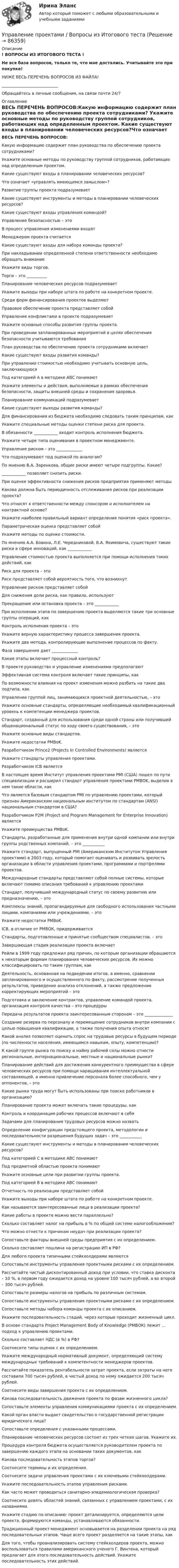      
            Описание
            ! ВОПРОСЫ ИЗ ИТОГОВОГО ТЕСТА !Не вся база вопросов, только те, что мне достались. Учитывайте это при покупке!НИЖЕ ВЕСЬ ПЕРЕЧЕНЬ ВОПРОСОВ ИЗ ФАЙЛА!____________________________Обращайтесь в личные сообщения, на связи почти 24/7 
            Оглавление
            ВЕСЬ ПЕРЕЧЕНЬ ВОПРОСОВ:Какую информацию содержит план руководства по обеспечению проекта сотрудниками? Укажите основные методы по руководству группой сотрудников, работающих над определенным проектом. Какие существуют входы в планировании человеческих ресурсов?Что означает «управлять имеющимся замыслом»?Развитие группы проекта подразумеваетКакие существуют инструменты и методы в планировании человеческих ресурсов?Какие существуют входы управления командой? Управление безопасностью – этоВ процесс управления изменениями входятМенеджером проекта считается Какие существуют входы для набора команды проекта?При накладывании определенной степени ответственности необходимо обращать внимание Укажите виды торгов. Торги – это __________Планирование человеческих ресурсов подразумеваетУкажите выходы при наборе штата по работе на конкретном проекте.Среди форм финансирования проектов выделяют Правовое обеспечение проекта представляет собойУправление конфликтами в проекте подразумеваетУкажите основные способы развития группы проекта. При проведении запланированных мероприятий в целях обеспечения безопасности учитываются требования План руководства по обеспечению проекта сотрудниками включаетКакие существуют входы развития команды?При управлении стоимостью необходимо учитывать основную цель, заключающуюсяПод категорией А в методике АВС понимают Укажите элементы и действия, выполняемые в рамках обеспечения безопасности, защиты внешней среды и сохранения здоровья. Планирование коммуникаций подразумевает Какие существуют выходы развития команды?Для финансирования из бюджета необходимо следовать таким принципам, как Укажите специальные методы оценки степени риска для проекта. В обязанности ____________ входит контроль исполнения бюджета. Укажите четыре типа оценивания в проектном менеджменте.Управление риском – это _____________Что подразумевают под оценкой по аналогам?По мнению В.А. Заренкова, общие риски имеют четыре подгруппы. Какие? ____________ позволяет снизить риски.При оценке эффективности снижения рисков предприятия применяют методы Какова должна быть периодичность отслеживания рисков при реализации проекта?   Что относят к ответственности между спонсором и исполнителем на контрактной основе? Укажите наиболее правильный вариант определения понятия «риск проекта».Параметрическая оценка представляет собойУкажите методы по оценке стоимости.По мнению А.А. Бовина, Л.Е. Чередниковой, В.А. Якимовича, существуют такие риски в сфере инноваций, как ____________Управление стоимостью проекта выполняется при помощи исполнения таких действий, как Риск для проекта – этоРиск представляет собой вероятность того, что возникнутУправление риском представляет собойДля снижения доли риска, как правило, используютПрекращение или остановка проекта – это ____________При исполнении этапа по завершению проекта выделяются такие три основные группы операций, какКонтроль исполнения проекта – этоУкажите верную характеристику процесса завершения проекта.Укажите два метода, контролирующие выполнение процессов по факту.Фаза завершения дает _____________Какие этапы включает процессный контроль?В проекте руководство и управление изменениями предполагаютЭффективная система контроля включает такие принципы, как По возможности влияния на проект изменения можно разбить на такие два подтипа, как Управление группой лиц, занимающихся проектной деятельностью, – это Укажите основные стандарты, определяющие необходимый квалификационный уровень к компетенции менеджера проектов.Стандарт, созданный для использования среди одной страны или получивший общенациональный статус по ходу своего существования, – этоУкажите основные виды стандартов.Укажите недостатки PMBоK. Разработчиком Prince2 (Projects In Controlled Environments) являетсяУкажите стандарты управления проектами.Разработчиком ICB являетсяВ настоящее время Институт управления проектами PMI (США) пошел по пути специализации и расширил стандарт управления проектами PMBОK, выделив в нем такие области, какЧто является базовым стандартом PMI по управлению проектами, который признан Американским национальным институтом по стандартам (ANSI) национальным стандартом в США?Разработчиком P2M (Project and Program Management for Enterprise Innovation) являетсяУкажите преимущества PMBоK.Стандарты, разработанные для применения внутри одной компании или внутри группы родственных компаний, – это ___________Укажите стандарт, выпущенный PMI (Американским Институтом Управления проектами) в 2003 году, который помогает оценивать и развивать зрелость организации в области управления проектами, программами и портфелями проектов.Международные стандарты представляют собой полные системы, которые включают помимо описания требований к управлению проектамиСтандарт, получивший международный статус по своему развитию или предназначению, – этоКомплексы знаний, пропагандируемые для свободного использования частными лицами, компаниями или учреждениями, – этоУкажите недостатки PMBоK. ICB, в отличие от РМВОК, придерживаетсяСтандарты, подготовленные и принятые сообществом специалистов, – этоЗавершающая стадия реализации проекта включаетРейли в 1999 году предложил ряд причин, по которым организации обращаются к некоторым формам планирования человеческих ресурсов. Их можно классифицировать по таким группам, какДеятельность, основанная на подведении итогов, а именно, сравнении запланированного и осуществленного по факту, рассмотрение полученных результатов, приведение анализа отклонений, а также предложение корректирующих мероприятий – это Подготовка и заключение контрактов, управление командой проекта, организация контроля качества – это процедурыПередача результатов проекта заинтересованным сторонам – это ______________Создание резерва по персоналу и перемещение сотрудников внутри компании с целью повышения квалификации, а также получения опыта относятКакой анализ позволяет оценить спрос на трудовые ресурсы в будущем периоде (по численности населения, имеющимся навыкам, опыту, компетенции)?К какой группе рынка по поиску и найму рабочей силы можно отнести региональные, интернациональные, местные и национальные рынки?Планирование действий для достижения конкурентного преимущества в сфере человеческих ресурсов при помощи наращивания интеллектуальной составляющей, а именно привлечение персонала более способного, чем у оппонентов, – это Какие рынки труда могут быть использованы при поиске работников в организацию?Планирование проекта может включать такие процедуры, какКонтроль и координация рабочих процессов включают в себяЗадачами для планирования трудовых ресурсов можно назвать Определение конфигурации предстоящего проекта, методологии и последовательности разрешения будущих задач – это ___________Какие существуют инструменты и методы в планировании человеческих ресурсов?Под категорией С в методике АВС понимаютПод предметной областью проекта понимаютУкажите основные цели при развитии группы проекта. Под категорией В в методике АВС понимаютОтчетность по реализации представляет собойУкажите выходы при наборе штата по работе на конкретном проекте.Как называются заинтересованные лица в реализации проекта? Какие работы в проекте можно вести параллельно? Сколько составляет налог на прибыль в % по общей системе налогообложения?Что можно отнести к причинам неудач при реализации проекта? Сопоставьте факторы внешней среды предприятия с их определением. Сколько составляет пошлина на регистрацию ИП в РФ?Для любого проекта типичными стейкхолдерами являютсяСопоставьте инструменты управления проектными рисками с их определением.Рассчитайте чистый дисконтированный доход при условии, что ставка дисконта – 10 %, в первом году ожидается доход на уровне 100 тысяч рублей, а во второй – 300 тысяч рублей.Сопоставьте размеры налогов на прибыль по различным системам. Сопоставьте инструменты управления проектными рисками с их определением.Сопоставьте методы набора команды проекта с их описанием. Укажите последовательность стадий, через которые проходит жизненный цикл. В основе стандарта Project Management Body of Knowledge (PMВОК) лежит … подход к управлению проектами.Сколько составляет НДС (в %) в РФ?Соотнесите типы оценок с их определением.Укажите международный нормативный документ, определяющий систему международных требований к компетентности менеджеров проектов.Рассчитайте показатель рентабельности затрат проекта, если затраты на него составили 700 тысяч рублей, а чистый доход по нему ожидается 200 тысяч рублей. Соотнесите виды завершения проекта с их определением.Какова последовательность движения проекта по фазам жизненного цикла?Сопоставьте элементы управления коммуникациями проекта с их определением.Какой орган власти выдает свидетельство о государственной регистрации юридического лица?Сопоставьте определения с указанными процессами.Планирование человеческих ресурсов состоит из трех четких шагов. Укажите их.Процедура контроля бюджета осуществляется руководителем проекта по завершению каждого этапа на основании таких документов, какКакова последовательность этапов торгов?Соотнесите термины и их определения. Соотнесите задачи управления проектами с их ключевыми стейкхолдерами.Укажите последовательность этапов управления рисками. Как часто может проводиться санитарно-эпидемиологическая проверка? Соотнесите девять областей знаний, связанных с управлением проектами, с их названиями.Укажите стадию по описанию: проект детализируется, определяются цели проекта, формируются команды, устанавливаются обязанности.Традиционный проект-менеджмент основывается на разделении проекта на ряд последовательных этапов. Чаще всего проект разделяется на такие этапы, какДля того, чтобы проанализировать систему стейкхолдеров проекта, можно воспользоваться правилами американского ученого Г. Винтена, который предлагает для этого последовательность действий. Укажите последовательность этих действий.  
            
            
            Управление проектами в компанииУправление проектами / Вопросы из Итогового теста«Управление проектами в организации». Тест для сдачи в МФПУ «Синергия». 💯 Управление проектами (все ответы на тест Синергия / МТИ / МосАП, апрель 2023)💯 Управление проектами (все ответы на тест Синергия / МТИ / МосАП, декабрь 2022)💯 Управление проектами (все ответы на тест Синергия / МТИ / МосАП, июль 2022)💯 Управление проектами (все ответы на тест Синергия / МТИ / МосАП, июнь 2022)Управление проектами в государственном и муниципальном управлении тест с ответами Синергия/МОИ/ МТИ /МОСАП💯 Управление проектами в государственном и муниципальном управлении.фмен_БАК (все ответы на тест Синергия / МОИ / МТИ / МосАП, август 2023 )💯 Управление проектами в государственном и муниципальном управлении.фмен_БАК (правильные ответы на тест Синергия / МОИ / МТИ / МосАП)💯 Управление проектами в государственном и муниципальном управлении.фмен_БАК (правильные ответы на тест Синергия / МОИ / МТИ / МосАП, август 2023) Управление проектами в государственном и муниципальном управлении.фмен_БАК /Синергия/ МТИ / МосАП.🌞 Управление проектами в государственном и муниципальном управлении.фмен_БАК /Синергия / МТИ / МосАП. Новые ответы на отлично (100/100)Управление проектами в государственном и муниципальном управлении.фмен_БАК Синергия МТИ МОСАП Ответы на итоговый тест