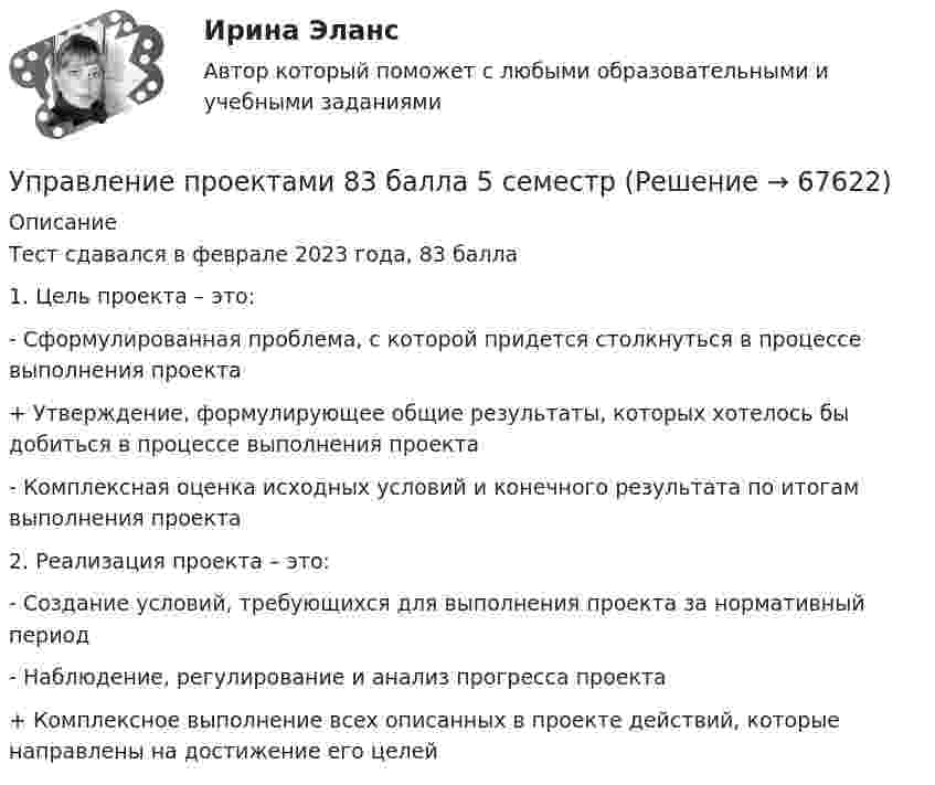      
            Описание
            Тест сдавался в феврале 2023 года, 83 балла1. Цель проекта – это:- Сформулированная проблема, с которой придется столкнуться в процессе выполнения проекта+ Утверждение, формулирующее общие результаты, которых хотелось бы добиться в процессе выполнения проекта- Комплексная оценка исходных условий и конечного результата по итогам выполнения проекта2. Реализация проекта – это:- Создание условий, требующихся для выполнения проекта за нормативный период- Наблюдение, регулирование и анализ прогресса проекта+ Комплексное выполнение всех описанных в проекте действий, которые направлены на достижение его целей   
            
            
            ✅ Управление проектами 71 вопрос СИНЕРГИЯ МТИ 2022Управление проектами 83 балла 5 семестрУправление проектами 90 баллов 60 вопросов СинергияУправление проектами. MBA. Синергия. ККЗ Управление проектами в государственном и муниципальном управленииУправление проектами в государственном и муниципальном управлении (25 вопросов)Управление проектами в государственном и муниципальном управлении (ответы на тест Синергия / МТИ / МОИ / МосАП)Управление проектами / 129 вопросовуправление проектами 2022 ответы синергия 60  вопросов 90балловУправление проектами (235 вопросов)Управление проектами (3 семестр) 2022 (80 из 100)Управление проектами 3 семестр Синергия✅ Управление проектами 58 вопросов СИНЕРГИЯ МТИ 2022Управление проектами. 60 вопросов
