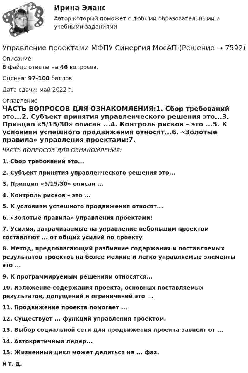     
          Описание
          В файле ответы на 46 вопросов. Оценка: 97-100 баллов.Дата сдачи: май 2022 г. 
          Оглавление
          ЧАСТЬ ВОПРОСОВ ДЛЯ ОЗНАКОМЛЕНИЯ:1. Сбор требований это...2. Субъект принятия управленческого решения это...3. Принцип «5/15/30» описан ...4. Контроль рисков – это ...5. К условиям успешного продвижения относят...6. «Золотые правила» управления проектами:7. Усилия, затрачиваемые на управление небольшим проектом составляют ... от общих усилий по проекту8. Метод, предполагающий разбиение содержания и поставляемых результатов проектов на более мелкие и легко управляемые элементы это ...9. К программируемым решениям относятся...10. Изложение содержания проекта, основных поставляемых результатов, допущений и ограничений это ...11. Продвижение проекта помогает ...12. Существует ... функций управления проектом.13. Выбор социальной сети для продвижения проекта зависит от ...14. Автократичный лидер...15. Жизненный цикл может делиться на ... фаз.и т. д. 
            
            
            Управление проектами ММУ 2023г.Управление проектами МФПУ Синергия МосАПУправление проектами НОВЫЙ Ответы на тест Синергия МТИ💯 Управление проектами.ои(dor_БАК) (ответы на тест Синергия / МОИ / МТИ / МосАП, декабрь 2023)💯 Управление проектами.ои(dor_БАК) (правильные ответы на тест Синергия / МОИ / МТИ / МосАП)Управление проектами.ои(dor_БАК) / Промежуточные тесты / Итоговый тест / Компетентностный тест  (сборник ответов на тесты  МТИ / МосАП / МФПУ «Синергия» ).Управление проектами.ои(dor_БАК) тест с ответами Синергия. 2022-2023💯 Управление проектами [итоговая аттестация] (правильные ответы на тесты Синергия / МОИ / МТИ / МосАП, август 2023)Управление проектами ИТОГОВЫЙ 🌞Управление проектами. Итоговый + компетентностный тесты: 190 ответов. Синергия / МТИ / МосАП. 2022 (октябрь) Новые ответы на отлично (80/90)Управление проектами Итоговый тест Управление проектами / Итоговый тест / Компетентностный тест (сборник ответов на тесты) «СИНЕРГИЯ». 💯 Управление проектами [итоговый тест] (ответы на тест Синергия / МТИ / МосАП, июль 2022)Управление проектами (итоговый тест с ответами) 94,17%