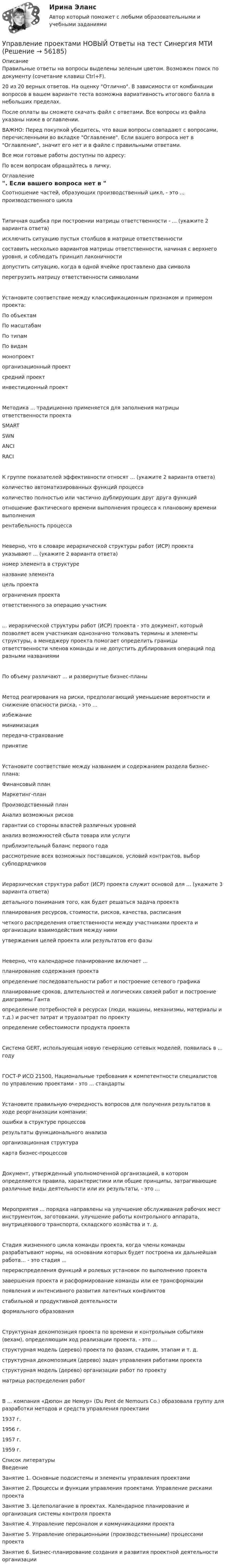     
            Описание
            Правильные ответы на вопросы выделены зеленым цветом. Возможен поиск по документу (сочетание клавиш Ctrl+F).20 из 20 верных ответов. На оценку Отлично. В зависимости от комбинации вопросов в вашем варианте теста возможна вариативность итогового балла в небольших пределах.После оплаты вы сможете скачать файл с ответами. Все вопросы из файла указаны ниже в оглавлении.ВАЖНО: Перед покупкой убедитесь, что ваши вопросы совпадают с вопросами, перечисленными во вкладке Оглавление. Если вашего вопроса нет в Оглавление, значит его нет и в файле с правильными ответами.Все мои готовые работы доступны по адресу: По всем вопросам обращайтесь в личку. 
            Оглавление
            Соотношение частей, образующих производственный цикл, - это ... производственного циклаТипичная ошибка при построении матрицы ответственности - ... (укажите 2 варианта ответа)исключить ситуацию пустых столбцов в матрице ответственностисоставить несколько вариантов матрицы ответственности, начиная с верхнего уровня, и соблюдать принцип лаконичностидопустить ситуацию, когда в одной ячейке проставлено два символаперегрузить матрицу ответственности символамиУстановите соответствие между классификационным признаком и примером проекта: По объектам По масштабам По типам По видам монопроект организационный проект средний проект инвестиционный проект Методика ... традиционно применяется для заполнения матрицы ответственности проектаSMARTSWNANCIRACIК группе показателей эффективности относят ... (укажите 2 варианта ответа)количество автоматизированных функций процессаколичество полностью или частично дублирующих друг друга функцийотношение фактического времени выполнения процесса к плановому времени выполнениярентабельность процессаНеверно, что в словаре иерархической структуры работ (ИСР) проекта указывают ... (укажите 2 варианта ответа) номер элемента в структуреназвание элементацель проектаограничения проектаответственного за операцию участник... иерархической структуры работ (ИСР) проекта - это документ, который позволяет всем участникам однозначно толковать термины и элементы структуры, а менеджеру проекта помогает определить границы ответственности членов команды и не допустить дублирования операций под разными названиямиПо объему различают ... и развернутые бизнес-планы Метод реагирования на риски, предполагающий уменьшение вероятности и снижение опасности риска, - это ... избежаниеминимизацияпередача-страхованиепринятиеУстановите соответствие между названием и содержанием раздела бизнес-плана: Финансовый план Маркетинг-план Производственный план Анализ возможных рисков гарантии со стороны властей различных уровнейанализ возможностей сбыта товара или услуги приблизительный баланс первого годарассмотрение всех возможных поставщиков, условий контрактов, выбор субподрядчиковИерархическая структура работ (ИСР) проекта служит основой для ... (укажите 3 варианта ответа)детального понимания того, как будет решаться задача проектапланирования ресурсов, стоимости, рисков, качества, расписаниячеткого распределения ответственности между участниками проекта и организации взаимодействия между нимиутверждения целей проекта или результатов его фазыНеверно, что календарное планирование включает ...планирование содержания проектаопределение последовательности работ и построение сетевого графикапланирование сроков, длительностей и логических связей работ и построение диаграммы Гантаопределение потребностей в ресурсах (люди, машины, механизмы, материалы и т.д.) и расчет затрат и трудозатрат по проектуопределение себестоимости продукта проектаСистема GERT, использующая новую генерацию сетевых моделей, появилась в ... году ГОСТ-P ИСО 21500, Национальные требования к компетентности специалистов по управлению проектами - это ... стандартыУстановите правильную очередность вопросов для получения результатов в ходе реорганизации компании:ошибки в структуре процессоврезультаты функционального анализаорганизационная структуракарта бизнес-процессовДокумент, утвержденный уполномоченной организацией, в котором определяются правила, характеристики или общие принципы, затрагивающие различные виды деятельности или их результаты, - это ...Мероприятия ... порядка направлены на улучшение обслуживания рабочих мест инструментом, заготовками, улучшение работы контрольного аппарата, внутрицехового транспорта, складского хозяйства и т. д.Стадия жизненного цикла команды проекта, когда члены команды разрабатывают нормы, на основании которых будет построена их дальнейшая работа… - это стадия ...перераспределения функций и ролевых установок по выполнению проектазавершения проекта и расформирование команды или ее трансформациипоявления и интенсивного развития латентных конфликтовстабильной и продуктивной деятельностиформального образованияСтруктурная декомпозиция проекта по времени и контрольным событиям (вехам), определяющим ход реализации проекта, - это ...структурная модель (дерево) проекта по фазам, стадиям, этапам и т. д.структурная декомпозиция (дерево) задач управления работами проектаструктурная модель (дерево) организации работ по проектуматрица распределения работВ ... компания «Дюпон де Немур» (Du Pont de Nemours Co.) образовала группу для разработки методов и средств управления проектами1937 г.1956 г.1957 г.1959 г. 
            Список литературы
            ВведениеЗанятие 1. Основные подсистемы и элементы управления проектамиЗанятие 2. Процессы и функции управления проектами. Управление рисками проектаЗанятие 3. Целеполагание в проектах. Календарное планирование и организация системы контроля проектаЗанятие 4. Управление персоналом и коммуникациями проектаЗанятие 5. Управление операционными (производственными) процессами проектаЗанятие 6. Бизнес-планирование создания и развития проектной деятельности организации 
            
            
            Управление проектами МФПУ Синергия МосАПУправление проектами НОВЫЙ Ответы на тест Синергия МТИ💯 Управление проектами.ои(dor_БАК) (ответы на тест Синергия / МОИ / МТИ / МосАП, декабрь 2023)💯 Управление проектами.ои(dor_БАК) (правильные ответы на тест Синергия / МОИ / МТИ / МосАП)Управление проектами.ои(dor_БАК) / Промежуточные тесты / Итоговый тест / Компетентностный тест  (сборник ответов на тесты  МТИ / МосАП / МФПУ «Синергия» ).Управление проектами.ои(dor_БАК) тест с ответами Синергия. 2022-2023Управление проектами.ои(dor_БАК) тест с ответами Синергия/МОИ/ МТИУправление проектами ИТОГОВЫЙ 🌞Управление проектами. Итоговый + компетентностный тесты: 190 ответов. Синергия / МТИ / МосАП. 2022 (октябрь) Новые ответы на отлично (80/90)Управление проектами Итоговый тест Управление проектами / Итоговый тест / Компетентностный тест (сборник ответов на тесты) «СИНЕРГИЯ». 💯 Управление проектами [итоговый тест] (ответы на тест Синергия / МТИ / МосАП, июль 2022)Управление проектами (итоговый тест с ответами) 94,17%Управление проектами -  компетентностный тест - Синергия - 2022