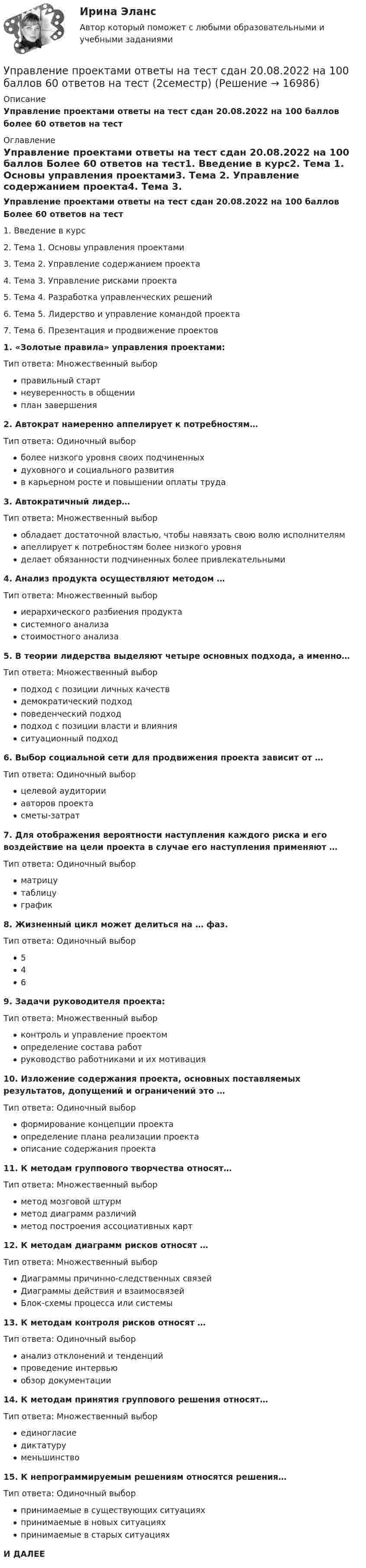     
          Описание
          Управление проектами ответы на тест сдан 20.08.2022 на 100 баллов более 60 ответов на тест 
          Оглавление
          Управление проектами ответы на тест сдан 20.08.2022 на 100 баллов Более 60 ответов на тест1.    Введение в курс2.    Тема 1. Основы управления проектами3.    Тема 2. Управление содержанием проекта4.    Тема 3. Управление рисками проекта5.    Тема 4. Разработка управленческих решений6.    Тема 5. Лидерство и управление командой проекта7.    Тема 6. Презентация и продвижение проектов1.    «Золотые правила» управления проектами:Тип ответа: Множественный выборправильный стартнеуверенность в общенииплан завершения2.    Автократ намеренно аппелирует к потребностям…Тип ответа: Одиночный выборболее низкого уровня своих подчиненныхдуховного и социального развитияв карьерном росте и повышении оплаты труда3.    Автократичный лидер…Тип ответа: Множественный выборобладает достаточной властью, чтобы навязать свою волю исполнителямапеллирует к потребностям более низкого уровняделает обязанности подчиненных более привлекательными4.    Анализ продукта осуществляют методом …Тип ответа: Множественный выбориерархического разбиения продуктасистемного анализастоимостного анализа5.    В теории лидерства выделяют четыре основных подхода, а именно…Тип ответа: Множественный выборподход с позиции личных качествдемократический подходповеденческий подходподход с позиции власти и влиянияситуационный подход6.    Выбор социальной сети для продвижения проекта зависит от …Тип ответа: Одиночный выборцелевой аудиторииавторов проектасметы-затрат7.    Для отображения вероятности наступления каждого риска и его воздействие на цели проекта в случае его наступления применяют …Тип ответа: Одиночный выборматрицутаблицуграфик8.    Жизненный цикл может делиться на … фаз.Тип ответа: Одиночный выбор5469.    Задачи руководителя проекта:Тип ответа: Множественный выборконтроль и управление проектомопределение состава работруководство работниками и их мотивация10. Изложение содержания проекта, основных поставляемых результатов, допущений и ограничений это …Тип ответа: Одиночный выборформирование концепции проектаопределение плана реализации проектаописание содержания проекта11. К методам группового творчества относят…Тип ответа: Множественный выборметод мозговой штурмметод диаграмм различийметод построения ассоциативных карт12. К методам диаграмм рисков относят …Тип ответа: Множественный выборДиаграммы причинно-следственных связейДиаграммы действия и взаимосвязейБлок-схемы процесса или системы13. К методам контроля рисков относят …Тип ответа: Одиночный выборанализ отклонений и тенденцийпроведение интервьюобзор документации14. К методам принятия группового решения относят…Тип ответа: Множественный выборединогласиедиктатуруменьшинство15. К непрограммируемым решениям относятся решения…Тип ответа: Одиночный выборпринимаемые в существующих ситуацияхпринимаемые в новых ситуацияхпринимаемые в старых ситуацияхИ ДАЛЕЕ 
            
            
            Управление проектами. Ответы на тест.Управление проектами ответы на тест сдан 20.08.2022 на 100 баллов 60 ответов на тест (2семестр)💯 Управление проектами (ответы на тест Синергия / МОИ / МТИ / МосАП, октябрь 2023)💯 Управление проектами (ответы на тест Синергия / МОИ / МТИ / МосАП, сентябрь 2023)Управление проектами Ответы на тест Синергия МТИ (новые тесты)Управление проектами_Ответы на тесты Moscow Business Academy /Московская Бизнес Академия, дисциплина полностью.Управление проектами (ответы Синергия). РЕЗУЛЬТАТ 97 БАЛЛОВУправление проектами НОВЫЙ Ответы на тест Синергия МТИ💯 Управление проектами.ои(dor_БАК) (ответы на тест Синергия / МОИ / МТИ / МосАП, декабрь 2023)💯 Управление проектами.ои(dor_БАК) (правильные ответы на тест Синергия / МОИ / МТИ / МосАП)Управление проектами.ои(dor_БАК) / Промежуточные тесты / Итоговый тест / Компетентностный тест  (сборник ответов на тесты  МТИ / МосАП / МФПУ «Синергия» ).Управление проектами.ои(dor_БАК) тест с ответами Синергия. 2022-2023Управление проектами.ои(dor_БАК) тест с ответами Синергия/МОИ/ МТИУправление проектами.ои(dor_БАК) тест с ответами Синергия/МОИ/ МТИ /МОСАП