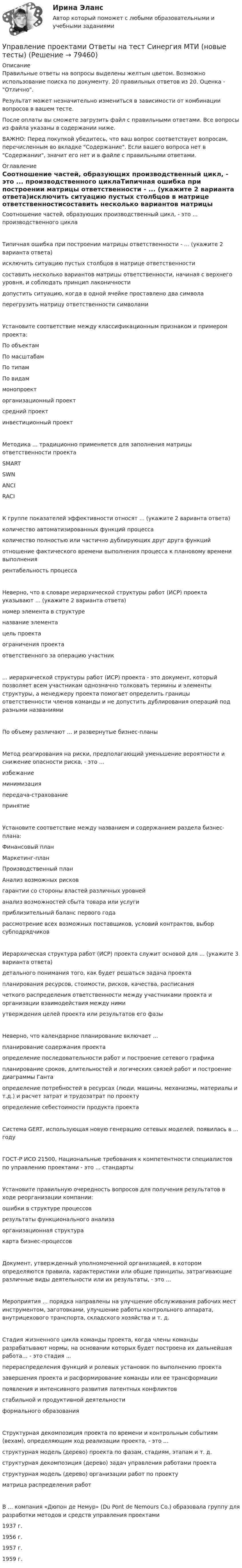      
            Описание
            Правильные ответы на вопросы выделены желтым цветом. Возможно использование поиска по документу. 20 правильных ответов из 20. Оценка - Отлично. Результат может незначительно измениться в зависимости от комбинации вопросов в вашем тесте.После оплаты вы сможете загрузить файл с правильными ответами. Все вопросы из файла указаны в содержании ниже.ВАЖНО: Перед покупкой убедитесь, что ваш вопрос соответствует вопросам, перечисленным во вкладке Содержание. Если вашего вопроса нет в Содержании, значит его нет и в файле с правильными ответами. 
            Оглавление
            Соотношение частей, образующих производственный цикл, - это ... производственного циклаТипичная ошибка при построении матрицы ответственности - ... (укажите 2 варианта ответа)исключить ситуацию пустых столбцов в матрице ответственностисоставить несколько вариантов матрицы ответственности, начиная с верхнего уровня, и соблюдать принцип лаконичностидопустить ситуацию, когда в одной ячейке проставлено два символаперегрузить матрицу ответственности символамиУстановите соответствие между классификационным признаком и примером проекта:По объектамПо масштабамПо типамПо видаммонопроекторганизационный проектсредний проектинвестиционный проектМетодика ... традиционно применяется для заполнения матрицы ответственности проектаSMARTSWNANCIRACIК группе показателей эффективности относят ... (укажите 2 варианта ответа)количество автоматизированных функций процессаколичество полностью или частично дублирующих друг друга функцийотношение фактического времени выполнения процесса к плановому времени выполнениярентабельность процессаНеверно, что в словаре иерархической структуры работ (ИСР) проекта указывают ... (укажите 2 варианта ответа)номер элемента в структуреназвание элементацель проектаограничения проектаответственного за операцию участник... иерархической структуры работ (ИСР) проекта - это документ, который позволяет всем участникам однозначно толковать термины и элементы структуры, а менеджеру проекта помогает определить границы ответственности членов команды и не допустить дублирования операций под разными названиямиПо объему различают ... и развернутые бизнес-планыМетод реагирования на риски, предполагающий уменьшение вероятности и снижение опасности риска, - это ...избежаниеминимизацияпередача-страхованиепринятиеУстановите соответствие между названием и содержанием раздела бизнес-плана:Финансовый планМаркетинг-планПроизводственный планАнализ возможных рисковгарантии со стороны властей различных уровнейанализ возможностей сбыта товара или услугиприблизительный баланс первого годарассмотрение всех возможных поставщиков, условий контрактов, выбор субподрядчиковИерархическая структура работ (ИСР) проекта служит основой для ... (укажите 3 варианта ответа)детального понимания того, как будет решаться задача проектапланирования ресурсов, стоимости, рисков, качества, расписаниячеткого распределения ответственности между участниками проекта и организации взаимодействия между нимиутверждения целей проекта или результатов его фазыНеверно, что календарное планирование включает ...планирование содержания проектаопределение последовательности работ и построение сетевого графикапланирование сроков, длительностей и логических связей работ и построение диаграммы Гантаопределение потребностей в ресурсах (люди, машины, механизмы, материалы и т.д.) и расчет затрат и трудозатрат по проектуопределение себестоимости продукта проектаСистема GERT, использующая новую генерацию сетевых моделей, появилась в ... годуГОСТ-P ИСО 21500, Национальные требования к компетентности специалистов по управлению проектами - это ... стандартыУстановите правильную очередность вопросов для получения результатов в ходе реорганизации компании:ошибки в структуре процессоврезультаты функционального анализаорганизационная структуракарта бизнес-процессовДокумент, утвержденный уполномоченной организацией, в котором определяются правила, характеристики или общие принципы, затрагивающие различные виды деятельности или их результаты, - это ...Мероприятия ... порядка направлены на улучшение обслуживания рабочих мест инструментом, заготовками, улучшение работы контрольного аппарата, внутрицехового транспорта, складского хозяйства и т. д.Стадия жизненного цикла команды проекта, когда члены команды разрабатывают нормы, на основании которых будет построена их дальнейшая работа… - это стадия ...перераспределения функций и ролевых установок по выполнению проектазавершения проекта и расформирование команды или ее трансформациипоявления и интенсивного развития латентных конфликтовстабильной и продуктивной деятельностиформального образованияСтруктурная декомпозиция проекта по времени и контрольным событиям (вехам), определяющим ход реализации проекта, - это ...структурная модель (дерево) проекта по фазам, стадиям, этапам и т. д.структурная декомпозиция (дерево) задач управления работами проектаструктурная модель (дерево) организации работ по проектуматрица распределения работВ ... компания «Дюпон де Немур» (Du Pont de Nemours Co.) образовала группу для разработки методов и средств управления проектами1937 г.1956 г.1957 г.1959 г.  
            
            
            💯 Управление проектами (ответы на тест Синергия / МОИ / МТИ / МосАП, сентябрь 2023)Управление проектами Ответы на тест Синергия МТИ (новые тесты)Управление проектами_Ответы на тесты Moscow Business Academy /Московская Бизнес Академия, дисциплина полностью.Управление проектами (ответы Синергия). РЕЗУЛЬТАТ 97 БАЛЛОВ💯 Управление проектами по гибким методикам.фтехп_БАК (ответы на тест Синергия / МОИ / МТИ / МосАП, октябрь 2023)💯 Управление проектами по гибким методикам.фтехп_БАК (ответы на тест Синергия / МОИ / МТИ / МосАП, сентябрь 2023)Управление проектами по гибким методикам.фтехп_БАК. Синергия. Ответы на ИТОГОВЫЙ ТЕСТ. На отлично!Управление проектами.ои(dor_БАК) / Промежуточные тесты / Итоговый тест / Компетентностный тест  (сборник ответов на тесты  МТИ / МосАП / МФПУ «Синергия» ).Управление проектами.ои(dor_БАК) тест с ответами Синергия. 2022-2023Управление проектами.ои(dor_БАК) тест с ответами Синергия/МОИ/ МТИУправление проектами.ои(dor_БАК) тест с ответами Синергия/МОИ/ МТИ /МОСАПУправление проектами (ответы на 60 вопросов)Управление проектами. Ответы на тест.Управление проектами ответы на тест сдан 20.08.2022 на 100 баллов 60 ответов на тест (2семестр)