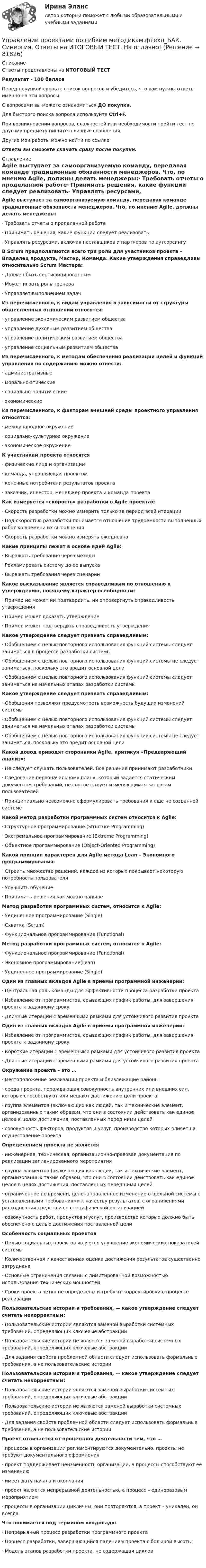      
            Описание
            Ответы представлены на ИТОГОВЫЙ ТЕСТРезультат - 100 балловПеред покупкой сверьте список вопросов и убедитесь, что вам нужны ответы именно на эти вопросы!С вопросами вы можете ознакомиться ДО покупки.Для быстрого поиска вопроса используйте Ctrl+F.При возникновении вопросов, сложностей или необходимости пройти тест по другому предмету пишите в личные сообщения Другие мои работы можно найти по ссылке Ответы вы сможете скачать сразу после покупки. 
            Оглавление
            Agile выступает за самоорганизуемую команду, передавая команде традиционные обязанности менеджеров. Что, по мнению Agile, должны делать менеджеры:·      Требовать отчеты о проделанной работе·      Принимать решения, какие функции следует реализовать·      Управлять ресурсами, включая поставщиков и партнеров по аутсорсингу В Scrum предполагаются всего три роли для участников проекта – Владелец продукта, Мастер, Команда. Какие утверждения справедливы относительно Scrum Мастера:·      Должен быть сертифицированным·      Может играть роль тренера·      Управляет выполнением задач Из перечисленного, к видам управления в зависимости от структуры общественных отношений относятся:·      управление экономическим развитием общества·      управление духовным развитием общества·      управление политическим развитием общества·      управление социальным развитием общества Из перечисленного, к методам обеспечения реализации целей и функций управления по содержанию можно отнести:·      административные·      морально-этические·      социально-политические·      экономические Из перечисленного, к факторам внешней среды проектного управления относятся:·      международное окружение·      социально-культурное окружение·      экономическое окружениеК участникам проекта относятся·      физические лица и организации·      команда, управляющая проектом·      конечные потребители результатов проекта·      заказчик, инвестор, менеджер проекта и команда проекта Как измеряется «скорость» разработки в Agile проектах:·      Скорость разработки можно измерить только за период всей итерации·      Под скоростью разработки понимается отношение трудоемкости выполненных работ ко времени их выполнения·      Скорость разработки можно измерять ежедневно Какие принципы лежат в основе идей Agile:·      Выражать требования через методы·      Рекламировать систему до ее выпуска·      Выражать требования через сценарии Какое высказывание является справедливым по отношению к утверждению, носящему характер всеобщности:·      Пример не может ни подтвердить, ни опровергнуть справедливость утверждения·      Пример может доказать утверждение·      Пример может подтвердить справедливость утверждения Какое утверждение следует признать справедливым:·      Обобщением с целью повторного использования функций системы следует заниматься в процессе разработки системы·      Обобщением с целью повторного использования функций системы не следует заниматься, поскольку это вредит основной цели·      Обобщением с целью повторного использования функций системы следует заниматься на начальных этапах разработки системы  Какое утверждение следует признать справедливым:·      Обобщения позволяют предусмотреть возможность будущих изменений системы·      Обобщением с целью повторного использования функций системы следует заниматься на начальных этапах разработки системы·      Обобщением с целью повторного использования функций системы не следует заниматься, поскольку это вредит основной цели Какой довод приводят сторонники Agile, критикуя «Предваряющий анализ»:·      Не следует слушать пользователей. Все решения принимают разработчики·      Следование первоначальному плану, который задается статическим документом требований, не соответствует изменяющимся запросам пользователей·      Принципиально невозможно сформулировать требования к еще не созданной системе Какой метод разработки программных систем относится к Agile:·      Структурное программирование (Structure Programming)·      Экстремальное программирование (Extreme Programming)·      Объектное программирование (Object-Oriented Programming) Какой принцип характерен для Agile метода Lean – Экономного программирования:·      Строить множество решений, каждое из которых покрывает некоторую потребность пользователя·      Улучшить обучение·      Принимать решения как можно раньше Метод разработки программных систем, относится к Agile:·      Уединенное программирование (Single)·      Схватка (Scrum)·      Функциональное программирование (Functional)Метод разработки программных систем, относится к Agile:·      Функциональное программирование (Functional)·      Экономное программирование(Lean)·      Уединенное программирование (Single) Один из главных вкладов Agile в приемы программной инженерии:·      Центральная роль команды для эффективности процесса разработки проекта·      Избавление от программистов, срывающих график работы, для завершения проекта к заданному сроку·      Длинные итерации с временными рамками для устойчивого развития проекта Один из главных вкладов Agile в приемы программной инженерии:·      Избавление от программистов, срывающих график работы, для завершения проекта к заданному сроку·      Короткие итерации с временными рамками для устойчивого развития проекта·      Длинные итерации с временными рамками для устойчивого развития проекта Окружение проекта – это …·      местоположение реализации проекта и близлежащие районы·      среда проекта, порождающая совокупность внутренних или внешних сил, которые способствуют или мешают достижению цели проекта·      группа элементов (включающих как людей, так и технические элемент, организованных таким образом, что они в состоянии действовать как единое целое в целях достижения, поставленных перед ними целей·      совокупность факторов, продуктов и услуг, производство которых влияет на осуществление проекта Определением проекта не является·      инженерная, техническая, организационно-правовая документация по реализации запланированного мероприятия·      группа элементов (включающих как людей, так и технические элемент, организованных таким образом, что они в состоянии действовать как единое целое в целях достижения, поставленных перед ними целей·      ограниченное по времени, целенаправленное изменение отдельной системы с установленными требованиями к качеству результатов, с ограничениями расходования средств и со специфической организацией·      совокупность работ, продуктов и услуг, производство которых должно быть обеспечено с целью достижения поставленной цели Особенность социальных проектов·      Целью социальных проектов является улучшение экономических показателей системы·      Количественная и качественная оценка достижения результатов существенно затруднена·      Основные ограничения связаны с лимитированной возможностью использования технических мощностей·      Сроки проекта четко не определены и требуют корректировки в процессе реализации Пользовательские истории и требования, — какое утверждение следует считать некорректным:·      Пользовательские истории являются заменой выработки системных требований, определяющих ключевые абстракции·      Пользовательские истории не являются заменой выработки системных требований, определяющих ключевые абстракции·      Для задания свойств проблемной области следует использовать формальные требования, а не пользовательские истории Пользовательские истории и требования, — какое утверждение следует считать некорректным:·      Пользовательские истории являются заменой выработки системных требований, определяющих ключевые абстракции·      Пользовательские истории не являются заменой выработки системных требований, определяющих ключевые абстракции·      Для задания свойств проблемной области следует использовать формальные требования, а не пользовательские историиПроект отличается от процессной деятельности тем, что …·      процессы в организации регламентируются документально, проекты не требуют документального оформления·      проект поддерживает неизменность организации, а процессы способствуют ее изменению·      имеет дату начала и окончания·      проект является непрерывной деятельностью, а процесс – единоразовым мероприятием·      процессы в организации цикличны, они повторяются, а проект – уникален, он всегда Что понимается под термином «водопад»:·      Непрерывный процесс разработки программного проекта·      Процесс разработки, завершающийся падением проекта с большой высоты·      Модель этапов разработки проекта, не содержащая циклов     
            
            
            💯 Управление проектами по гибким методикам.фтехп_БАК (ответы на тест Синергия / МОИ / МТИ / МосАП, сентябрь 2023)Управление проектами по гибким методикам.фтехп_БАК. Синергия. Ответы на ИТОГОВЫЙ ТЕСТ. На отлично!💯 Управление проектами (правильные ответы на тест Синергия / МОИ / МТИ / МосАП)💯 Управление проектами (правильные ответы на тест Синергия / МОИ / МТИ / МосАП, август 2023)Управление проектами. Практическое задание. ММУ.Управление проектами.Практическое задание. ММУ.Управление проектами / Проектный менеджмент (тест с ответами «Синергия»).Управление проектами. Ответы на тест.Управление проектами ответы на тест сдан 20.08.2022 на 100 баллов 60 ответов на тест (2семестр)💯 Управление проектами (ответы на тест Синергия / МОИ / МТИ / МосАП, октябрь 2023)💯 Управление проектами (ответы на тест Синергия / МОИ / МТИ / МосАП, сентябрь 2023)Управление проектами Ответы на тест Синергия МТИ (новые тесты)Управление проектами_Ответы на тесты Moscow Business Academy /Московская Бизнес Академия, дисциплина полностью.Управление проектами (ответы Синергия). РЕЗУЛЬТАТ 97 БАЛЛОВ