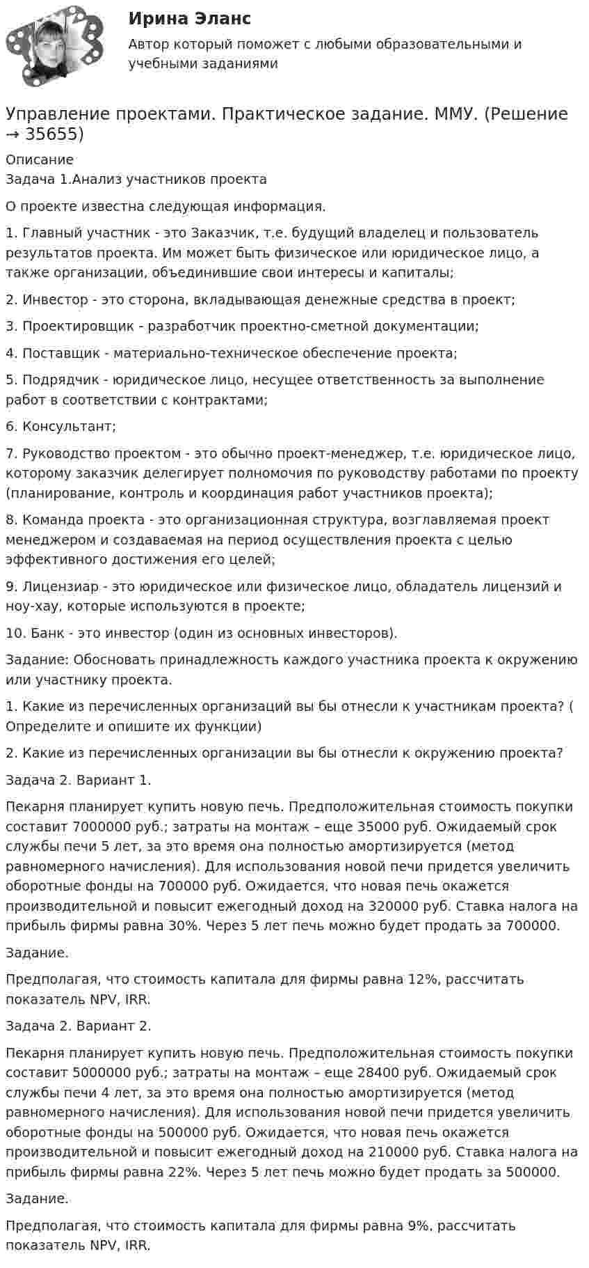     
          Описание
          Задача 1.Анализ участников проектаО проекте известна следующая информация.1. Главный участник - это Заказчик, т.е. будущий владелец и пользователь результатов проекта. Им может быть физическое или юридическое лицо, а также организации, объединившие свои интересы и капиталы; 2. Инвестор - это сторона, вкладывающая денежные средства в проект; 3. Проектировщик - разработчик проектно-сметной документации; 4. Поставщик - материально-техническое обеспечение проекта; 5. Подрядчик - юридическое лицо, несущее ответственность за выполнение работ в соответствии с контрактами; 6. Консультант; 7. Руководство проектом - это обычно проект-менеджер, т.е. юридическое лицо, которому заказчик делегирует полномочия по руководству работами по проекту (планирование, контроль и координация работ участников проекта); 8. Команда проекта - это организационная структура, возглавляемая проект менеджером и создаваемая на период осуществления проекта с целью эффективного достижения его целей; 9. Лицензиар - это юридическое или физическое лицо, обладатель лицензий и ноу-хау, которые используются в проекте; 10. Банк - это инвестор (один из основных инвесторов).Задание: Обосновать принадлежность каждого участника проекта к окружению или участнику проекта. 1. Какие из перечисленных организаций вы бы отнесли к участникам проекта? ( Определите и опишите их функции) 2. Какие из перечисленных организации вы бы отнесли к окружению проекта?Задача 2. Вариант 1.Пекарня планирует купить новую печь. Предположительная стоимость покупки составит 7000000 руб.; затраты на монтаж – еще 35000 руб. Ожидаемый срок службы печи 5 лет, за это время она полностью амортизируется (метод равномерного начисления). Для использования новой печи придется увеличить оборотные фонды на 700000 руб. Ожидается, что новая печь окажется производительной и повысит ежегодный доход на 320000 руб. Ставка налога на прибыль фирмы равна 30%. Через 5 лет печь можно будет продать за 700000. Задание. Предполагая, что стоимость капитала для фирмы равна 12%, рассчитать показатель NPV, IRR.Задача 2. Вариант 2.Пекарня планирует купить новую печь. Предположительная стоимость покупки составит 5000000 руб.; затраты на монтаж – еще 28400 руб. Ожидаемый срок службы печи 4 лет, за это время она полностью амортизируется (метод равномерного начисления). Для использования новой печи придется увеличить оборотные фонды на 500000 руб. Ожидается, что новая печь окажется производительной и повысит ежегодный доход на 210000 руб. Ставка налога на прибыль фирмы равна 22%. Через 5 лет печь можно будет продать за 500000. Задание. Предполагая, что стоимость капитала для фирмы равна 9%, рассчитать показатель NPV, IRR.  
            
            
            💯 Управление проектами (правильные ответы на тест Синергия / МОИ / МТИ / МосАП, август 2023)Управление проектами. Практическое задание. ММУ.Управление проектами.Практическое задание. ММУ.Управление проектами / Проектный менеджмент (тест с ответами «Синергия»).Управление проектами работа № 2 вариант 23 ИДДО НИУ МЭИУправление проектами рр 1  Вариант № 24Управление проектами Синергия 💯 Управление проектами (ответы на тест Синергия / МОИ / МТИ / МосАП, сентябрь 2023)Управление проектами Ответы на тест Синергия МТИ (новые тесты)Управление проектами_Ответы на тесты Moscow Business Academy /Московская Бизнес Академия, дисциплина полностью.Управление проектами (ответы Синергия). РЕЗУЛЬТАТ 97 БАЛЛОВ💯 Управление проектами по гибким методикам.фтехп_БАК (ответы на тест Синергия / МОИ / МТИ / МосАП, октябрь 2023)💯 Управление проектами по гибким методикам.фтехп_БАК (ответы на тест Синергия / МОИ / МТИ / МосАП, сентябрь 2023)Управление проектами по гибким методикам.фтехп_БАК. Синергия. Ответы на ИТОГОВЫЙ ТЕСТ. На отлично!