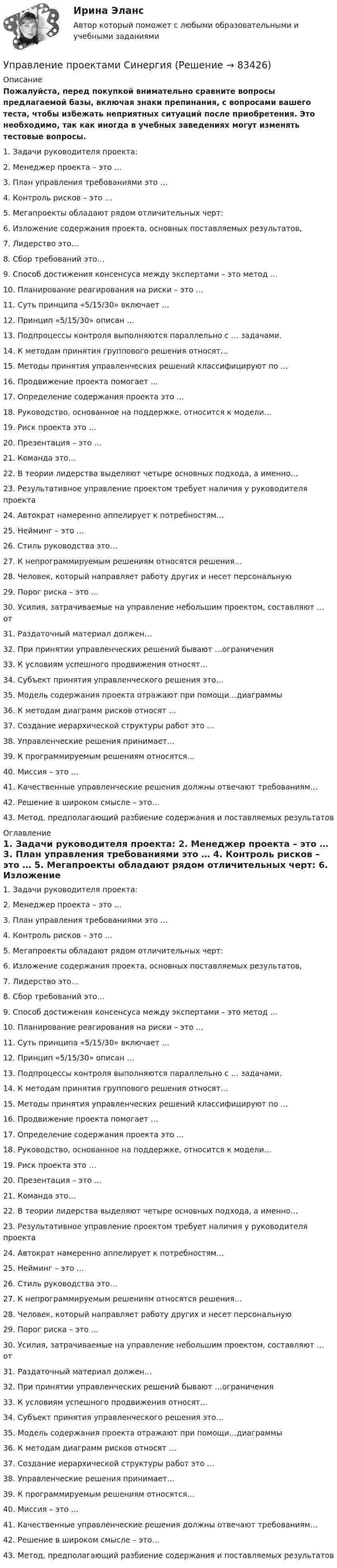     
            Описание
            Пожалуйста, перед покупкой внимательно сравните вопросы предлагаемой базы, включая знаки препинания, с вопросами вашего теста, чтобы избежать неприятных ситуаций после приобретения. Это необходимо, так как иногда в учебных заведениях могут изменять тестовые вопросы. 1. Задачи руководителя проекта: 2. Менеджер проекта – это … 3. План управления требованиями это … 4. Контроль рисков – это … 5. Мегапроекты обладают рядом отличительных черт: 6. Изложение содержания проекта, основных поставляемых результатов, 7. Лидерство это… 8. Сбор требований это… 9. Способ достижения консенсуса между экспертами – это метод … 10. Планирование реагирования на риски – это … 11. Суть принципа «5/15/30» включает … 12. Принцип «5/15/30» описан … 13. Подпроцессы контроля выполняются параллельно с … задачами. 14. К методам принятия группового решения относят… 15. Методы принятия управленческих решений классифицируют по … 16. Продвижение проекта помогает … 17. Определение содержания проекта это … 18. Руководство, основанное на поддержке, относится к модели… 19. Риск проекта это … 20. Презентация – это … 21. Команда это… 22. В теории лидерства выделяют четыре основных подхода, а именно… 23. Результативное управление проектом требует наличия у руководителя проекта 24. Автократ намеренно аппелирует к потребностям… 25. Нейминг – это … 26. Стиль руководства это… 27. К непрограммируемым решениям относятся решения… 28. Человек, который направляет работу других и несет персональную 29. Порог риска – это … 30. Усилия, затрачиваемые на управление небольшим проектом, составляют … от 31. Раздаточный материал должен… 32. При принятии управленческих решений бывают …ограничения 33. К условиям успешного продвижения относят… 34. Субъект принятия управленческого решения это… 35. Модель содержания проекта отражают при помощи…диаграммы 36. К методам диаграмм рисков относят … 37. Создание иерархической структуры работ это … 38. Управленческие решения принимает… 39. К программируемым решениям относятся… 40. Миссия – это … 41. Качественные управленческие решения должны отвечают требованиям… 42. Решение в широком смысле – это… 43. Метод, предполагающий разбиение содержания и поставляемых результатов  
            Оглавление
            1. Задачи руководителя проекта: 2. Менеджер проекта – это … 3. План управления требованиями это … 4. Контроль рисков – это … 5. Мегапроекты обладают рядом отличительных черт: 6. Изложение содержания проекта, основных поставляемых результатов, 7. Лидерство это… 8. Сбор требований это… 9. Способ достижения консенсуса между экспертами – это метод … 10. Планирование реагирования на риски – это … 11. Суть принципа «5/15/30» включает … 12. Принцип «5/15/30» описан … 13. Подпроцессы контроля выполняются параллельно с … задачами. 14. К методам принятия группового решения относят… 15. Методы принятия управленческих решений классифицируют по … 16. Продвижение проекта помогает … 17. Определение содержания проекта это … 18. Руководство, основанное на поддержке, относится к модели… 19. Риск проекта это … 20. Презентация – это … 21. Команда это… 22. В теории лидерства выделяют четыре основных подхода, а именно… 23. Результативное управление проектом требует наличия у руководителя проекта 24. Автократ намеренно аппелирует к потребностям… 25. Нейминг – это … 26. Стиль руководства это… 27. К непрограммируемым решениям относятся решения… 28. Человек, который направляет работу других и несет персональную 29. Порог риска – это … 30. Усилия, затрачиваемые на управление небольшим проектом, составляют … от 31. Раздаточный материал должен… 32. При принятии управленческих решений бывают …ограничения 33. К условиям успешного продвижения относят… 34. Субъект принятия управленческого решения это… 35. Модель содержания проекта отражают при помощи…диаграммы 36. К методам диаграмм рисков относят … 37. Создание иерархической структуры работ это … 38. Управленческие решения принимает… 39. К программируемым решениям относятся… 40. Миссия – это … 41. Качественные управленческие решения должны отвечают требованиям… 42. Решение в широком смысле – это… 43. Метод, предполагающий разбиение содержания и поставляемых результатов   
            
            
            Управление проектами рр 1  Вариант № 24Управление проектами Синергия Управление проектами СИНЕРГИЯ 🌞Управление проектами Синергия 2022 Новый сборник из 108 готовых ответов! (87/100)Управление проектами Синергия 2023Управление проектами (Синергия 2 семестр)Управление проектами (Синергия) 2 семестр💯 Управление проектами по гибким методикам.фтехп_БАК (ответы на тест Синергия / МОИ / МТИ / МосАП, сентябрь 2023)Управление проектами по гибким методикам.фтехп_БАК. Синергия. Ответы на ИТОГОВЫЙ ТЕСТ. На отлично!💯 Управление проектами (правильные ответы на тест Синергия / МОИ / МТИ / МосАП)💯 Управление проектами (правильные ответы на тест Синергия / МОИ / МТИ / МосАП, август 2023)Управление проектами. Практическое задание. ММУ.Управление проектами.Практическое задание. ММУ.Управление проектами / Проектный менеджмент (тест с ответами «Синергия»).