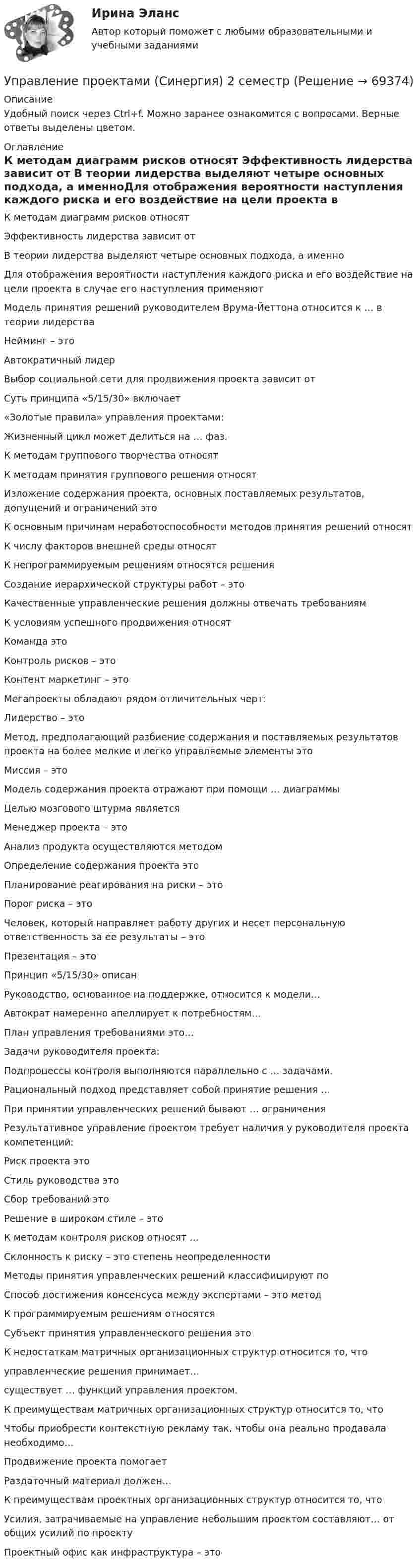     
            Описание
            Удобный поиск через Ctrl+f. Можно заранее ознакомится с вопросами. Верные ответы выделены цветом. 
            Оглавление
            К методам диаграмм рисков относят Эффективность лидерства зависит от В теории лидерства выделяют четыре основных подхода, а именноДля отображения вероятности наступления каждого риска и его воздействие на цели проекта в случае его наступления применяютМодель принятия решений руководителем Врума-Йеттона относится к … в теории лидерстваНейминг – этоАвтократичный лидерВыбор социальной сети для продвижения проекта зависит отСуть принципа «5/15/30» включает«Золотые правила» управления проектами:Жизненный цикл может делиться на … фаз.К методам группового творчества относятК методам принятия группового решения относятИзложение содержания проекта, основных поставляемых результатов, допущений и ограничений этоК основным причинам неработоспособности методов принятия решений относятК числу факторов внешней среды относятК непрограммируемым решениям относятся решенияСоздание иерархической структуры работ – этоКачественные управленческие решения должны отвечать требованиямК условиям успешного продвижения относятКоманда это Контроль рисков – этоКонтент маркетинг – этоМегапроекты обладают рядом отличительных черт:Лидерство – этоМетод, предполагающий разбиение содержания и поставляемых результатов проекта на более мелкие и легко управляемые элементы этоМиссия – этоМодель содержания проекта отражают при помощи … диаграммыЦелью мозгового штурма являетсяМенеджер проекта – этоАнализ продукта осуществляются методомОпределение содержания проекта этоПланирование реагирования на риски – этоПорог риска – этоЧеловек, который направляет работу других и несет персональную ответственность за ее результаты – этоПрезентация – этоПринцип «5/15/30» описанРуководство, основанное на поддержке, относится к модели…Автократ намеренно апеллирует к потребностям…План управления требованиями это…Задачи руководителя проекта:Подпроцессы контроля выполняются параллельно с … задачами.Рациональный подход представляет собой принятие решения …При принятии управленческих решений бывают … ограниченияРезультативное управление проектом требует наличия у руководителя проекта компетенций:Риск проекта этоСтиль руководства этоСбор требований этоРешение в широком стиле – этоК методам контроля рисков относят …Склонность к риску – это степень неопределенностиМетоды принятия управленческих решений классифицируют поСпособ достижения консенсуса между экспертами – это методК программируемым решениям относятсяСубъект принятия управленческого решения этоК недостаткам матричных организационных структур относится то, что управленческие решения принимает…существует … функций управления проектом.К преимуществам матричных организационных структур относится то, чтоЧтобы приобрести контекстную рекламу так, чтобы она реально продавала необходимо…Продвижение проекта помогаетРаздаточный материал должен…К преимуществам проектных организационных структур относится то, чтоУсилия, затрачиваемые на управление небольшим проектом составляют… от общих усилий по проектуПроектный офис как инфраструктура – это  
            
            
            Управление проектами (Синергия 2 семестр)Управление проектами (Синергия) 2 семестрУправление проектами СИНЕРГИЯ 3 СЕМЕСТРУправление проектами Синергия ККЗУправление проектами (Синергия/МОИ/МТИ/МОСАП)Управление проектами//СИНЕРГИЯ//МОСАП//МОИ//МТИУправление проектами Синергия МТИ МОСАП Ответы на тесты для самопроверки 1-6, итоговый и компетентностный тестыУправление проектами.Практическое задание. ММУ.Управление проектами / Проектный менеджмент (тест с ответами «Синергия»).Управление проектами работа № 2 вариант 23 ИДДО НИУ МЭИУправление проектами рр 1  Вариант № 24Управление проектами Синергия Управление проектами СИНЕРГИЯ 🌞Управление проектами Синергия 2022 Новый сборник из 108 готовых ответов! (87/100)