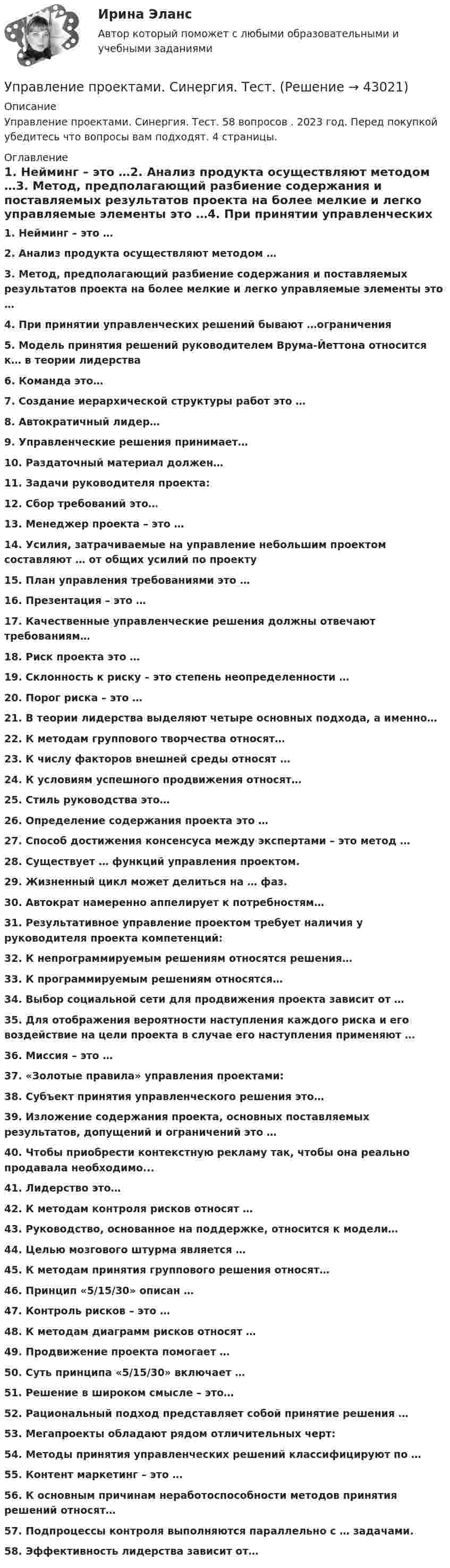      
          Описание
          Управление проектами. Синергия. Тест. 58 вопросов . 2023 год. Перед покупкой убедитесь что вопросы вам подходят. 4 страницы. 
          Оглавление
          1. Нейминг – это …2. Анализ продукта осуществляют методом …3. Метод, предполагающий разбиение содержания и поставляемых результатов проекта на более мелкие и легко управляемые элементы это …4. При принятии управленческих решений бывают …ограничения5. Модель принятия решений руководителем Врума-Йеттона относится к… в теории лидерства6. Команда это…7. Создание иерархической структуры работ это …8. Автократичный лидер…9. Управленческие решения принимает… 10. Раздаточный материал должен…11. Задачи руководителя проекта:12. Сбор требований это…13. Менеджер проекта – это …14. Усилия, затрачиваемые на управление небольшим проектом составляют … от общих усилий по проекту15. План управления требованиями это …16. Презентация – это …17. Качественные управленческие решения должны отвечают требованиям…                                                                            18. Риск проекта это …19. Склонность к риску – это степень неопределенности …20. Порог риска – это …21. В теории лидерства выделяют четыре основных подхода, а именно…22. К методам группового творчества относят…                                                                                                                                                                                                                                                                                                                                                                                                                                       23. К числу факторов внешней среды относят …                          24. К условиям успешного продвижения относят… 25. Стиль руководства это…26. Определение содержания проекта это …27. Способ достижения консенсуса между экспертами – это метод …                                                         28. Существует … функций управления проектом. 29. Жизненный цикл может делиться на … фаз.                                            30. Автократ намеренно аппелирует к потребностям…31. Результативное управление проектом требует наличия у руководителя проекта компетенций:32. К непрограммируемым решениям относятся решения…33. К программируемым решениям относятся…34. Выбор социальной сети для продвижения проекта зависит от …             35. Для отображения вероятности наступления каждого риска и его воздействие на цели проекта в случае его наступления применяют …36. Миссия – это …37. «Золотые правила» управления проектами:38. Субъект принятия управленческого решения это…39. Изложение содержания проекта, основных поставляемых результатов, допущений и ограничений это …40. Чтобы приобрести контекстную рекламу так, чтобы она реально продавала необходимо...41. Лидерство это…42. К методам контроля рисков относят …43. Руководство, основанное на поддержке, относится к модели…44. Целью мозгового штурма является …45. К методам принятия группового решения относят…46. Принцип «5/15/30» описан …47. Контроль рисков – это …48. К методам диаграмм рисков относят …49. Продвижение проекта помогает …50. Суть принципа «5/15/30» включает …51. Решение в широком смысле – это…                                        52. Рациональный подход представляет собой принятие решения …53. Мегапроекты обладают рядом отличительных черт:54. Методы принятия управленческих решений классифицируют по … 55. Контент маркетинг – это …56. К основным причинам неработоспособности методов принятия решений относят…57. Подпроцессы контроля выполняются параллельно с … задачами.58. Эффективность лидерства зависит от… 
            
            
            Управление проектами. Синергия. ✅ Ответы на ИТОГОВЫЙ ТЕСТ. На отлично!Управление проектами. Синергия. Тест.  Управление проектами/синергия/тесты на 6тем/Компетентностный тест/Итоговый тест💯 Управление проектами [Тема 1-6] (ответы на тесты Синергия / МОИ / МТИ / МосАП, декабрь 2023)💯 Управление проектами [Тема 1-6] (ответы на тесты Синергия / МОИ / МТИ / МосАП, ноябрь 2023)💯 Управление проектами [Тема 1-6] (ответы на тесты Синергия / МОИ / МТИ / МосАП, октябрь 2023)💯 Управление проектами [Тема 1-6] (правильные ответы на тесты Синергия / МОИ / МТИ / МосАП, август 2023)Управление проектами Синергия 2023Управление проектами (Синергия 2 семестр)Управление проектами (Синергия) 2 семестрУправление проектами СИНЕРГИЯ 3 СЕМЕСТРУправление проектами Синергия ККЗУправление проектами (Синергия/МОИ/МТИ/МОСАП)Управление проектами//СИНЕРГИЯ//МОСАП//МОИ//МТИ
