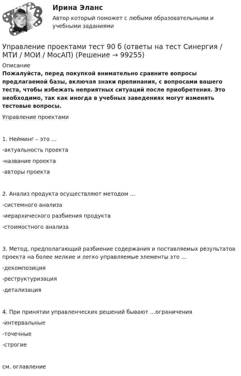     
            Описание
            Пожалуйста, перед покупкой внимательно сравните вопросы предлагаемой базы, включая знаки препинания, с вопросами вашего теста, чтобы избежать неприятных ситуаций после приобретения. Это необходимо, так как иногда в учебных заведениях могут изменять тестовые вопросы. Управление проектами1. Нейминг – это …-актуальность проекта-название проекта-авторы проекта2. Анализ продукта осуществляют методом …-системного анализа-иерархического разбиения продукта-стоимостного анализа3. Метод, предполагающий разбиение содержания и поставляемых результатов проекта на более мелкие и легко управляемые элементы это …-декомпозиция-реструктуризация-детализация4. При принятии управленческих решений бывают …ограничения-интервальные-точечные-строгиесм. оглавление   
            
            
            Управление проектами (Темы 1-6) тест с ответами Синергия/МОИ/ МТИ /МОСАПУправление проектами тест 90 б (ответы на тест Синергия / МТИ / МОИ / МосАП)Управление проектами тест МТИ Зачет с оценкой (ответы✅ 100 баллов). МОИ СинергияУправление проектами тест ответы на вопросы СинергияУправление проектами. Тест Синергия.Управление проектами тест Синергия (2023)Управление проектами тест Синергия 2 семестрУправление проектами. Синергия. ✅ Ответы на ИТОГОВЫЙ ТЕСТ. На отлично!Управление проектами. Синергия. Тест.  Управление проектами/синергия/тесты на 6тем/Компетентностный тест/Итоговый тест💯 Управление проектами [Тема 1-6] (ответы на тесты Синергия / МОИ / МТИ / МосАП, декабрь 2023)💯 Управление проектами [Тема 1-6] (ответы на тесты Синергия / МОИ / МТИ / МосАП, ноябрь 2023)💯 Управление проектами [Тема 1-6] (ответы на тесты Синергия / МОИ / МТИ / МосАП, октябрь 2023)💯 Управление проектами [Тема 1-6] (правильные ответы на тесты Синергия / МОИ / МТИ / МосАП, август 2023)