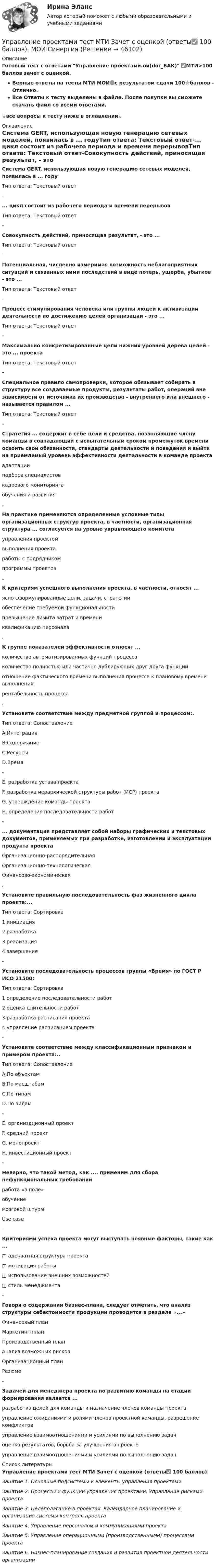     
            Описание
            Готовый тест с ответами Управление проектами.ои(dor_БАК) ✅МТИ>100 баллов зачет с оценкой.Верные ответы на тесты МТИ МОИ🟢с результатом сдачи 100⭐баллов - Отлично.Все Ответы к тесту выделены в файле. После покупки вы сможете скачать файл со всеми ответами.↓все вопросы к тесту ниже в оглавлении↓ 
            Оглавление
            Система GERT, использующая новую генерацию сетевых моделей, появилась в ... годуТип ответа: Текстовый ответ-... цикл состоит из рабочего периода и времени перерывовТип ответа: Текстовый ответ-Совокупность действий, приносящая результат, - это ...Тип ответа: Текстовый ответ-Потенциальная, численно измеримая возможность неблагоприятных ситуаций и связанных ними последствий в виде потерь, ущерба, убытков - это ...Тип ответа: Текстовый ответ-Процесс стимулирования человека или группы людей к активизации деятельности по достижению целей организации - это ...Тип ответа: Текстовый ответ- Максимально конкретизированные цели нижних уровней дерева целей - это ... проектаТип ответа: Текстовый ответ- Специальное правило самопроверки, которое обязывает собирать в структуру все создаваемые продукты, результаты работ, операций вне зависимости от источника их производства - внутреннего или внешнего - называется правилом ...Тип ответа: Текстовый ответ- Стратегия ... содержит в себе цели и средства, позволяющие члену команды в совпадающий с испытательным сроком промежуток времени освоить свои обязанности, стандарты деятельности и поведения и выйти на приемлемый уровень эффективности деятельности в команде проекта	адаптации	подбора специалистов	кадрового мониторинга	обучения и развития .На практике применяются определенные условные типы организационных структур проекта, в частности, организационная структура ... согласуется на уровне управляющего комитета	управления проектом	выполнения проекта	работы с подрядчиком	программы проектов. К критериям успешного выполнения проекта, в частности, относят ...	ясно сформулированные цели, задачи, стратегии	обеспечение требуемой функциональности	превышение лимита затрат и времени	квалификацию персонала .К группе показателей эффективности относят ... 	количество автоматизированных функций процесса	количество полностью или частично дублирующих друг друга функций	отношение фактического времени выполнения процесса к плановому времени выполнения	рентабельность процесса. Установите соответствие между предметной группой и процессом:.Тип ответа: СопоставлениеA.ИнтеграцияВ.СодержаниеС.РесурсыD.Время-E. разработка устава проектаF. разработка иерархической структуры работ (ИСР) проектаG. утверждение команды проектаH. определение последовательности работ-... документация представляет собой наборы графических и текстовых документов, применяемых при разработке, изготовлении и эксплуатации продукта проекта	Организационно-распорядительная	Организационно-технологическая	Финансово-экономическая. Установите правильную последовательность фаз жизненного цикла проекта:...Тип ответа: Сортировка	1 инициация	2 разработка	3 реализация	4 завершение-Установите последовательность процессов группы «Время» по ГОСТ P ИСО 21500:Тип ответа: Сортировка	1 определение последовательности работ	2 оценка длительности работ	3 разработка расписания проекта	4 управление расписанием проекта- Установите соответствие между классификационным признаком и примером проекта:..Тип ответа: СопоставлениеA.По объектамВ.По масштабамС.По типамD.По видам-E. организационный проектF. средний проектG. монопроектH. инвестиционный проект-Неверно, что такой метод, как .... применим для сбора нефункциональных требований	работа «в поле»	обучение	мозговой штурм	Use case- Критериями успеха проекта могут выступать неявные факторы, такие как ... 	□ адекватная структура проекта	□ мотивация работы	□ использование внешних возможностей	□ стиль менеджмента -Говоря о содержании бизнес-плана, следует отметить, что анализ структуры себестоимости продукции проводится в разделе «...»	Финансовый план	Маркетинг-план	Производственный план	Анализ возможных рисков	Организационный план	Резюме- Задачей для менеджера проекта по развитию команды на стадии формирования является ...	разработка целей для команды и назначение членов команды проекта	управление ожиданиями и ролями членов проектной команды, разрешение конфликтов	управление взаимоотношениями и усилиями по выполнению задач	оценка результатов, борьба за улучшения в проекте	управление взаимоотношениями и усилиями по выполнению задач 
            Список литературы
            Управление проектами тест МТИ Зачет с оценкой (ответы✅ 100 баллов)Занятие 1. Основные подсистемы и элементы управления проектамиЗанятие 2. Процессы и функции управления проектами. Управление рисками проектаЗанятие 3. Целеполагание в проектах. Календарное планирование и организация системы контроля проектаЗанятие 4. Управление персоналом и коммуникациями проектаЗанятие 5. Управление операционными (производственными) процессами проектаЗанятие 6. Бизнес-планирование создания и развития проектной деятельности организации
            
            
            Управление проектами тест 90 б (ответы на тест Синергия / МТИ / МОИ / МосАП)Управление проектами тест МТИ Зачет с оценкой (ответы✅ 100 баллов). МОИ СинергияУправление проектами тест ответы на вопросы СинергияУправление проектами. Тест Синергия.Управление проектами тест Синергия (2023)Управление проектами тест Синергия 2 семестрУправление проектами (тест с ответами ММА)Управление проектами. Синергия. Тест.  Управление проектами/синергия/тесты на 6тем/Компетентностный тест/Итоговый тест💯 Управление проектами [Тема 1-6] (ответы на тесты Синергия / МОИ / МТИ / МосАП, декабрь 2023)💯 Управление проектами [Тема 1-6] (ответы на тесты Синергия / МОИ / МТИ / МосАП, ноябрь 2023)💯 Управление проектами [Тема 1-6] (ответы на тесты Синергия / МОИ / МТИ / МосАП, октябрь 2023)💯 Управление проектами [Тема 1-6] (правильные ответы на тесты Синергия / МОИ / МТИ / МосАП, август 2023)Управление проектами, темы 1-6, итоговый, компетентностный тест (ответы на тест Синергия / МТИ / МОИ / МосАП, 159 вопросов)