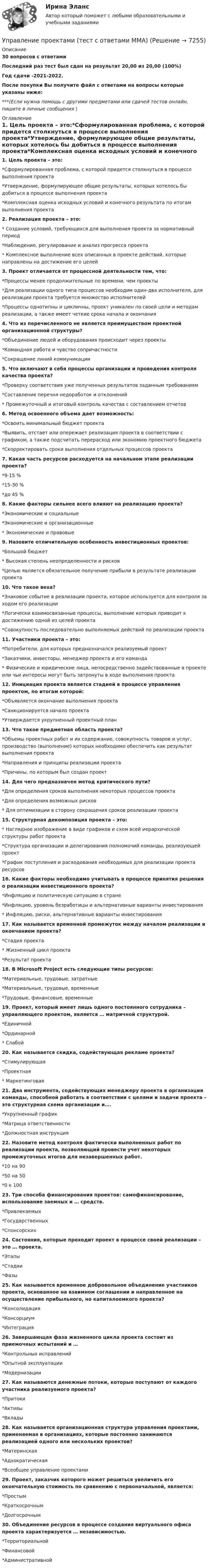     
          Описание
          30 вопросов с ответамиПоследний раз тест был сдан на результат 20,00 из 20,00 (100%)Год сдачи -2021-2022.После покупки Вы получите файл с ответами на вопросы которые указаны ниже:***(Если нужна помощь с другими предметами или сдачей тестов онлайн, пишите в личные сообщения  ) 
          Оглавление
          1. Цель проекта – это:*Сформулированная проблема, с которой придется столкнуться в процессе выполнения проекта*Утверждение, формулирующее общие результаты, которых хотелось бы добиться в процессе выполнения проекта*Комплексная оценка исходных условий и конечного результата по итогам выполнения проекта2. Реализация проекта – это:* Создание условий, требующихся для выполнения проекта за нормативный период*Наблюдение, регулирование и анализ прогресса проекта* Комплексное выполнение всех описанных в проекте действий, которые направлены на достижение его целей3. Проект отличается от процессной деятельности тем, что:*Процессы менее продолжительные по времени, чем проекты*Для реализации одного типа процессов необходим один-два исполнителя, для реализации проекта требуется множество исполнителей*Процессы однотипны и цикличны, проект уникален по своей цели и методам реализации, а также имеет четкие срока начала и окончания4. Что из перечисленного не является преимуществом проектной организационной структуры?*Объединение людей и оборудования происходит через проекты*Командная работа и чувство сопричастности*Сокращение линий коммуникации5. Что включают в себя процессы организации и проведения контроля качества проекта?*Проверку соответствия уже полученных результатов заданным требованиям*Составление перечня недоработок и отклонений* Промежуточный и итоговый контроль качества с составлением отчетов 6. Метод освоенного объема дает возможность:*Освоить минимальный бюджет проекта*Выявить, отстает или опережает реализация проекта в соответствии с графиком, а также подсчитать перерасход или экономию проектного бюджета*Скорректировать сроки выполнения отдельных процессов проекта7. Какая часть ресурсов расходуется на начальном этапе реализации проекта?*9-15 %*15-30 %*до 45 %8. Какие факторы сильнее всего влияют на реализацию проекта?*Экономические и социальные*Экономические и организационные* Экономические и правовые9. Назовите отличительную особенность инвестиционных проектов:*Большой бюджет* Высокая степень неопределенности и рисков*Целью является обязательное получение прибыли в результате реализации проекта10. Что такое веха?*Знаковое событие в реализации проекта, которое используется для контроля за ходом его реализации*Логически взаимосвязанные процессы, выполнение которых приводит к достижению одной из целей проекта*Совокупность последовательно выполняемых действий по реализации проекта11. Участники проекта – это:*Потребители, для которых предназначался реализуемый проект*Заказчики, инвесторы, менеджер проекта и его команда* Физические и юридические лица, непосредственно задействованные в проекте или чьи интересы могут быть затронуты в ходе выполнения проекта12. Инициация проекта является стадией в процессе управления проектом, по итогам которой:*Объявляется окончание выполнения проекта*Санкционируется начало проекта*Утверждается укрупненный проектный план13. Что такое предметная область проекта?*Объемы проектных работ и их содержание, совокупность товаров и услуг, производство (выполнение) которых необходимо обеспечить как результат выполнения проекта*Направления и принципы реализации проекта*Причины, по которым был создан проект14. Для чего предназначен метод критического пути?*Для определения сроков выполнения некоторых процессов проекта*Для определения возможных рисков* Для оптимизации в сторону сокращения сроков реализации проекта15. Структурная декомпозиция проекта – это:* Наглядное изображение в виде графиков и схем всей иерархической структуры работ проекта*Структура организации и делегирования полномочий команды, реализующей проект*График поступления и расходования необходимых для реализации проекта ресурсов16. Какие факторы необходимо учитывать в процессе принятия решения о реализации инвестиционного проекта?*Инфляцию и политическую ситуацию в стране*Инфляцию, уровень безработицы и альтернативные варианты инвестирования* Инфляцию, риски, альтернативные варианты инвестирования17. Как называется временной промежуток между началом реализации и окончанием проекта?*Стадия проекта* Жизненный цикл проекта*Результат проекта18. В Microsoft Project есть следующие типы ресурсов:*Материальные, трудовые, затратные*Материальные, трудовые, временные*Трудовые, финансовые, временные19. Проект, который имеет лишь одного постоянного сотрудника – управляющего проектом, является … матричной структурой.*Единичной*Ординарной* Слабой20. Как называется скидка, содействующая рекламе проекта?*Стимулирующая*Проектная* Маркетинговая21. Два инструмента, содействующих менеджеру проекта в организации команды, способной работать в соответствии с целями и задачи проекта – это структурная схема организации и….*Укрупненный график*Матрица ответственности*Должностная инструкция22. Назовите метод контроля фактически выполненных работ по реализации проекта, позволяющий провести учет некоторых промежуточных итогов для незавершенных работ.*10 на 90*50 на 50*0 к 10023. Три способа финансирования проектов: самофинансирование, использование заемных и … средств.*Привлекаемых*Государственных*Спонсорских24. Состояния, которые проходит проект в процессе своей реализации – это … проекта.*Этапы*Стадии*Фазы25. Как называется временное добровольное объединение участников проекта, основанное на взаимном соглашении и направленное на осуществление прибыльного, но капиталоемкого проекта?*Консолидация*Консорциум*Интеграция26. Завершающая фаза жизненного цикла проекта состоит из приемочных испытаний и …*Контрольных исправлений*Опытной эксплуатации*Модернизации27. Как называются денежные потоки, которые поступают от каждого участника реализуемого проекта?*Притоки*Активы*Вклады28. Как называется организационная структура управления проектами, применяемая в организациях, которые постоянно занимаются реализацией одного или нескольких проектов?*Материнская*Адхократическая*Всеобщее управление проектами29. Проект, заказчик которого может решиться увеличить его окончательную стоимость по сравнению с первоначальной, является:*Простым*Краткосрочным*Долгосрочным30. Объединение ресурсов в процессе создания виртуального офиса проекта характеризуется … независимостью.*Территориальной*Финансовой*Административной 
            
            
            Управление проектами тест Синергия 2 семестрУправление проектами (тест с ответами ММА)Управление проектами (тест с ответами Синергия)Управление проектами Тест с ответами СинергияУправление проектами Тест с ответами Синергия АВГУСТ 2022 СДАНО на 90 баллов Ответы на тест Управление проектами (Тест с ответами СИНЕРГИЯ / МОИ / МТИ)Управление проектами (тест с ответами Синергия/МОИ/МТИ/МосАП)💯 Управление проектами [Тема 1-6] (правильные ответы на тесты Синергия / МОИ / МТИ / МосАП, август 2023)Управление проектами, темы 1-6, итоговый, компетентностный тест (ответы на тест Синергия / МТИ / МОИ / МосАП, 159 вопросов)Управление проектами (Темы 1-6) тест с ответами Синергия/МОИ/ МТИ /МОСАПУправление проектами тест 90 б (ответы на тест Синергия / МТИ / МОИ / МосАП)Управление проектами тест МТИ Зачет с оценкой (ответы✅ 100 баллов). МОИ СинергияУправление проектами тест ответы на вопросы СинергияУправление проектами. Тест Синергия.