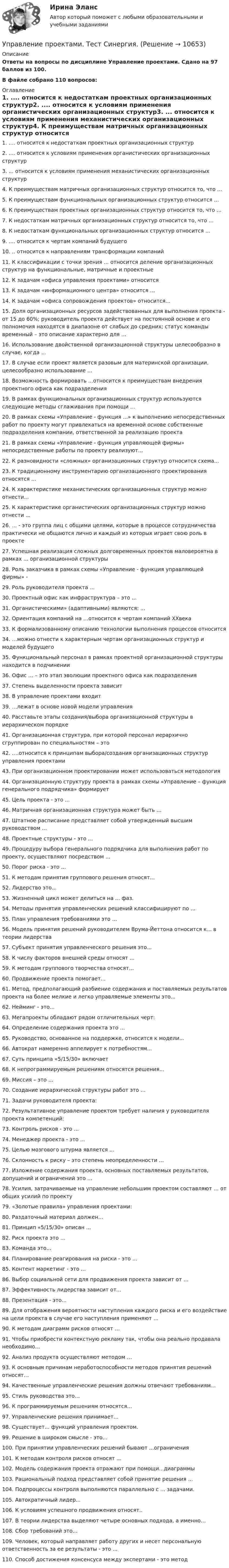     
          Описание
          Ответы на вопросы по дисциплине Управление проектами. Сдано на 97 баллов из 100.В файле собрано 110 вопросов: 
          Оглавление
          1.      .... относится к недостаткам проектных организационных структур2.      .... относится к условиям применения органистических организационных структур3.      ... относится к условиям применения механистических организационных структур4.      К преимуществам матричных организационных структур относится то, что ...5.      К преимуществам функциональных организационных структур относится ...6.      К преимуществам проектных организационных структур относится то, что ...7.      К недостаткам матричных организационных структур относится то, что ...8.      К недостаткам функциональных организационных структур относится ...9.      .... относится к чертам компаний будущего10.  .. относится к направлениям трансформации компаний11.  К классификации с точки зрения ... относится деление организационных структур на функциональные, матричные и проектные12.  К задачам «офиса управления проектами» относится13.  К задачам «информационного центра» относится ...14.  К задачам «офиса сопровождения проектов» относится...15.  Доля организационных ресурсов задействованных для выполнения проекта - от 15 до 60%; руководитель проекта действует на постоянной основе и его полномочия находятся в диапазоне от слабых до средних; статус команды временный – это описание характерно для ...16.  Использование двойственной организационной структуры целесообразно в случае, когда ...17.  В случае если проект является разовым для материнской организации, целесообразно использование ...18.  Возможность формировать ...относится к преимуществам внедрения проектного офиса как подразделения19.  В рамках функциональных организационных структур используются следующие методы сглаживания при помощи ...20.  В рамках схемы «Управление - функция ...» к выполнению непосредственных работ по проекту могут привлекаться на временной основе собственные подразделения компании, ответственной за реализацию проекта21.  В рамках схемы «Управление - функция управляющей фирмы» непосредственные работы по проекту реализуют...22.  К разновидности «сложных» организационных структур относится схема...23.  К традиционному инструментарию организационного проектирования относятся ...24.  К характеристике механистических организационных структур можно отнести...25.  К характеристике органистических организационных структур можно отнести ...26.  ... - это группа лиц с общими целями, которые в процессе сотрудничества практически не общаются лично и каждый из которых играет свою роль в проекте27.  Успешная реализация сложных долговременных проектов маловероятна в рамках ... организационной структуры28.  Роль заказчика в рамках схемы «Управление - функция управляющей фирмы» -29.  Роль руководителя проекта ...30.  Проектный офис как инфраструктура – это ...31.  Органистическими» (адаптивными) являются: ...32.  Ориентация компаний на …относится к чертам компаний XXвека33.  К формализованному описанию технологии выполнения процессов относится34.  …можно отнести к характерным чертам организационных структур и моделей будущего35.  Функциональный персонал в рамках проектной организационной структуры находится в подчинении36.  Офис … – это этап эволюции проектного офиса как подразделения37.  Степень выделенности проекта зависит38.  В управление проектами входит39.  …лежат в основе новой модели управления40.  Расставьте этапы создания/выбора организационной структуры в иерархическом порядке41.  Организационная структура, при которой персонал иерархично сгруппирован по специальностям – это42.  .…относится к принципам выбора/создания организационных структур управления проектами43.  При организационном проектировании может использоваться методология44.  Организационную структуру проекта в рамках схемы «Управление – функция генерального подрядчика» формирует45.  Цель проекта - это ...46.  Матричная организационная структура может быть ...47.  Штатное расписание представляет собой утвержденный высшим руководством ...48.  Проектные структуры - это ...49.  Процедуру выбора генерального подрядчика для выполнения работ по проекту, осуществляют посредством ...50.  Порог риска - это ...51.  К методам принятия группового решения относят...52.  Лидерство это...53.  Жизненный цикл может делиться на ... фаз.54.   Методы принятия управленческих решений классифицируют по ...55.  План управления требованиями это ...56.  Модель принятия решений руководителем Врума-Йеттона относится к... в теории лидерства57.  Субъект принятия управленческого решения это...58.  К числу факторов внешней среды относят ...59.  К методам группового творчества относят...60.  Продвижение проекта помогает...61.  Метод, предполагающий разбиение содержания и поставляемых результатов проекта на более мелкие и легко управляемые элементы это...62.  Нейминг - это...63.  Мегапроекты обладают рядом отличительных черт:64.  Определение содержания проекта это ...65.  Руководство, основанное на поддержке, относится к модели...66.  Автократ намеренно аппелирует к потребностям...67.  Суть принципа «5/15/30» включает68.  К непрограммируемым решениям относятся решения...69.  Миссия – это …70.  Создание иерархической структуры работ это …71.  Задачи руководителя проекта:72.  Результативное управление проектом требует наличия у руководителя проекта компетенций:73.  Контроль рисков - это ...74.  Менеджер проекта - это ...75.  Целью мозгового штурма является ...76.  Склонность к риску – это степень неопределенности …77.  Изложение содержания проекта, основных поставляемых результатов, допущений и ограничений это ...78.  Усилия, затрачиваемые на управление небольшим проектом составляют … от общих усилий по проекту79.  «Золотые правила» управления проектами:80.  Раздаточный материал должен…81.  Принцип «5/15/30» описан ...82.  Риск проекта это …83.  Команда это...84.  Планирование реагирования на риски - это ...85.  Контент маркетинг - это ...86.  Выбор социальной сети для продвижения проекта зависит от …87.  Эффективность лидерства зависит от...88.  Презентация - это...89.  Для отображения вероятности наступления каждого риска и его воздействие на цели проекта в случае его наступления применяют …90.  К методам диаграмм рисков относят …91.  Чтобы приобрести контекстную рекламу так, чтобы она реально продавала необходимо...92.  Анализ продукта осуществляют методом …93.  К основным причинам неработоспособности методов принятия решений относят…94.  Качественные управленческие решения должны отвечают требованиям...95.  Стиль руководства это…96.  К программируемым решениям относятся...97.  Управленческие решения принимает...98.  Существует... функций управления проектом.99.  Решение в широком смысле - это...100.                      При принятии управленческих решений бывают ...ограничения101.                      К методам контроля рисков относят …102.                      Модель содержания проекта отражают при помощи...диаграммы103.                      Рациональный подход представляет собой принятие решения ...104.                      Подпроцессы контроля выполняются параллельно с ... задачами.105.                      Автократичный лидер...106.                      К условиям успешного продвижения относят..107.                      В теории лидерства выделяют четыре основных подхода, а именно…108.                      Сбор требований это...109.                      Человек, который направляет работу других и несет персональную ответственность за ее результаты - это ...110.                      Способ достижения консенсуса между экспертами - это метод 
            
            
            Управление проектами тест ответы на вопросы СинергияУправление проектами. Тест Синергия.Управление проектами тест Синергия (2023)Управление проектами тест Синергия 2 семестрУправление проектами (тест с ответами ММА)Управление проектами (тест с ответами Синергия)Управление проектами Тест с ответами Синергия💯 Управление проектами [Тема 1-6] (ответы на тесты Синергия / МОИ / МТИ / МосАП, декабрь 2023)💯 Управление проектами [Тема 1-6] (ответы на тесты Синергия / МОИ / МТИ / МосАП, ноябрь 2023)💯 Управление проектами [Тема 1-6] (ответы на тесты Синергия / МОИ / МТИ / МосАП, октябрь 2023)💯 Управление проектами [Тема 1-6] (правильные ответы на тесты Синергия / МОИ / МТИ / МосАП, август 2023)Управление проектами, темы 1-6, итоговый, компетентностный тест (ответы на тест Синергия / МТИ / МОИ / МосАП, 159 вопросов)Управление проектами (Темы 1-6) тест с ответами Синергия/МОИ/ МТИ /МОСАПУправление проектами тест 90 б (ответы на тест Синергия / МТИ / МОИ / МосАП)