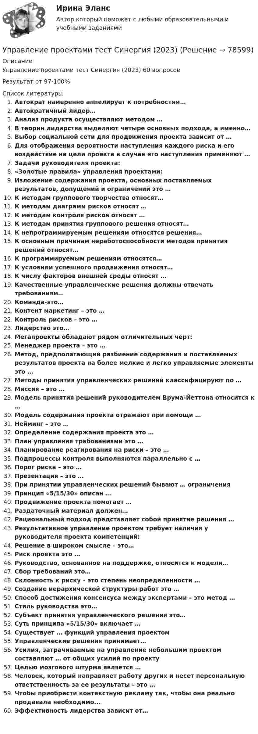     
            Описание
            Управление проектами тест Синергия (2023) 60 вопросовРезультат от 97-100%  
            Список литературы
            Автократ намеренно аппелирует к потребностям…Автократичный лидер…Анализ продукта осуществляют методом …В теории лидерства выделяют четыре основных подхода, а именно…Выбор социальной сети для продвижения проекта зависит от …Для отображения вероятности наступления каждого риска и его воздействие на цели проекта в случае его наступления применяют …Задачи руководителя проекта:«Золотые правила» управления проектами:Изложение содержания проекта, основных поставляемых результатов, допущений и ограничений это …К методам группового творчества относят…К методам диаграмм рисков относят …К методам контроля рисков относят …К методам принятия группового решения относят…К непрограммируемым решениям относятся решения…К основным причинам неработоспособности методов принятия решений относят…К программируемым решениям относятся…К условиям успешного продвижения относят…К числу факторов внешней среды относят …Качественные управленческие решения должны отвечать требованиям…Команда-это…Контент маркетинг – это …Контроль рисков – это …Лидерство это…Мегапроекты обладают рядом отличительных черт:Менеджер проекта – это …Метод, предполагающий разбиение содержания и поставляемых результатов проекта на более мелкие и легко управляемые элементы это …Методы принятия управленческих решений классифицируют по …Миссия – это …Модель принятия решений руководителем Врума-Йеттона относится к …Модель содержания проекта отражают при помощи …Нейминг – это …Определение содержания проекта это …План управления требованиями это …Планирование реагирования на риски – это …Подпроцессы контроля выполняются параллельно с …Порог риска – это …Презентация – это …При принятии управленческих решений бывают … ограниченияПринцип «5/15/30» описан …Продвижение проекта помогает …Раздаточный материал должен…Рациональный подход представляет собой принятие решения …Результативное управление проектом требует наличия у руководителя проекта компетенций:Решение в широком смысле – это…Риск проекта это …Руководство, основанное на поддержке, относится к модели…Сбор требований это…Склонность к риску – это степень неопределенности …Создание иерархической структуры работ это …Способ достижения консенсуса между экспертами – это метод …Стиль руководства это…Субъект принятия управленческого решения это…Суть принципа «5/15/30» включает …Существует … функций управления проектомУправленческие решения принимает…Усилия, затрачиваемые на управление небольшим проектом составляют … от общих усилий по проектуЦелью мозгового штурма является …Человек, который направляет работу других и несет персональную ответственность за ее результаты – это …Чтобы приобрести контекстную рекламу так, чтобы она реально продавала необходимо...Эффективность лидерства зависит от…  
            
            
            Управление проектами. Тест Синергия.Управление проектами тест Синергия (2023)Управление проектами тест Синергия 2 семестрУправление проектами (тест с ответами ММА)Управление проектами (тест с ответами Синергия)Управление проектами Тест с ответами СинергияУправление проектами Тест с ответами Синергия АВГУСТ 2022 СДАНО на 90 баллов Ответы на тест 💯 Управление проектами [Тема 1-6] (ответы на тесты Синергия / МОИ / МТИ / МосАП, ноябрь 2023)💯 Управление проектами [Тема 1-6] (ответы на тесты Синергия / МОИ / МТИ / МосАП, октябрь 2023)💯 Управление проектами [Тема 1-6] (правильные ответы на тесты Синергия / МОИ / МТИ / МосАП, август 2023)Управление проектами, темы 1-6, итоговый, компетентностный тест (ответы на тест Синергия / МТИ / МОИ / МосАП, 159 вопросов)Управление проектами (Темы 1-6) тест с ответами Синергия/МОИ/ МТИ /МОСАПУправление проектами тест 90 б (ответы на тест Синергия / МТИ / МОИ / МосАП)Управление проектами тест МТИ Зачет с оценкой (ответы✅ 100 баллов). МОИ Синергия