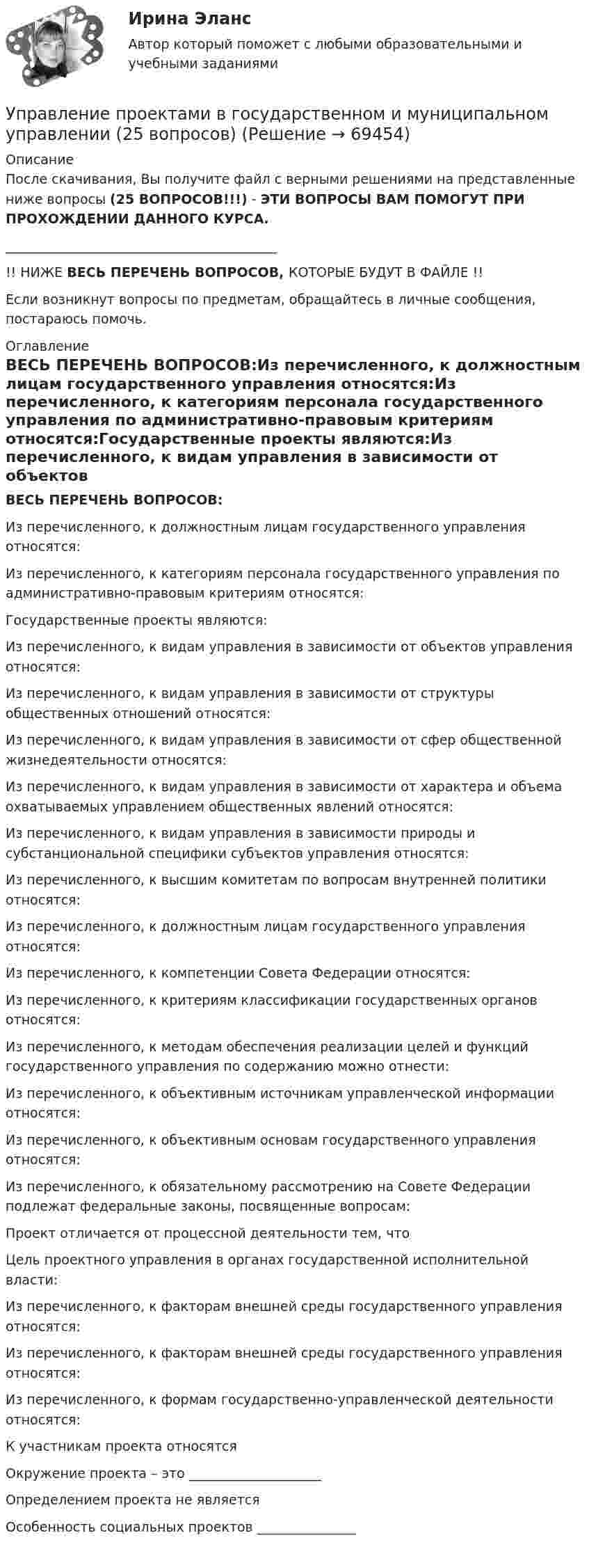      
            Описание
            После скачивания, Вы получите файл с верными решениями на представленные ниже вопросы (25 ВОПРОСОВ!!!) - ЭТИ ВОПРОСЫ ВАМ ПОМОГУТ ПРИ ПРОХОЖДЕНИИ ДАННОГО КУРСА._________________________________________!! НИЖЕ ВЕСЬ ПЕРЕЧЕНЬ ВОПРОСОВ, КОТОРЫЕ БУДУТ В ФАЙЛЕ !!Если возникнут вопросы по предметам, обращайтесь в личные сообщения, постараюсь помочь. 
            Оглавление
            ВЕСЬ ПЕРЕЧЕНЬ ВОПРОСОВ:Из перечисленного, к должностным лицам государственного управления относятся:Из перечисленного, к категориям персонала государственного управления по административно-правовым критериям относятся:Государственные проекты являются:Из перечисленного, к видам управления в зависимости от объектов управления относятся:Из перечисленного, к видам управления в зависимости от структуры общественных отношений относятся:Из перечисленного, к видам управления в зависимости от сфер общественной жизнедеятельности относятся:Из перечисленного, к видам управления в зависимости от характера и объема охватываемых управлением общественных явлений относятся:Из перечисленного, к видам управления в зависимости природы и субстанциональной специфики субъектов управления относятся:Из перечисленного, к высшим комитетам по вопросам внутренней политики относятся:Из перечисленного, к должностным лицам государственного управления относятся:Из перечисленного, к компетенции Совета Федерации относятся:Из перечисленного, к критериям классификации государственных органов относятся:Из перечисленного, к методам обеспечения реализации целей и функций государственного управления по содержанию можно отнести:Из перечисленного, к объективным источникам управленческой информации относятся:Из перечисленного, к объективным основам государственного управления относятся:Из перечисленного, к обязательному рассмотрению на Совете Федерации подлежат федеральные законы, посвященные вопросам:Проект отличается от процессной деятельности тем, что Цель проектного управления в органах государственной исполнительной власти:Из перечисленного, к факторам внешней среды государственного управления относятся:Из перечисленного, к факторам внешней среды государственного управления относятся:Из перечисленного, к формам государственно-управленческой деятельности относятся:К участникам проекта относятсяОкружение проекта – это ____________________Определением проекта не являетсяОсобенность социальных проектов _______________  
            
            
            Управление проектами в государственном и муниципальном управленииУправление проектами в государственном и муниципальном управлении (25 вопросов)Управление проектами в государственном и муниципальном управлении (ответы на тест Синергия / МТИ / МОИ / МосАП)Управление проектами в государственном и муниципальном управлении ответы синергия 100 балловУправление проектами в государственном и муниципальном управлении. Синергия. ✅ Ответы на ИТОГОВЫЙ ТЕСТ. На отлично!Управление проектами в государственном и муниципальном управлении тест Синергия 2023г.(все ответы✅ 100 баллов)Управление проектами в государственном и муниципальном управлении тест с ответами Синергия/МОИ/ МТИ /МОСАПУправление проектами 3 семестр Синергия✅ Управление проектами 58 вопросов СИНЕРГИЯ МТИ 2022Управление проектами. 60 вопросовУправление проектами (6 семестр) МФПУ Синергия✅ Управление проектами 71 вопрос СИНЕРГИЯ МТИ 2022Управление проектами 83 балла 5 семестрУправление проектами 90 баллов 60 вопросов Синергия