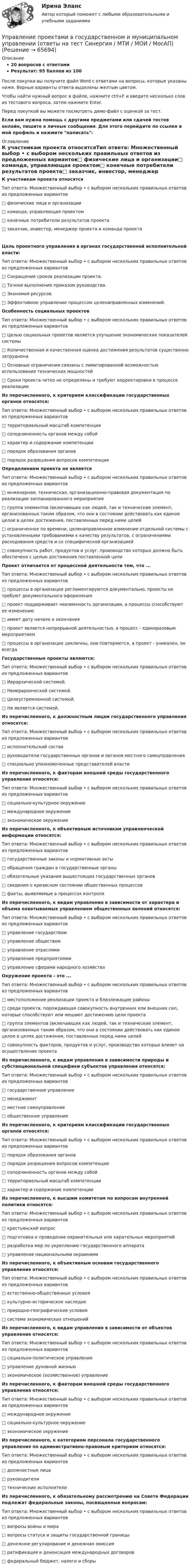     
            Описание
            20 вопросов с ответамиРезультат: 95 баллов из 100После покупки вы получите файл Word с ответами на вопросы, которые указаны ниже. Верные варианты ответа выделены желтым цветом.Чтобы найти нужный вопрос в файле, нажмите ctrl+F и введите несколько слов из тестового вопроса, затем нажмите Enter.Перед покупкой вы можете посмотреть демо-файл с оценкой за тест.Если вам нужна помощь с другими предметами или сдачей тестов онлайн, пишите в личные сообщения. Для этого перейдите по ссылке в мой профиль и нажмите написать:  
            Оглавление
            К участникам проекта относятсяТип ответа: Множественный выбор • с выбором нескольких правильных ответов из предложенных вариантов□ физические лица и организации□ команда, управляющая проектом□ конечные потребители результатов проекта□ заказчик, инвестор, менеджер проекта и команда проектаЦель проектного управления в органах государственной исполнительной власти:Тип ответа: Множественный выбор • с выбором нескольких правильных ответов из предложенных вариантов□ Сокращение сроков реализации проекта.□ Точное выполнение приказом руководства.□ Экономия ресурсов.□ Эффективное управление процессом целенаправленных изменений. Особенность социальных проектовТип ответа: Множественный выбор • с выбором нескольких правильных ответов из предложенных вариантов□ Целью социальных проектов является улучшение экономических показателей системы□ Количественная и качественная оценка достижения результатов существенно затруднена□ Основные ограничения связаны с лимитированной возможностью использования технических мощностей□ Сроки проекта четко не определены и требуют корректировки в процессе реализации Из перечисленного, к критериям классификации государственных органов относятся:Тип ответа: Множественный выбор • с выбором нескольких правильных ответов из предложенных вариантов□ территориальный масштаб компетенции□ соподчиненность органов между собой□ характер и содержание компетенции□ порядок образования органов□ порядок разрешения вопросов компетенции Определением проекта не являетсяТип ответа: Множественный выбор • с выбором нескольких правильных ответов из предложенных вариантов□ инженерная, техническая, организационно-правовая документация по реализации запланированного мероприятия□ группа элементов (включающих как людей, так и технические элемент, организованных таким образом, что они в состоянии действовать как единое целое в целях достижения, поставленных перед ними целей□ ограниченное по времени, целенаправленное изменение отдельной системы с установленными требованиями к качеству результатов, с ограничениями расходования средств и со специфической организацией□ совокупность работ, продуктов и услуг, производство которых должно быть обеспечено с целью достижения поставленной цели Проект отличается от процессной деятельности тем, что ...Тип ответа: Множественный выбор • с выбором нескольких правильных ответов из предложенных вариантов□ процессы в организации регламентируются документально, проекты не требуют документального оформления□ проект поддерживает неизменность организации, а процессы способствуют ее изменению□ имеет дату начала и окончания□ проект является непрерывной деятельностью, а процесс - единоразовым мероприятием□ процессы в организации цикличны, они повторяются, а проект - уникален, он всегда Государственные проекты являются:Тип ответа: Множественный выбор • с выбором нескольких правильных ответов из предложенных вариантов□ Иерархической системой.□ Неиерархической системой.□ Целеустремленной системой.□ Не является системой. Из перечисленного, к должностным лицам государственного управления относятся:Тип ответа: Множественный выбор • с выбором нескольких правильных ответов из предложенных вариантов□ исполнительский состав□ руководители государственных органов и органов местного самоуправления□ специально уполномоченные представителей власти Из перечисленного, к факторам внешней среды государственного управления относятся:Тип ответа: Множественный выбор • с выбором нескольких правильных ответов из предложенных вариантов□ социально-культурное окружение□ международное окружение□ экономическое окружение Из перечисленного, к объективным источникам управленческой информации относятся:Тип ответа: Множественный выбор • с выбором нескольких правильных ответов из предложенных вариантов□ государственные законы и нормативные акты□ обращения граждан в государственные органы□ обязательные указания вышестоящих государственных органов□ сведения о кризисном состоянии общественных процессов□ факты, выявляемые в процессах контроля Из перечисленного, к видам управления в зависимости от характера и объема охватываемых управлением общественных явлений относятся:Тип ответа: Множественный выбор • с выбором нескольких правильных ответов из предложенных вариантов□ управление государством□ управление обществом□ управление отраслями□ управление предприятиями□ управление сферами народного хозяйства Окружение проекта - это ...Тип ответа: Множественный выбор • с выбором нескольких правильных ответов из предложенных вариантов□ местоположение реализации проекта и близлежащие районы□ среда проекта, порождающая совокупность внутренних или внешних сил, которые способствуют или мешают достижению цели проекта□ группа элементов (включающих как людей, так и технические элемент, организованных таким образом, что они в состоянии действовать как единое целое в целях достижения, поставленных перед ними целей□ совокупность факторов, продуктов и услуг, производство которых влияет на осуществление проекта Из перечисленного, к видам управления в зависимости природы и субстанциональной специфики субъектов управления относятся:Тип ответа: Множественный выбор • с выбором нескольких правильных ответов из предложенных вариантов□ государственное управление□ менеджмент□ местное самоуправление□ общественное управление Из перечисленного, к критериям классификации государственных органов относятся:Тип ответа: Множественный выбор • с выбором нескольких правильных ответов из предложенных вариантов□ порядок образования органов□ порядок разрешения вопросов компетенции□ соподчиненность органов между собой□ территориальный масштаб компетенции□ характер и содержание компетенции Из перечисленного, к высшим комитетам по вопросам внутренней политики относятся:Тип ответа: Множественный выбор • с выбором нескольких правильных ответов из предложенных вариантов□ крестьянский вопрос□ подготовка и проведение охранительных или карательных мероприятий□ разработка мер по укреплению государственного аппарата□ управление национальными окраинами Из перечисленного, к объективным основам государственного управления относятся:Тип ответа: Множественный выбор • с выбором нескольких правильных ответов из предложенных вариантов□ естественно-общественные условия□ культурно-историческое наследие□ природно-географические условия□ система экономических отношений Из перечисленного, к видам управления в зависимости от объектов управления относятся:Тип ответа: Множественный выбор • с выбором нескольких правильных ответов из предложенных вариантов□ социально-политическое управление□ управление духовной жизнью□ экономическое (хозяйственное) управление Из перечисленного, к факторам внешней среды государственного управления относятся:Тип ответа: Множественный выбор • с выбором нескольких правильных ответов из предложенных вариантов□ международное окружение□ социально-культурное окружение□ экономическое окружение Из перечисленного, к категориям персонала государственного управления по административно-правовым критериям относятся:Тип ответа: Множественный выбор • с выбором нескольких правильных ответов из предложенных вариантов□ должностные лица□ руководители□ технические исполнители Из перечисленного, к обязательному рассмотрению на Совете Федерации подлежат федеральные законы, посвященные вопросам:Тип ответа: Множественный выбор • с выбором нескольких правильных ответов из предложенных вариантов□ вопросы войны и мира□ вопросы статуса и защиты государственной границы□ денежное регулирование и денежная эмиссия□ ратификация и денонсация международных договоров□ федеральный бюджет, налоги и сборы  
            
            
            Управление проектами в государственном и муниципальном управлении (25 вопросов)Управление проектами в государственном и муниципальном управлении (ответы на тест Синергия / МТИ / МОИ / МосАП)Управление проектами в государственном и муниципальном управлении ответы синергия 100 балловУправление проектами в государственном и муниципальном управлении. Синергия. ✅ Ответы на ИТОГОВЫЙ ТЕСТ. На отлично!Управление проектами в государственном и муниципальном управлении тест Синергия 2023г.(все ответы✅ 100 баллов)Управление проектами в государственном и муниципальном управлении тест с ответами Синергия/МОИ/ МТИ /МОСАП💯 Управление проектами в государственном и муниципальном управлении.фмен_БАК (все ответы на тест Синергия / МОИ / МТИ / МосАП, август 2023 )✅ Управление проектами 58 вопросов СИНЕРГИЯ МТИ 2022Управление проектами. 60 вопросовУправление проектами (6 семестр) МФПУ Синергия✅ Управление проектами 71 вопрос СИНЕРГИЯ МТИ 2022Управление проектами 83 балла 5 семестрУправление проектами 90 баллов 60 вопросов СинергияУправление проектами. MBA. Синергия. ККЗ 