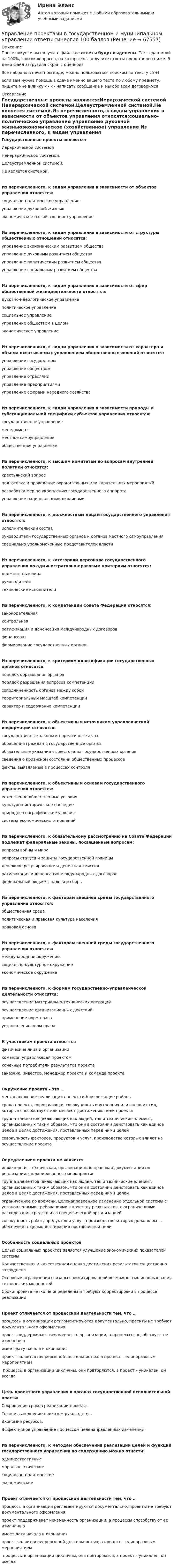     
            Описание
            После покупки вы получите файл где ответы будут выделены. Тест сдан мной на 100%, список вопросов, на которые вы получите ответы представлен ниже. В демо файл загрузила скрин с оценкой)Все набрано в печатном виде, можно пользоваться поиском по тексту ctr+fесли вам нужна помощь в сдаче именно вашего теста по любому предмету, пишите мне в личку ->  -> написать сообщение и мы обо всем договоримся 
            Оглавление
            Государственные проекты являются:￼Иерархической системой ￼Неиерархической системой.￼Целеустремленной системой.￼Не является системой.Из перечисленного, к видам управления в зависимости от объектов управления относятся:￼социально-политическое управление ￼управление духовной жизнью￼экономическое (хозяйственное) управление Из перечисленного, к видам управления в зависимости от структуры общественных отношений относятся:￼управление экономическим развитием общества￼управление духовным развитием общества￼управление политическим развитием общества￼управление социальным развитием обществаИз перечисленного, к видам управления в зависимости от сфер общественной жизнедеятельности относятся:￼духовно-идеологическое управление￼политическое управление￼социальное управление￼управление обществом в целом￼экономическое управлениеИз перечисленного, к видам управления в зависимости от характера и объема охватываемых управлением общественных явлений относятся:￼управление государством￼управление обществом￼управление отраслями￼управление предприятиями￼управление сферами народного хозяйстваИз перечисленного, к видам управления в зависимости природы и субстанциональной специфики субъектов управления относятся:￼государственное управление￼менеджмент￼местное самоуправление￼общественное управлениеИз перечисленного, к высшим комитетам по вопросам внутренней политики относятся:￼крестьянский вопрос￼подготовка и проведение охранительных или карательных мероприятий￼разработка мер по укреплению государственного аппарата￼управление национальными окраинамиИз перечисленного, к должностным лицам государственного управления относятся:￼исполнительский состав￼руководители государственных органов и органов местного самоуправления￼специально уполномоченные представителей властиИз перечисленного, к категориям персонала государственного управления по административно-правовым критериям относятся:￼должностные лица￼руководители￼технические исполнителиИз перечисленного, к компетенции Совета Федерации относятся:￼законодательная￼контрольная￼ратификация и денонсация международных договоров￼финансовая￼формирование государственных органовИз перечисленного, к критериям классификации государственных органов относятся:￼порядок образования органов￼порядок разрешения вопросов компетенции￼соподчиненность органов между собой￼территориальный масштаб компетенции￼характер и содержание компетенцииИз перечисленного, к объективным источникам управленческой информации относятся:￼государственные законы и нормативные акты￼обращения граждан в государственные органы￼обязательные указания вышестоящих государственных органов￼сведения о кризисном состоянии общественных процессов￼факты, выявляемые в процессах контроляИз перечисленного, к объективным основам государственного управления относятся:￼естественно-общественные условия￼культурно-историческое наследие￼природно-географические условия￼система экономических отношенийИз перечисленного, к обязательному рассмотрению на Совете Федерации подлежат федеральные законы, посвященные вопросам:￼вопросы войны и мира￼вопросы статуса и защиты государственной границы￼денежное регулирование и денежная эмиссия￼ратификация и денонсация международных договоров￼федеральный бюджет, налоги и сборыИз перечисленного, к факторам внешней среды государственного управления относятся:￼общественная среда￼политическая и правовая культура населения￼правовая основаИз перечисленного, к факторам внешней среды государственного управления относятся:￼международное окружение ￼социально-культурное окружение￼экономическое окружениеИз перечисленного, к формам государственно-управленческой деятельности относятся:￼осуществление материально-технических операций￼осуществление организационных действий￼применение норм права￼установление норм праваК участникам проекта относятся￼физические лица и организации￼команда, управляющая проектом￼конечные потребители результатов проекта￼заказчик, инвестор, менеджер проекта и команда проектаОкружение проекта – это …￼местоположение реализации проекта и близлежащие районы￼среда проекта, порождающая совокупность внутренних или внешних сил, которые способствуют или мешают достижению цели проекта￼группа элементов (включающих как людей, так и технические элемент, организованных таким образом, что они в состоянии действовать как единое целое в целях достижения, поставленных перед ними целей￼совокупность факторов, продуктов и услуг, производство которых влияет на осуществление проектаОпределением проекта не является￼инженерная, техническая, организационно-правовая документация по реализации запланированного мероприятия￼группа элементов (включающих как людей, так и технические элемент, организованных таким образом, что они в состоянии действовать как единое целое в целях достижения, поставленных перед ними целей￼ограниченное по времени, целенаправленное изменение отдельной системы с установленными требованиями к качеству результатов, с ограничениями расходования средств и со специфической организацией￼совокупность работ, продуктов и услуг, производство которых должно быть обеспечено с целью достижения поставленной целиОсобенность социальных проектов￼Целью социальных проектов является улучшение экономических показателей системы￼Количественная и качественная оценка достижения результатов существенно затруднена￼Основные ограничения связаны с лимитированной возможностью использования технических мощностей￼Сроки проекта четко не определены и требуют корректировки в процессе реализацииПроект отличается от процессной деятельности тем, что …￼процессы в организации регламентируются документально, проекты не требуют документального оформления￼проект поддерживает неизменность организации, а процессы способствуют ее изменению￼имеет дату начала и окончания￼проект является непрерывной деятельностью, а процесс – единоразовым мероприятием￼ процессы в организации цикличны, они повторяются, а проект – уникален, он всегдаЦель проектного управления в органах государственной исполнительной власти:￼Сокращение сроков реализации проекта.￼Точное выполнение приказом руководства.￼Экономия ресурсов.￼Эффективное управление процессом целенаправленных изменений.Из перечисленного, к методам обеспечения реализации целей и функций государственного управления по содержанию можно отнести:￼административные￼морально-этические￼социально-политические￼экономическиеПроект отличается от процессной деятельности тем, что …￼процессы в организации регламентируются документально, проекты не требуют документального оформления￼проект поддерживает неизменность организации, а процессы способствуют ее изменению￼имеет дату начала и окончания￼проект является непрерывной деятельностью, а процесс – единоразовым мероприятием￼ процессы в организации цикличны, они повторяются, а проект – уникален, он всегда  
            
            
            Управление проектами в государственном и муниципальном управлении (ответы на тест Синергия / МТИ / МОИ / МосАП)Управление проектами в государственном и муниципальном управлении ответы синергия 100 балловУправление проектами в государственном и муниципальном управлении. Синергия. ✅ Ответы на ИТОГОВЫЙ ТЕСТ. На отлично!Управление проектами в государственном и муниципальном управлении тест Синергия 2023г.(все ответы✅ 100 баллов)Управление проектами в государственном и муниципальном управлении тест с ответами Синергия/МОИ/ МТИ /МОСАП💯 Управление проектами в государственном и муниципальном управлении.фмен_БАК (все ответы на тест Синергия / МОИ / МТИ / МосАП, август 2023 )💯 Управление проектами в государственном и муниципальном управлении.фмен_БАК (правильные ответы на тест Синергия / МОИ / МТИ / МосАП)Управление проектами. 60 вопросовУправление проектами (6 семестр) МФПУ Синергия✅ Управление проектами 71 вопрос СИНЕРГИЯ МТИ 2022Управление проектами 83 балла 5 семестрУправление проектами 90 баллов 60 вопросов СинергияУправление проектами. MBA. Синергия. ККЗ Управление проектами в государственном и муниципальном управлении