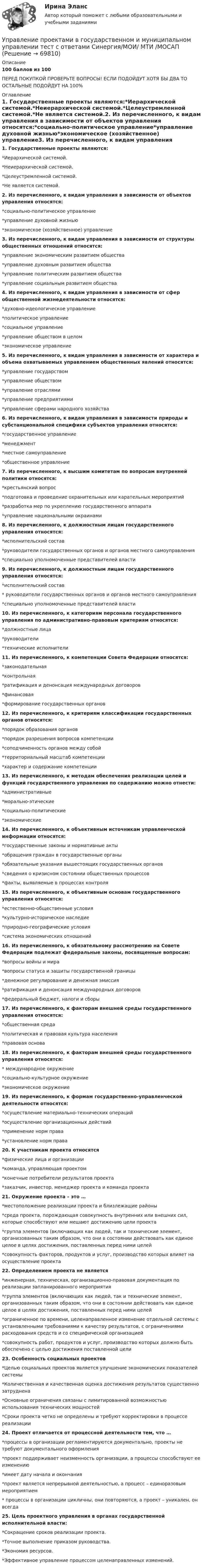     
            Описание
            100 баллов из 100 ПЕРЕД ПОКУПКОЙ ПРОВЕРЬТЕ ВОПРОСЫ! ЕСЛИ ПОДОЙДУТ ХОТЯ БЫ ДВА ТО ОСТАЛЬНЫЕ ПОДОЙДУТ НА 100% 
            Оглавление
            1. Государственные проекты являются:*Иерархической системой.*Неиерархической системой.*Целеустремленной системой.*Не является системой.2. Из перечисленного, к видам управления в зависимости от объектов управления относятся:*социально-политическое управление*управление духовной жизнью*экономическое (хозяйственное) управление3. Из перечисленного, к видам управления в зависимости от структуры общественных отношений относятся:*управление экономическим развитием общества*управление духовным развитием общества*управление политическим развитием общества*управление социальным развитием общества4. Из перечисленного, к видам управления в зависимости от сфер общественной жизнедеятельности относятся:*духовно-идеологическое управление*политическое управление*социальное управление*управление обществом в целом*экономическое управление5. Из перечисленного, к видам управления в зависимости от характера и объема охватываемых управлением общественных явлений относятся:*управление государством*управление обществом*управление отраслями*управление предприятиями*управление сферами народного хозяйства6. Из перечисленного, к видам управления в зависимости природы и субстанциональной специфики субъектов управления относятся:*государственное управление*менеджмент*местное самоуправление*общественное управление7. Из перечисленного, к высшим комитетам по вопросам внутренней политики относятся:*крестьянский вопрос*подготовка и проведение охранительных или карательных мероприятий*разработка мер по укреплению государственного аппарата*управление национальными окраинами8. Из перечисленного, к должностным лицам государственного управления относятся:*исполнительский состав*руководители государственных органов и органов местного самоуправления*специально уполномоченные представителей власти9. Из перечисленного, к должностным лицам государственного управления относятся:*исполнительский состав* руководители государственных органов и органов местного самоуправления*специально уполномоченные представителей власти10. Из перечисленного, к категориям персонала государственного управления по административно-правовым критериям относятся:*должностные лица*руководители*технические исполнители11. Из перечисленного, к компетенции Совета Федерации относятся:*законодательная*контрольная*ратификация и денонсация международных договоров*финансовая*формирование государственных органов12. Из перечисленного, к критериям классификации государственных органов относятся:*порядок образования органов*порядок разрешения вопросов компетенции*соподчиненность органов между собой*территориальный масштаб компетенции*характер и содержание компетенции13. Из перечисленного, к методам обеспечения реализации целей и функций государственного управления по содержанию можно отнести:*административные*морально-этические*социально-политические*экономические14. Из перечисленного, к объективным источникам управленческой информации относятся:*государственные законы и нормативные акты*обращения граждан в государственные органы*обязательные указания вышестоящих государственных органов*сведения о кризисном состоянии общественных процессов*факты, выявляемые в процессах контроля15. Из перечисленного, к объективным основам государственного управления относятся:*естественно-общественные условия*культурно-историческое наследие*природно-географические условия*система экономических отношений16. Из перечисленного, к обязательному рассмотрению на Совете Федерации подлежат федеральные законы, посвященные вопросам:*вопросы войны и мира*вопросы статуса и защиты государственной границы*денежное регулирование и денежная эмиссия*ратификация и денонсация международных договоров*федеральный бюджет, налоги и сборы17. Из перечисленного, к факторам внешней среды государственного управления относятся:*общественная среда*политическая и правовая культура населения*правовая основа18. Из перечисленного, к факторам внешней среды государственного управления относятся:* международное окружение*социально-культурное окружение*экономическое окружение19. Из перечисленного, к формам государственно-управленческой деятельности относятся:*осуществление материально-технических операций*осуществление организационных действий*применение норм права*установление норм права20. К участникам проекта относятся*физические лица и организации*команда, управляющая проектом*конечные потребители результатов проекта*заказчик, инвестор, менеджер проекта и команда проекта21. Окружение проекта – это …*местоположение реализации проекта и близлежащие районы*среда проекта, порождающая совокупность внутренних или внешних сил, которые способствуют или мешают достижению цели проекта*группа элементов (включающих как людей, так и технические элемент, организованных таким образом, что они в состоянии действовать как единое целое в целях достижения, поставленных перед ними целей*совокупность факторов, продуктов и услуг, производство которых влияет на осуществление проекта22. Определением проекта не является*инженерная, техническая, организационно-правовая документация по реализации запланированного мероприятия*группа элементов (включающих как людей, так и технические элемент, организованных таким образом, что они в состоянии действовать как единое целое в целях достижения, поставленных перед ними целей*ограниченное по времени, целенаправленное изменение отдельной системы с установленными требованиями к качеству результатов, с ограничениями расходования средств и со специфической организацией*совокупность работ, продуктов и услуг, производство которых должно быть обеспечено с целью достижения поставленной цели23. Особенность социальных проектов*Целью социальных проектов является улучшение экономических показателей системы*Количественная и качественная оценка достижения результатов существенно затруднена*Основные ограничения связаны с лимитированной возможностью использования технических мощностей*Сроки проекта четко не определены и требуют корректировки в процессе реализации24. Проект отличается от процессной деятельности тем, что …*процессы в организации регламентируются документально, проекты не требуют документального оформления*проект поддерживает неизменность организации, а процессы способствуют ее изменению*имеет дату начала и окончания*проект является непрерывной деятельностью, а процесс – единоразовым мероприятием* процессы в организации цикличны, они повторяются, а проект – уникален, он всегда25. Цель проектного управления в органах государственной исполнительной власти:*Сокращение сроков реализации проекта.*Точное выполнение приказом руководства.*Экономия ресурсов.*Эффективное управление процессом целенаправленных изменений.  
            
            
            Управление проектами в государственном и муниципальном управлении тест Синергия 2023г.(все ответы✅ 100 баллов)Управление проектами в государственном и муниципальном управлении тест с ответами Синергия/МОИ/ МТИ /МОСАП💯 Управление проектами в государственном и муниципальном управлении.фмен_БАК (все ответы на тест Синергия / МОИ / МТИ / МосАП, август 2023 )💯 Управление проектами в государственном и муниципальном управлении.фмен_БАК (правильные ответы на тест Синергия / МОИ / МТИ / МосАП)💯 Управление проектами в государственном и муниципальном управлении.фмен_БАК (правильные ответы на тест Синергия / МОИ / МТИ / МосАП, август 2023) Управление проектами в государственном и муниципальном управлении.фмен_БАК /Синергия/ МТИ / МосАП.🌞 Управление проектами в государственном и муниципальном управлении.фмен_БАК /Синергия / МТИ / МосАП. Новые ответы на отлично (100/100)Управление проектами 83 балла 5 семестрУправление проектами 90 баллов 60 вопросов СинергияУправление проектами. MBA. Синергия. ККЗ Управление проектами в государственном и муниципальном управленииУправление проектами в государственном и муниципальном управлении (25 вопросов)Управление проектами в государственном и муниципальном управлении (ответы на тест Синергия / МТИ / МОИ / МосАП)Управление проектами в государственном и муниципальном управлении ответы синергия 100 баллов