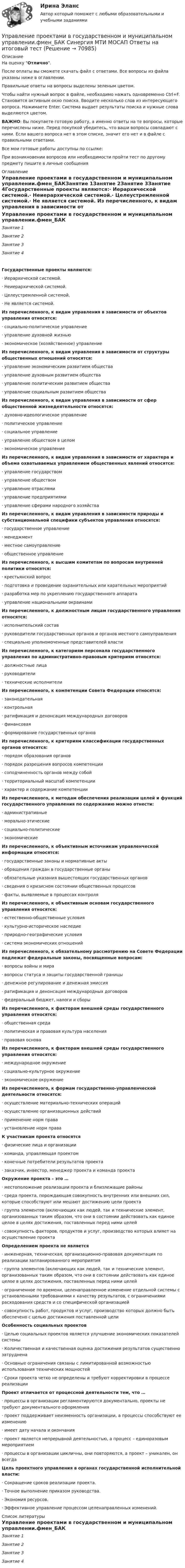     
            Описание
            На оценку Отлично. После оплаты вы сможете скачать файл с ответами. Все вопросы из файла указаны ниже в оглавлении.Правильные ответы на вопросы выделены зеленым цветом. Чтобы найти нужный вопрос в файле, необходимо нажать одновременно Ctrl+F. Становится активным окно поиска. Вводите несколько слов из интересующего вопроса. Нажимаете Enter. Система выдает результаты поиска и нужные слова выделяются цветом.ВАЖНО: Вы покупаете готовую работу, а именно ответы на те вопросы, которые перечислены ниже. Перед покупкой убедитесь, что ваши вопросы совпадают с ними. Если вашего вопроса нет в этом списке, значит его нет и в файле с правильными ответами.Все мои готовые работы доступны по ссылке: При возникновении вопросов или необходимости пройти тест по другому предмету пишите в личные сообщения  
            Оглавление
            Управление проектами в государственном и муниципальном управлении.фмен_БАКЗанятие 1Занятие 2Занятие 3Занятие 4Государственные проекты являются:·        Иерархической системой.·        Неиерархической системой.·        Целеустремленной системой.·        Не является системой. Из перечисленного, к видам управления в зависимости от объектов управления относятся:·        социально-политическое управление·        управление духовной жизнью·        экономическое (хозяйственное) управление Из перечисленного, к видам управления в зависимости от структуры общественных отношений относятся:·        управление экономическим развитием общества·        управление духовным развитием общества·        управление политическим развитием общества·        управление социальным развитием общества Из перечисленного, к видам управления в зависимости от сфер общественной жизнедеятельности относятся:·        духовно-идеологическое управление·        политическое управление·        социальное управление·        управление обществом в целом·        экономическое управление Из перечисленного, к видам управления в зависимости от характера и объема охватываемых управлением общественных явлений относятся:·        управление государством·        управление обществом·        управление отраслями·        управление предприятиями·        управление сферами народного хозяйства Из перечисленного, к видам управления в зависимости природы и субстанциональной специфики субъектов управления относятся:·        государственное управление·        менеджмент·        местное самоуправление·        общественное управление Из перечисленного, к высшим комитетам по вопросам внутренней политики относятся:·        крестьянский вопрос·        подготовка и проведение охранительных или карательных мероприятий·        разработка мер по укреплению государственного аппарата·        управление национальными окраинами Из перечисленного, к должностным лицам государственного управления относятся:·        исполнительский состав·        руководители государственных органов и органов местного самоуправления·        специально уполномоченные представителей власти Из перечисленного, к категориям персонала государственного управления по административно-правовым критериям относятся:·        должностные лица·        руководители·        технические исполнители Из перечисленного, к компетенции Совета Федерации относятся:·        законодательная·        контрольная·        ратификация и денонсация международных договоров·        финансовая·        формирование государственных органов Из перечисленного, к критериям классификации государственных органов относятся:·        порядок образования органов·        порядок разрешения вопросов компетенции·        соподчиненность органов между собой·        территориальный масштаб компетенции·        характер и содержание компетенции Из перечисленного, к методам обеспечения реализации целей и функций государственного управления по содержанию можно отнести:·        административные·        морально-этические·        социально-политические·        экономические Из перечисленного, к объективным источникам управленческой информации относятся:·        государственные законы и нормативные акты·        обращения граждан в государственные органы·        обязательные указания вышестоящих государственных органов·        сведения о кризисном состоянии общественных процессов·        факты, выявляемые в процессах контроля Из перечисленного, к объективным основам государственного управления относятся:·        естественно-общественные условия·        культурно-историческое наследие·        природно-географические условия·        система экономических отношений Из перечисленного, к обязательному рассмотрению на Совете Федерации подлежат федеральные законы, посвященные вопросам:·        вопросы войны и мира·        вопросы статуса и защиты государственной границы·        денежное регулирование и денежная эмиссия·        ратификация и денонсация международных договоров·        федеральный бюджет, налоги и сборы Из перечисленного, к факторам внешней среды государственного управления относятся:·        общественная среда·        политическая и правовая культура населения·        правовая основа Из перечисленного, к факторам внешней среды государственного управления относятся:·        международное окружение·        социально-культурное окружение·        экономическое окружение Из перечисленного, к формам государственно-управленческой деятельности относятся:·        осуществление материально-технических операций·        осуществление организационных действий·        применение норм права·        установление норм права К участникам проекта относятся·        физические лица и организации·        команда, управляющая проектом·        конечные потребители результатов проекта·        заказчик, инвестор, менеджер проекта и команда проекта Окружение проекта – это …·        местоположение реализации проекта и близлежащие районы·        среда проекта, порождающая совокупность внутренних или внешних сил, которые способствуют или мешают достижению цели проекта·        группа элементов (включающих как людей, так и технические элемент, организованных таким образом, что они в состоянии действовать как единое целое в целях достижения, поставленных перед ними целей·        совокупность факторов, продуктов и услуг, производство которых влияет на осуществление проекта Определением проекта не является·        инженерная, техническая, организационно-правовая документация по реализации запланированного мероприятия·        группа элементов (включающих как людей, так и технические элемент, организованных таким образом, что они в состоянии действовать как единое целое в целях достижения, поставленных перед ними целей·        ограниченное по времени, целенаправленное изменение отдельной системы с установленными требованиями к качеству результатов, с ограничениями расходования средств и со специфической организацией·        совокупность работ, продуктов и услуг, производство которых должно быть обеспечено с целью достижения поставленной цели Особенность социальных проектов·        Целью социальных проектов является улучшение экономических показателей системы·        Количественная и качественная оценка достижения результатов существенно затруднена·        Основные ограничения связаны с лимитированной возможностью использования технических мощностей·        Сроки проекта четко не определены и требуют корректировки в процессе реализации Проект отличается от процессной деятельности тем, что …·        процессы в организации регламентируются документально, проекты не требуют документального оформления·        проект поддерживает неизменность организации, а процессы способствуют ее изменению·        имеет дату начала и окончания·        проект является непрерывной деятельностью, а процесс – единоразовым мероприятием·        процессы в организации цикличны, они повторяются, а проект – уникален, он всегда Цель проектного управления в органах государственной исполнительной власти:·        Сокращение сроков реализации проекта.·        Точное выполнение приказом руководства.·        Экономия ресурсов.·        Эффективное управление процессом целенаправленных изменений.   
            Список литературы
            Управление проектами в государственном и муниципальном управлении.фмен_БАКЗанятие 1Занятие 2Занятие 3Занятие 4 
            
            
            🌞 Управление проектами в государственном и муниципальном управлении.фмен_БАК /Синергия / МТИ / МосАП. Новые ответы на отлично (100/100)Управление проектами в государственном и муниципальном управлении.фмен_БАК Синергия МТИ МОСАП Ответы на итоговый тестУправление проектами в государственном и муниципальном управлении.фмен_БАК (тест с ответами Синергия/МОИ/ МТИ /МОСАП)Управление проектами в компанииУправление проектами / Вопросы из Итогового теста«Управление проектами в организации». Тест для сдачи в МФПУ «Синергия». 💯 Управление проектами (все ответы на тест Синергия / МТИ / МосАП, апрель 2023)Управление проектами в государственном и муниципальном управлении ответы синергия 100 балловУправление проектами в государственном и муниципальном управлении. Синергия. ✅ Ответы на ИТОГОВЫЙ ТЕСТ. На отлично!Управление проектами в государственном и муниципальном управлении тест Синергия 2023г.(все ответы✅ 100 баллов)Управление проектами в государственном и муниципальном управлении тест с ответами Синергия/МОИ/ МТИ /МОСАП💯 Управление проектами в государственном и муниципальном управлении.фмен_БАК (все ответы на тест Синергия / МОИ / МТИ / МосАП, август 2023 )💯 Управление проектами в государственном и муниципальном управлении.фмен_БАК (правильные ответы на тест Синергия / МОИ / МТИ / МосАП)💯 Управление проектами в государственном и муниципальном управлении.фмен_БАК (правильные ответы на тест Синергия / МОИ / МТИ / МосАП, август 2023)
