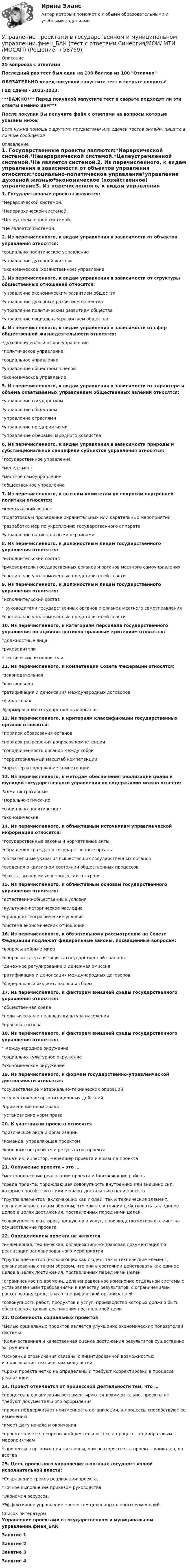     
            Описание
            25 вопросов с ответамиПоследний раз тест был сдан на 100 баллов из 100 ОтличноОБЯЗАТЕЛЬНО перед покупкой запустите тест и сверьте вопросы!Год сдачи - 2022-2023.***ВАЖНО*** Перед покупкой запустите тест и сверьте подходят ли эти ответы именно Вам***После покупки Вы получите файл с ответами на вопросы которые указаны ниже:Если нужна помощь с другими предметами или сдачей тестов онлайн, пишите в личные сообщения  
            Оглавление
            1. Государственные проекты являются:*Иерархической системой.*Неиерархической системой.*Целеустремленной системой.*Не является системой.2. Из перечисленного, к видам управления в зависимости от объектов управления относятся:*социально-политическое управление*управление духовной жизнью*экономическое (хозяйственное) управление3. Из перечисленного, к видам управления в зависимости от структуры общественных отношений относятся:*управление экономическим развитием общества*управление духовным развитием общества*управление политическим развитием общества*управление социальным развитием общества4. Из перечисленного, к видам управления в зависимости от сфер общественной жизнедеятельности относятся:*духовно-идеологическое управление*политическое управление*социальное управление*управление обществом в целом*экономическое управление 5. Из перечисленного, к видам управления в зависимости от характера и объема охватываемых управлением общественных явлений относятся:*управление государством*управление обществом*управление отраслями*управление предприятиями*управление сферами народного хозяйства6. Из перечисленного, к видам управления в зависимости природы и субстанциональной специфики субъектов управления относятся:*государственное управление*менеджмент*местное самоуправление*общественное управление7. Из перечисленного, к высшим комитетам по вопросам внутренней политики относятся:*крестьянский вопрос*подготовка и проведение охранительных или карательных мероприятий*разработка мер по укреплению государственного аппарата*управление национальными окраинами8. Из перечисленного, к должностным лицам государственного управления относятся:*исполнительский состав*руководители государственных органов и органов местного самоуправления*специально уполномоченные представителей власти9. Из перечисленного, к должностным лицам государственного управления относятся:*исполнительский состав* руководители государственных органов и органов местного самоуправления*специально уполномоченные представителей власти10. Из перечисленного, к категориям персонала государственного управления по административно-правовым критериям относятся:*должностные лица*руководители*технические исполнители11. Из перечисленного, к компетенции Совета Федерации относятся:*законодательная*контрольная*ратификация и денонсация международных договоров*финансовая*формирование государственных органов12. Из перечисленного, к критериям классификации государственных органов относятся:*порядок образования органов*порядок разрешения вопросов компетенции*соподчиненность органов между собой*территориальный масштаб компетенции*характер и содержание компетенции13. Из перечисленного, к методам обеспечения реализации целей и функций государственного управления по содержанию можно отнести:*административные*морально-этические*социально-политические*экономические 14. Из перечисленного, к объективным источникам управленческой информации относятся:*государственные законы и нормативные акты*обращения граждан в государственные органы*обязательные указания вышестоящих государственных органов*сведения о кризисном состоянии общественных процессов*факты, выявляемые в процессах контроля15. Из перечисленного, к объективным основам государственного управления относятся:*естественно-общественные условия*культурно-историческое наследие*природно-географические условия*система экономических отношений 16. Из перечисленного, к обязательному рассмотрению на Совете Федерации подлежат федеральные законы, посвященные вопросам:*вопросы войны и мира*вопросы статуса и защиты государственной границы*денежное регулирование и денежная эмиссия*ратификация и денонсация международных договоров*федеральный бюджет, налоги и сборы 17. Из перечисленного, к факторам внешней среды государственного управления относятся:*общественная среда*политическая и правовая культура населения*правовая основа18. Из перечисленного, к факторам внешней среды государственного управления относятся:* международное окружение*социально-культурное окружение*экономическое окружение19. Из перечисленного, к формам государственно-управленческой деятельности относятся:*осуществление материально-технических операций*осуществление организационных действий*применение норм права*установление норм права20. К участникам проекта относятся*физические лица и организации*команда, управляющая проектом*конечные потребители результатов проекта*заказчик, инвестор, менеджер проекта и команда проекта21. Окружение проекта – это …*местоположение реализации проекта и близлежащие районы*среда проекта, порождающая совокупность внутренних или внешних сил, которые способствуют или мешают достижению цели проекта*группа элементов (включающих как людей, так и технические элемент, организованных таким образом, что они в состоянии действовать как единое целое в целях достижения, поставленных перед ними целей*совокупность факторов, продуктов и услуг, производство которых влияет на осуществление проекта22. Определением проекта не является*инженерная, техническая, организационно-правовая документация по реализации запланированного мероприятия*группа элементов (включающих как людей, так и технические элемент, организованных таким образом, что они в состоянии действовать как единое целое в целях достижения, поставленных перед ними целей*ограниченное по времени, целенаправленное изменение отдельной системы с установленными требованиями к качеству результатов, с ограничениями расходования средств и со специфической организацией*совокупность работ, продуктов и услуг, производство которых должно быть обеспечено с целью достижения поставленной цели23. Особенность социальных проектов*Целью социальных проектов является улучшение экономических показателей системы*Количественная и качественная оценка достижения результатов существенно затруднена*Основные ограничения связаны с лимитированной возможностью использования технических мощностей*Сроки проекта четко не определены и требуют корректировки в процессе реализации24. Проект отличается от процессной деятельности тем, что …*процессы в организации регламентируются документально, проекты не требуют документального оформления*проект поддерживает неизменность организации, а процессы способствуют ее изменению*имеет дату начала и окончания*проект является непрерывной деятельностью, а процесс – единоразовым мероприятием* процессы в организации цикличны, они повторяются, а проект – уникален, он всегда25. Цель проектного управления в органах государственной исполнительной власти:*Сокращение сроков реализации проекта.*Точное выполнение приказом руководства.*Экономия ресурсов.*Эффективное управление процессом целенаправленных изменений. 
            Список литературы
            Управление проектами в государственном и муниципальном управлении.фмен_БАКЗанятие 1Занятие 2Занятие 3Занятие 4 
            
            
            Управление проектами в государственном и муниципальном управлении.фмен_БАК Синергия МТИ МОСАП Ответы на итоговый тестУправление проектами в государственном и муниципальном управлении.фмен_БАК (тест с ответами Синергия/МОИ/ МТИ /МОСАП)Управление проектами в компанииУправление проектами / Вопросы из Итогового теста«Управление проектами в организации». Тест для сдачи в МФПУ «Синергия». 💯 Управление проектами (все ответы на тест Синергия / МТИ / МосАП, апрель 2023)💯 Управление проектами (все ответы на тест Синергия / МТИ / МосАП, декабрь 2022)Управление проектами в государственном и муниципальном управлении. Синергия. ✅ Ответы на ИТОГОВЫЙ ТЕСТ. На отлично!Управление проектами в государственном и муниципальном управлении тест Синергия 2023г.(все ответы✅ 100 баллов)Управление проектами в государственном и муниципальном управлении тест с ответами Синергия/МОИ/ МТИ /МОСАП💯 Управление проектами в государственном и муниципальном управлении.фмен_БАК (все ответы на тест Синергия / МОИ / МТИ / МосАП, август 2023 )💯 Управление проектами в государственном и муниципальном управлении.фмен_БАК (правильные ответы на тест Синергия / МОИ / МТИ / МосАП)💯 Управление проектами в государственном и муниципальном управлении.фмен_БАК (правильные ответы на тест Синергия / МОИ / МТИ / МосАП, август 2023) Управление проектами в государственном и муниципальном управлении.фмен_БАК /Синергия/ МТИ / МосАП.