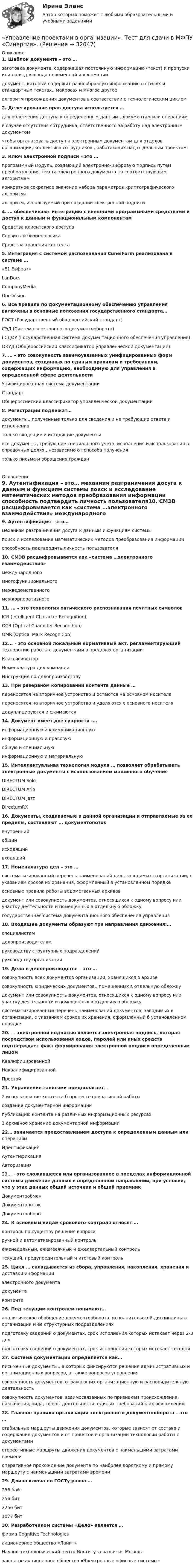      
          Описание
          1. Шаблон документа – это … заготовка документа, содержащая постоянную информацию (текст) и пропуски или поля для ввода переменной информации документ, который содержит разнообразную информацию о стилях и стандартных текстах., макросах и многое другое алгоритм прохождения документов в соответствии с технологическим циклом2. Делегирование прав доступа используется … для облегчения доступа к определенным данным., документам или операциям в случае отсутствия сотрудника, ответственного за работу над электронным документом чтобы организовать доступ к электронным документам для отделов организации, коллектива сотрудников., работающих над отдельным проектом3. Ключ электронной подписи – это … программный модуль, создающий электронно-цифровую подпись путем преобразования текста электронного документа по соответствующим алгоритмам конкретное секретное значение набора параметров криптографического алгоритма алгоритм, используемый при создании электронной подписи4. … обеспечивают интеграцию с внешними программными средствами и доступ к данным и функциональным компонентам Средства клиентского доступа Сервисы и бизнес-логика Средства хранения контента5. Интеграция с системой распознавания CuneiForm реализована в системе … «Е1 Евфрат» LanDocs CompanyMedia DocsVision6. Все правила по документационному обеспечению управления включены в основные положения государственного стандарта… ГОСТ (Государственный общероссийский стандарт) СЭД (Система электронного документооборота) ГСДОУ (Государственная система документационного обеспечения управления) ОКУД (Общероссийский классификатор управленческой документации)7. … – это совокупность взаимоувязанных унифицированных форм документов, созданных по единым правилам и требованиям, содержащих информацию, необходимую для управления в определенной сфере деятельности Унифицированная система документации Стандарт Общероссийский классификатор управленческой документации8. Регистрации подлежат… документы., полученные только для сведения и не требующие ответа и исполнения только входящие и исходящие документы все документы, требующие специального учета, исполнения и использования в справочных целях., независимо от способа получения только письма и обращения граждан  
          Оглавление
          9. Аутентификация – это… механизм разграничения досуга к данным и функциям системы поиск и исследование математических методов преобразования информации способность подтвердить личность пользователя10. СМЭВ расшифровывается как «система …электронного взаимодействия» международного многофункционального межведомственного межкорпоративного11. … – это технология оптического распознавания печатных символов ICR (Intelligent Character Recognition) OCR (Optical Character Recognition) OMR (Optical Mark Recognition)12... – это основной локальный нормативный акт. регламентирующий технологию работы с документами в пределах организации Классификатор Номенклатура дел компании Инструкция по делопроизводству13. При резервном копировании контента данные … переносятся на вторичное устройство и остаются на основном носителе переносятся на вторичное устройство и удаляются с основного носителя дедуплицируются и сжимаются14. Документ имеет две сущности -… информационную и коммуникационную информационную и правовую общую и специальную информационную и материальную15. Интеллектуальная технология модуля … позволяет обрабатывать электронные документы с использованием машинного обучения DIRECTUM Solo DIRECTUM Ario DIRECTUM Jazz DirectumRX16. Документы, создаваемые в данной организации и отправляемые за ее пределы, составляют … документопоток внутренний общий исходящий входящий17. Номенклатура дел – это … систематизированный перечень наименований дел., заводимых в организации, с указанием сроков их хранения, оформленный в установленном порядке основные правила работы ведомственных архивов документ или совокупность документов, относящихся к одному вопросу или участку деятельности и помещенных в отдельную обложку государственная система документационного обеспечения управления18. Входящие документы образуют три направления движения:… специалистам делопроизводителям руководству структурных подразделений руководству организации19. Дело в делопроизводстве – это … совокупность всех документов организации, хранящихся в архиве совокупность юридических документов., помещенных в отдельную обложку документ или совокупность документов, относящихся к одному вопросу или участку деятельности и помещенных в отдельную обложку систематизированный перечень наименований документов, заводимых в организации, с указанием сроков их хранения, оформленный б установленном порядке20. … электронной подписью является электронная подпись, которая посредством использования кодов, паролей или иных средств подтверждает факт формирования электронной подписи определенным лицом Квалифицированной Неквалифицированной Простой21. Управление записями предполагает… 2 использование контента б процессе оперативной работы создание документарной информации публикацию контента на различных информационных ресурсах 1 архивное хранение документарной информации22… занимается предоставлением доступа к определенным данным или операциям Идентификация Аутентификация Авторизация23… – это сложившееся или организованное в пределах информационной системы движение данных в определенном направлении, при условии, что у этих данных общий источник и общий приемник Документообмен Документопоток Документооборот24. К основным видам срокового контроля относят … контроль по существу решения вопроса ручной и автоматизированный контроль еженедельный, ежемесячный и ежеквартальный контроль текущий, предупредительный и итоговый контроль25. Цикл … складывается из сбора, управления, накопления, хранения и доставки информации электронного документа документа контента26. Под текущим контролем понимают… аналитическое обобщение документооборота, исполнительской дисциплины в организации и ее структурных подразделениях подготовку сведений о документах, срок исполнения которых истекает через 2-3 дня подготовку сведений о документах, срок исполнения которых истекает сегодня27. Система документации определяется как… письменные документы., в которых фиксируются решения административных и организационных вопросов, а также вопросов управления совокупность документов, отражающих организационную и распорядительную деятельность совокупность документов, взаимосвязанных по признакам происхождения, назначения, вида, сферы деятельности, единых требований к их оформлению28. Главное правило организации электронного документооборота – это … стабильные маршруты движения документов, которые зависят от состава и содержания документов и от принятой в организации технологии работы с документами стереотипные маршруты движения документов с наименьшими затратами времени оперативное прохождение документа по наиболее короткому и прямому маршруту с наименьшими затратами времени29. Длина ключа по ГОСТу равна … 256 байт 256 бит 2256 бит 1077 бит30. Разработчиком системы «Дело» является … фирма Cognitive Technologies акционерное общество «Ланит» Научно-технологический центр Института развития Москвы закрытое акционерное общество «Электронные офисные системы» 
            
            
            Управление проектами / Вопросы из Итогового теста«Управление проектами в организации». Тест для сдачи в МФПУ «Синергия». 💯 Управление проектами (все ответы на тест Синергия / МТИ / МосАП, апрель 2023)💯 Управление проектами (все ответы на тест Синергия / МТИ / МосАП, декабрь 2022)💯 Управление проектами (все ответы на тест Синергия / МТИ / МосАП, июль 2022)💯 Управление проектами (все ответы на тест Синергия / МТИ / МосАП, июнь 2022)💯 Управление проектами (все ответы на тест Синергия / МТИ / МосАП, март 2023)💯 Управление проектами в государственном и муниципальном управлении.фмен_БАК (все ответы на тест Синергия / МОИ / МТИ / МосАП, август 2023 )💯 Управление проектами в государственном и муниципальном управлении.фмен_БАК (правильные ответы на тест Синергия / МОИ / МТИ / МосАП)💯 Управление проектами в государственном и муниципальном управлении.фмен_БАК (правильные ответы на тест Синергия / МОИ / МТИ / МосАП, август 2023) Управление проектами в государственном и муниципальном управлении.фмен_БАК /Синергия/ МТИ / МосАП.🌞 Управление проектами в государственном и муниципальном управлении.фмен_БАК /Синергия / МТИ / МосАП. Новые ответы на отлично (100/100)Управление проектами в государственном и муниципальном управлении.фмен_БАК Синергия МТИ МОСАП Ответы на итоговый тестУправление проектами в государственном и муниципальном управлении.фмен_БАК (тест с ответами Синергия/МОИ/ МТИ /МОСАП)