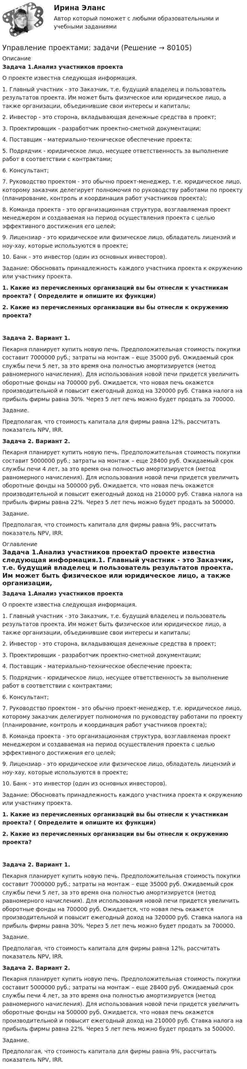      
            Описание
            Задача 1.Анализ участников проектаО проекте известна следующая информация.1. Главный участник - это Заказчик, т.е. будущий владелец и пользователь результатов проекта. Им может быть физическое или юридическое лицо, а также организации, объединившие свои интересы и капиталы; 2. Инвестор - это сторона, вкладывающая денежные средства в проект; 3. Проектировщик - разработчик проектно-сметной документации; 4. Поставщик - материально-техническое обеспечение проекта; 5. Подрядчик - юридическое лицо, несущее ответственность за выполнение работ в соответствии с контрактами; 6. Консультант; 7. Руководство проектом - это обычно проект-менеджер, т.е. юридическое лицо, которому заказчик делегирует полномочия по руководству работами по проекту (планирование, контроль и координация работ участников проекта); 8. Команда проекта - это организационная структура, возглавляемая проект менеджером и создаваемая на период осуществления проекта с целью эффективного достижения его целей; 9. Лицензиар - это юридическое или физическое лицо, обладатель лицензий и ноу-хау, которые используются в проекте; 10. Банк - это инвестор (один из основных инвесторов).Задание: Обосновать принадлежность каждого участника проекта к окружению или участнику проекта. 1. Какие из перечисленных организаций вы бы отнесли к участникам проекта? ( Определите и опишите их функции) 2. Какие из перечисленных организации вы бы отнесли к окружению проекта?Задача 2. Вариант 1.Пекарня планирует купить новую печь. Предположительная стоимость покупки составит 7000000 руб.; затраты на монтаж – еще 35000 руб. Ожидаемый срок службы печи 5 лет, за это время она полностью амортизируется (метод равномерного начисления). Для использования новой печи придется увеличить оборотные фонды на 700000 руб. Ожидается, что новая печь окажется производительной и повысит ежегодный доход на 320000 руб. Ставка налога на прибыль фирмы равна 30%. Через 5 лет печь можно будет продать за 700000. Задание. Предполагая, что стоимость капитала для фирмы равна 12%, рассчитать показатель NPV, IRR.Задача 2. Вариант 2.Пекарня планирует купить новую печь. Предположительная стоимость покупки составит 5000000 руб.; затраты на монтаж – еще 28400 руб. Ожидаемый срок службы печи 4 лет, за это время она полностью амортизируется (метод равномерного начисления). Для использования новой печи придется увеличить оборотные фонды на 500000 руб. Ожидается, что новая печь окажется производительной и повысит ежегодный доход на 210000 руб. Ставка налога на прибыль фирмы равна 22%. Через 5 лет печь можно будет продать за 500000. Задание. Предполагая, что стоимость капитала для фирмы равна 9%, рассчитать показатель NPV, IRR. 
            Оглавление
            Задача 1.Анализ участников проектаО проекте известна следующая информация.1. Главный участник - это Заказчик, т.е. будущий владелец и пользователь результатов проекта. Им может быть физическое или юридическое лицо, а также организации, объединившие свои интересы и капиталы; 2. Инвестор - это сторона, вкладывающая денежные средства в проект; 3. Проектировщик - разработчик проектно-сметной документации; 4. Поставщик - материально-техническое обеспечение проекта; 5. Подрядчик - юридическое лицо, несущее ответственность за выполнение работ в соответствии с контрактами; 6. Консультант; 7. Руководство проектом - это обычно проект-менеджер, т.е. юридическое лицо, которому заказчик делегирует полномочия по руководству работами по проекту (планирование, контроль и координация работ участников проекта); 8. Команда проекта - это организационная структура, возглавляемая проект менеджером и создаваемая на период осуществления проекта с целью эффективного достижения его целей; 9. Лицензиар - это юридическое или физическое лицо, обладатель лицензий и ноу-хау, которые используются в проекте; 10. Банк - это инвестор (один из основных инвесторов).Задание: Обосновать принадлежность каждого участника проекта к окружению или участнику проекта. 1. Какие из перечисленных организаций вы бы отнесли к участникам проекта? ( Определите и опишите их функции) 2. Какие из перечисленных организации вы бы отнесли к окружению проекта?Задача 2. Вариант 1.Пекарня планирует купить новую печь. Предположительная стоимость покупки составит 7000000 руб.; затраты на монтаж – еще 35000 руб. Ожидаемый срок службы печи 5 лет, за это время она полностью амортизируется (метод равномерного начисления). Для использования новой печи придется увеличить оборотные фонды на 700000 руб. Ожидается, что новая печь окажется производительной и повысит ежегодный доход на 320000 руб. Ставка налога на прибыль фирмы равна 30%. Через 5 лет печь можно будет продать за 700000. Задание. Предполагая, что стоимость капитала для фирмы равна 12%, рассчитать показатель NPV, IRR.Задача 2. Вариант 2.Пекарня планирует купить новую печь. Предположительная стоимость покупки составит 5000000 руб.; затраты на монтаж – еще 28400 руб. Ожидаемый срок службы печи 4 лет, за это время она полностью амортизируется (метод равномерного начисления). Для использования новой печи придется увеличить оборотные фонды на 500000 руб. Ожидается, что новая печь окажется производительной и повысит ежегодный доход на 210000 руб. Ставка налога на прибыль фирмы равна 22%. Через 5 лет печь можно будет продать за 500000. Задание. Предполагая, что стоимость капитала для фирмы равна 9%, рассчитать показатель NPV, IRR.  
            
            
            Управление проектами - Задание 1 -4Управление проектами: задачиУправление проектами информатизации / Итоговый тест c ответами 90%💯 Управление проектами [итоговая аттестация] (ответы на тест Синергия / МТИ / МосАП, октябрь 2022)💯 Управление проектами [итоговая аттестация] (ответы на тест Синергия / МТИ / МосАП, сентябрь 2022)💯 Управление проектами [итоговая аттестация] (ответы на тесты Синергия / МТИ / МосАП, апрель 2023)💯 Управление проектами [итоговая аттестация] (ответы на тесты Синергия / МТИ / МосАП, декабрь 2022)💯 Управление проектами (все ответы на тест Синергия / МТИ / МосАП, апрель 2023)💯 Управление проектами (все ответы на тест Синергия / МТИ / МосАП, декабрь 2022)💯 Управление проектами (все ответы на тест Синергия / МТИ / МосАП, июль 2022)💯 Управление проектами (все ответы на тест Синергия / МТИ / МосАП, июнь 2022)💯 Управление проектами (все ответы на тест Синергия / МТИ / МосАП, март 2023)💯 Управление проектами (все ответы на тест Синергия / МТИ / МосАП, октябрь 2022)💯 Управление проектами (все ответы на тест Синергия / МТИ / МосАП, сентябрь 2022)