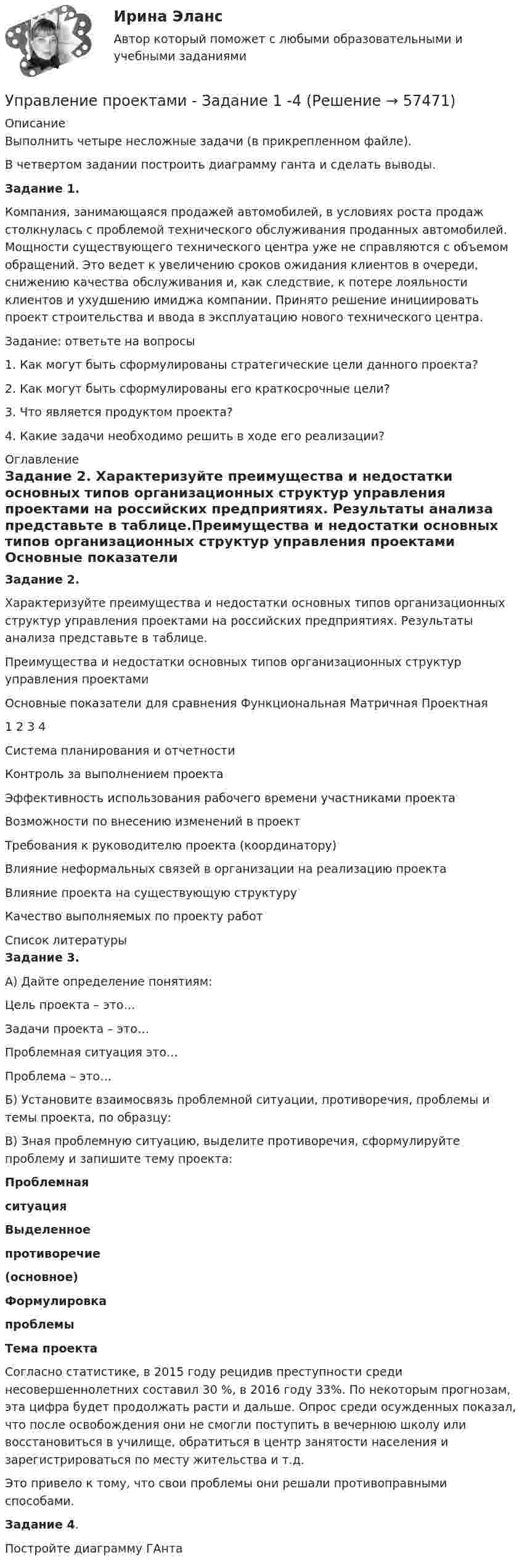     
            Описание
            Выполнить четыре несложные задачи (в прикрепленном файле).В четвертом задании построить диаграмму ганта и сделать выводы.Задание 1.Компания, занимающаяся продажей автомобилей, в условиях роста продаж столкнулась с проблемой технического обслуживания проданных автомобилей. Мощности существующего технического центра уже не справляются с объемом обращений. Это ведет к увеличению сроков ожидания клиентов в очереди, снижению качества обслуживания и, как следствие, к потере лояльности клиентов и ухудшению имиджа компании. Принято решение инициировать проект строительства и ввода в эксплуатацию нового технического центра.Задание: ответьте на вопросы1. Как могут быть сформулированы стратегические цели данного проекта?2. Как могут быть сформулированы его краткосрочные цели?3. Что является продуктом проекта?4. Какие задачи необходимо решить в ходе его реализации? 
            Оглавление
            Задание 2. Характеризуйте преимущества и недостатки основных типов организационных структур управления проектами на российских предприятиях. Результаты анализа представьте в таблице.Преимущества и недостатки основных типов организационных структур управления проектами  Основные показатели для сравнения  Функциональная Матричная Проектная   1 2 3 4   Система планирования и отчетности         Контроль за выполнением проекта      Эффективность использования рабочего времени участниками проекта         Возможности по внесению изменений в проект         Требования к руководителю проекта (координатору)         Влияние неформальных связей в организации на реализацию проекта         Влияние проекта на существующую структуру         Качество выполняемых по проекту работ         
            Список литературы
            Задание 3. А) Дайте определение понятиям:  Цель проекта – это…    Задачи проекта – это…    Проблемная ситуация это…    Проблема – это…   Б) Установите взаимосвязь проблемной ситуации, противоречия, проблемы и темы проекта, по образцу: В) Зная проблемную ситуацию, выделите противоречия, сформулируйте проблему и запишите тему проекта: Проблемнаяситуация Выделенноепротиворечие(основное) Формулировкапроблемы Тема проекта   Согласно статистике, в 2015 году рецидив преступности среди несовершеннолетних составил 30 %, в 2016 году 33%. По некоторым прогнозам, эта цифра будет продолжать расти и дальше. Опрос среди осужденных показал, что после освобождения они не смогли поступить в вечернюю школу или восстановиться в училище, обратиться в центр занятости населения и зарегистрироваться по месту жительства и т.д.Это привело к тому, что свои проблемы они решали противоправными способами.  Задание 4.Постройте диаграмму ГАнта  
            
            
            💯 Управление проектами (все ответы на тест Синергия / МТИ / МосАП, январь 2023)Управление проектами - Задание 1 -4Управление проектами: задачиУправление проектами информатизации / Итоговый тест c ответами 90%💯 Управление проектами [итоговая аттестация] (ответы на тест Синергия / МТИ / МосАП, октябрь 2022)💯 Управление проектами [итоговая аттестация] (ответы на тест Синергия / МТИ / МосАП, сентябрь 2022)💯 Управление проектами [итоговая аттестация] (ответы на тесты Синергия / МТИ / МосАП, апрель 2023)«Управление проектами в организации». Тест для сдачи в МФПУ «Синергия». 💯 Управление проектами (все ответы на тест Синергия / МТИ / МосАП, апрель 2023)💯 Управление проектами (все ответы на тест Синергия / МТИ / МосАП, декабрь 2022)💯 Управление проектами (все ответы на тест Синергия / МТИ / МосАП, июль 2022)💯 Управление проектами (все ответы на тест Синергия / МТИ / МосАП, июнь 2022)💯 Управление проектами (все ответы на тест Синергия / МТИ / МосАП, март 2023)💯 Управление проектами (все ответы на тест Синергия / МТИ / МосАП, октябрь 2022)