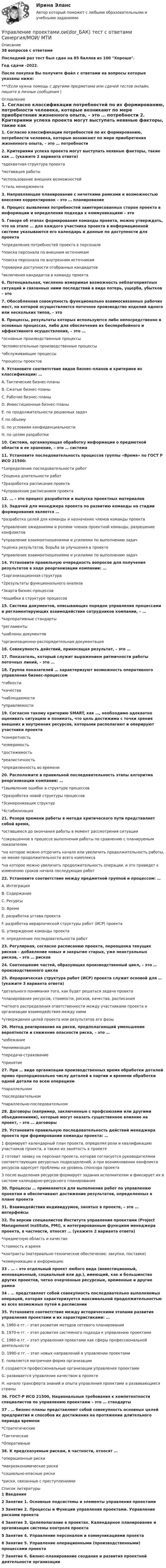     
          Описание
          38 вопросов с ответамиПоследний раз тест был сдан на 85 баллов из 100 Хорошо.Год сдачи -2022.После покупки Вы получите файл с ответами на вопросы которые указаны ниже:***(Если нужна помощь с другими предметами или сдачей тестов онлайн, пишите в личные сообщения  ) 
          Оглавление
          1. Согласно классификации потребностей по их формированию, потребности человека, которые возникают по мере приобретения жизненного опыта, – это … потребности 2. Критериями успеха проекта могут выступать неявные факторы, такие как … (укажите 2 варианта ответа)*адекватная структура проекта*мотивация работы*использование внешних возможностей*стиль менеджмента 3. Направляющее планирование с нечеткими рамками и возможностью внесения корректировок – это … планирование 4. Процесс выявления потребностей заинтересованных сторон проекта в информации и определения подхода к коммуникациям – это5. Говоря об этапах формирования команды проекта, можно утверждать, что на этапе … для каждого участника проекта в информационной системе указываются его календарь и данные по доступности для проекта*определения потребностей проекта в персонале*поиска персонала по внешним источникам*поиска персонала по внутренним источникам*проверки доступности отобранных кандидатов*включения кандидатов в команду проекта 6. Потенциальная, численно измеримая возможность неблагоприятных ситуаций и связанных ними последствий в виде потерь, ущерба, убытков – это7. Обособленная совокупность функционально взаимосвязанных рабочих мест, на которой осуществляется поточное производство изделий одного или нескольких типов, – это8. Процессы, результаты которых используются либо непосредственно в основных процессах, либо для обеспечения их бесперебойного и эффективного осуществления, – это …*основные производственные процессы*вспомогательные производственные процессы*обслуживающие процессы*процессы проектов 9. Установите соответствие видов бизнес-планов и критериев их классификации: … A. Тактические бизнес-планыB. Сжатые бизнес-планыC. Рабочие бизнес-планыD. Инвестиционные бизнес-планы E. по продолжительности решаемых задачF. по объемуG. по условиям конфиденциальностиH. по целям разработки10. Система, организующая обработку информации о предметной области и ее хранение, – это … система11. Установите последовательность процессов группы «Время» по ГОСТ Р ИСО 21500: *1определение последовательности работ*2оценка длительности работ*3разработка расписания проекта*4управление расписанием проекта12. … – это процесс разработки и выпуска проектных материалов13. Задачей для менеджера проекта по развитию команды на стадии формирования является … *разработка целей для команды и назначение членов команды проекта*управление ожиданиями и ролями членов проектной команды, разрешение конфликтов*управление взаимоотношениями и усилиями по выполнению задач*оценка результатов, борьба за улучшения в проекте*управление взаимоотношениями и усилиями по выполнению задач 14. Установите правильную очередность вопросов для получения результатов в ходе реорганизации компании: …*1организационная структура*2результаты функционального анализа*3карта бизнес-процессов*4ошибки в структуре процессов15. Система документов, описывающих порядок управления процессами и регламентирующих взаимодействие сотрудников компании, – … *корпоративные стандарты*регламенты*шаблоны документов*организационно-распорядительная документация16. Совокупность действий, приносящая результат, – это …17. Показатель, который служит выражением ритмичности работы поточных линий, – это …18. Группа показателей … характеризуют возможность оперативного управления бизнес-процессом *гибкости*качества*наблюдаемости*управляемости 19. Согласно такому критерию SMART, как …, необходимо адекватно оценивать ситуацию и понимать, что цель достижима с точки зрения внешних и внутренних ресурсов, которыми располагают и оперируют участники проекта*конкретность*измеримость*достижимость*реалистичность*определенность во времени 20. Расположите в правильной последовательность этапы алгоритма реорганизации компании: … *1выявление ошибок в структуре процессов*2разработка новой структуры процессов*3синхронизация структур*4стабилизация21. Резерв времени работы в методе критического пути представляет собой время,*оставшееся до окончания работы в момент рассмотрения ситуации*сокращенное в процессе выполнения работы по сравнению с планируемым показателем*на которое можно отсрочить начало или увеличить продолжительность работы, не меняя продолжительности всего комплекса*на которое можно увеличить продолжительность операции, и это приведет к изменению сроков начала последующих работ 22. Установите соответствие между предметной группой и процессом: … A. Интеграция B. СодержаниеC. РесурсыD. ВремяE. разработка устава проектаF. разработка иерархической структуры работ (ИСР) проектаG. утверждение команды проектаH. определение последовательности работ23. Регулярная, согласно расписанию проекта, переоценка текущих рисков – добавление новых и закрытие старых, уже неактуальных рисков, – это … рисков24. Соотношение частей, образующих производственный цикл, – это … производственного цикла25. Иерархическая структура работ (ИСР) проекта служит основой для … (укажите 3 варианта ответа) *детального понимания того, как будет решаться задача проекта*планирования ресурсов, стоимости, рисков, качества, расписания*четкого распределения ответственности между участниками проекта и организации взаимодействия между ними*утверждения целей проекта или результатов его фазы 26. Метод реагирования на риски, предполагающий уменьшение вероятности и снижение опасности риска, – это … *избежание*минимизация*передача-страхование*принятие 27. При … виде организации производственных время обработки деталей прямо пропорционально числу деталей в партии и времени обработки одной детали по всем операциям *параллельном*последовательном*параллельно-последовательном 28. Договоры (например, заключенные с профсоюзами или другими объединениями), которые могут оказать существенное влияние на проект, – это … договоры29. Установите правильную последовательность действий менеджера проекта при формировании команды проекта: … 1 формирует календарный план проекта, определяя роли и квалификацию участников проекта, а также их занятость в проекте2 готовит заявку на персонал проекта, которая согласуется руководителями соответствующих ресурсных подразделений, а при возникновении конфликта ресурсов адресует проблемы на уровень спонсора проекта3 после выделения ресурсов формирует задания исполнителям и фиксирует их в системе календарно-ресурсного планирования30. Процессы … применяются для выполнения работ по управлению проектам и обеспечивают достижение результатов, определенных в плане проекта31. Взаимодействия индивидуумов, занятых в проекте, – это … интерфейсы32. По версии специалистов Института управления проектами (Project Management Institute, PMI), к интегрированным функциям менеджера проекта, в частности, относят … (укажите 2 варианта ответа)*предметную область и качество*стоимость и время*контракты (материально-техническое обеспечение: закупки, поставки)*коммуникации и информацию 33 . … – это отдельный проект любого вида (инвестиционный, инновационный, социальный или др.), имеющий, как и большинство других проектов, четко очерченные ресурсные, временные и другие рамки34 . … представляет собой совокупность последовательно выполняемых операций, которая характеризуется максимальной продолжительностью из всех возможных путей в расписании35. Установите соответствие между историческими этапами развития управления проектами и их характеристиками: … A. 1960-е гг. – этап развития методов сетевого планированияB. 1970-е гг. – этап развития системного подхода к управлению проектамиC. 1980-е гг. – этап управления проектами как сферы профессиональной деятельностиD. 1990-е гг. – этап новых направлений в управлении проектамиE. появляется матричная форма организацииF. создаются профессиональные организации управления проектамиG. развивается управление качеством в проектеH. начало трансферта знаний и опыта управления проектами в развивающиеся страны36. ГОСТ-Р ИСО 21500, Национальные требования к компетентности специалистов по управлению проектами – это … стандарты37 . … бизнес-планы представляют собой совокупность основных целей предприятия и способов их достижения на протяжении длительного периода времени *Стратегические*Тактические*Оперативные38. К предсказуемым рискам, в частности, относят … *операционные риски*макроэкономические риски*социально-опасные риски*риски, связанные с преступлениями 
          Список литературы
          1 Введение 2 Занятие 1. Основные подсистемы и элементы управления проектами 3 Занятие 2. Процессы и Функции управления проектами. Управление рисками проекта 4 Занятие З. Целеполагание в проектах. Календарное планирование и организация системы контроля проекта 5 Занятие 4. Управление персоналом и коммуникациями проекта 6 Занятие 5. Управление операционными (производственными) процессами проекта 7 Занятие 6. Бизнес-планирование создания и развития проектной деятельности организации 
            
            
            Управление проектами.ои(dor_БАК) тест с ответами Синергия. 2022-2023Управление проектами.ои(dor_БАК) тест с ответами Синергия/МОИ/ МТИУправление проектами.ои(dor_БАК) тест с ответами Синергия/МОИ/ МТИ /МОСАПУправление проектами (ответы на 60 вопросов)Управление проектами. Ответы на тест.Управление проектами ответы на тест сдан 20.08.2022 на 100 баллов 60 ответов на тест (2семестр)💯 Управление проектами (ответы на тест Синергия / МОИ / МТИ / МосАП, октябрь 2023)Управление проектами (итоговый тест с ответами) 94,17%Управление проектами -  компетентностный тест - Синергия - 2022Управление проектами ММУ 2023г.Управление проектами МФПУ Синергия МосАПУправление проектами НОВЫЙ Ответы на тест Синергия МТИ💯 Управление проектами.ои(dor_БАК) (ответы на тест Синергия / МОИ / МТИ / МосАП, декабрь 2023)💯 Управление проектами.ои(dor_БАК) (правильные ответы на тест Синергия / МОИ / МТИ / МосАП)