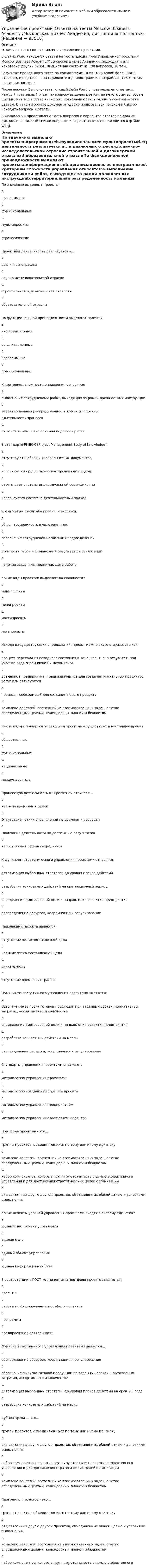     
            Описание
            Ответы на тесты по дисциплине Управление проектами.В файле Word находятся ответы на тесты дисциплина Управление проектами, Moscow Business Academy/Московской Бизнес Академии, подходит и для некоторых других ВУЗов, дисциплина состоит из 200 вопросов, 20 тем. Результат пройденного теста по каждой теме 10 из 10 (высший балл, 100%, отлично), представлен на скриншоте в демонстрационных файлах, также темы по это дисциплине.После покупки Вы получаете готовый файл Word с правильными ответами, каждый правильный ответ по вопросу выделен цветом, по некоторым вопросам дисциплины идет сразу несколько правильных ответом, они также выделены цветом. В таком формате документа удобно пользоваться поиском и быстро находить вопросы и ответы. В Оглавлении представлена часть вопросов и вариантов ответов по данной дисциплине. Полный список вопросов и вариантов ответов находится в файле  Word. 
            Оглавление
            По значению выделяют проекты:a.программныеb.функциональныеc.мультипроектыd.стратегическиеПроектная деятельность реализуется в...a.различных отрасляхb.научно-исследовательской отраслиc.строительной и дизайнерской отрасляхd.образовательной отраслиПо функциональной принадлежности выделяют проекты:a.информационныеb.организационныеc.программныеd.функциональныеК критериям сложности управления относятся:a.выполнение сотрудниками работ, выходящих за рамки должностных инструкцийb.территориальная распределенность команды проектадлительность процессаc.отсутствие опыта выполнения подобных работВ стандарте PMВОК (Project Management Body of Knowledge):a.отсутствуют шаблоны управленческих документовb.используется процессно-ориентированный подходc.отсутствует система индивидуальной сертификацииd.используется системно-деятельностный подходК критериям масштаба проекта относятся:a.общая трудоемкость в человеко-дняхb.вовлечение сотрудников нескольких подразделенийc.стоимость работ и финансовый результат от реализацииd.наличие заказчика, принимающего работыКакие виды проектов выделяют по сложности?a.минипроектыb.монопроектыc.максипроектыd.мегапроектыИсходя из существующих определений, проект можно охарактеризовать как:a.процесс перехода из исходного состояния в конечное, т. е. в результат, при участии ряда ограничений и механизмовb.временное предприятие, предназначенное для создания уникальных продуктов, услуг или результатовc.процесс, необходимый для создания нового продуктаd.комплекс действий, состоящий из взаимосвязанных задач, с четко определенными целями, календарным планом и бюджетомКакие виды стандартов управления проектами существуют в настоящее время?a.общественныеb.функциональныеc.национальныеd.международныеПроцессную деятельность от проектной отличает...a.наличие временных рамокb.Отсутствие четких ограничений по времени и ресурсамc.Окончание деятельности по достижнию результатовd.непостоянный состав сотрудниковК функциям стратегического управления проектами относятся:a.детализация выбранных стратегий до уровня планов действийb.разработка конкретных действий на краткосрочный периодc.определение долгосрочной цели и направления развития предприятияd.распределение ресурсов, координация и регулированиеПризнаками проекта являются:a.отсутствие четко поставленной целиb.наличие четко поставленной целиc.уникальностьd.отсутствие временных границФункциями оперативного управления проектами являются:a.обеспечение выпуска готовой продукции при заданных сроках, нормативных затратах, ассортименте и количествеb.определение долгосрочной цели и направления развития предприятияc.разработка конкретных действий на месяцd.распределение ресурсов, координация и регулированиеСтандарты управления проектами отражают:a.методологию управления проектамиb.методологию создания программы проектаc.методологию управления предприятиемd.методологию управления портфелями проектовПортфель проектов - это...a.группы проектов, объединяющихся по тому или иному признакуb.комплекс действий, состоящий из взаимосвязанных задач, с четко определенными целями, календарным планом и бюджетомc.набор компонентов, которые группируются вместе с целью эффективного управления и для достижения стратегических целей организацииd.ряд связанных друг с другом проектов, объединенных общей целью и условиями выполненияКакие аспекты уровней управления проектами входят в систему единства?a.единый инструмент управленияb.единая цельc.единый объект управленияd.единая информацонная базаВ соответствии с ГОСТ компонентами портфеля проектов являются:a.проектыb.работы по формированию портфеля проектовc.программыd.предпроектная деятельностьФункцией тактического управления проектами является...a.распределение ресурсов, координация и регулированиеb.обеспчение выпуска готовой продукции пр заданных сроках, нормативных затратах, ассортименте и количествеc.детализация выбранных стратегий до уровня планов действий на срок 1-3 годаd.разработка конкретных действий на месяцСубпортфели — это...a.группы проектов, объединяющихся по тому или иному признакуb.ряд связанных друг с другом проектов, объединенных общей целью и условиями выполненияc.набор компонентов, которые группируются вместе с целью эффективного управления и для достижения стратегических целей организацииd.комплекс действий, состоящий из взаимосвязанных задач, с четко определенными целями, календарным планом и бюджетомПрограммы проектов - это...a.группы проектов, объединяющихся по тому или иному признакуb.ряд связанных друг с другом проектов, объединенных общей целью и условиями выполненияc.комплекс действий, состоящий из взаимосвязанных задач, с четко определенными целями, календарным планом и бюджетомd.набор компонентов, которые группируются вместе с целью эффективного   
            
            
            Управление проектами Ответы на тест Синергия МТИ (новые тесты)Управление проектами_Ответы на тесты Moscow Business Academy /Московская Бизнес Академия, дисциплина полностью.Управление проектами (ответы Синергия). РЕЗУЛЬТАТ 97 БАЛЛОВ💯 Управление проектами по гибким методикам.фтехп_БАК (ответы на тест Синергия / МОИ / МТИ / МосАП, октябрь 2023)💯 Управление проектами по гибким методикам.фтехп_БАК (ответы на тест Синергия / МОИ / МТИ / МосАП, сентябрь 2023)Управление проектами по гибким методикам.фтехп_БАК. Синергия. Ответы на ИТОГОВЫЙ ТЕСТ. На отлично!💯 Управление проектами (правильные ответы на тест Синергия / МОИ / МТИ / МосАП)Управление проектами.ои(dor_БАК) тест с ответами Синергия. 2022-2023Управление проектами.ои(dor_БАК) тест с ответами Синергия/МОИ/ МТИУправление проектами.ои(dor_БАК) тест с ответами Синергия/МОИ/ МТИ /МОСАПУправление проектами (ответы на 60 вопросов)Управление проектами. Ответы на тест.Управление проектами ответы на тест сдан 20.08.2022 на 100 баллов 60 ответов на тест (2семестр)💯 Управление проектами (ответы на тест Синергия / МОИ / МТИ / МосАП, октябрь 2023)