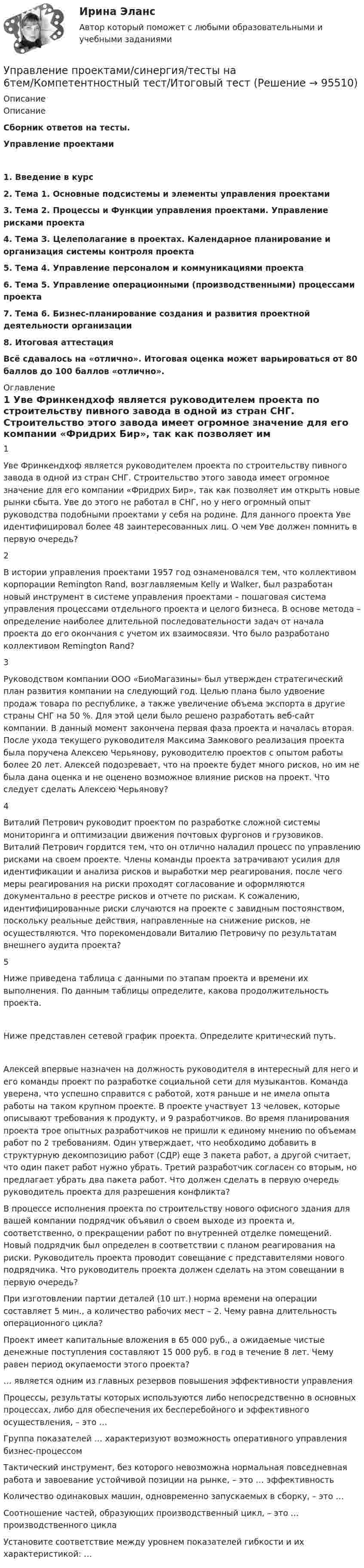     
            Описание
            ОписаниеСборник  ответов на тесты.Управление проектами 1. Введение в курс2. Тема 1. Основные подсистемы и элементы управления проектами3. Тема 2. Процессы и Функции управления проектами. Управление рисками проекта4. Тема З. Целеполагание в проектах. Календарное планирование и организация системы контроля проекта5. Тема 4. Управление персоналом и коммуникациями проекта6. Тема 5. Управление операционными (производственными) процессами проекта7. Тема 6. Бизнес-планирование создания и развития проектной деятельности организации8. Итоговая аттестацияВсё сдавалось на «отлично». Итоговая оценка может варьироваться от 80 баллов до 100 баллов «отлично». 
            Оглавление
              1 Уве Фринкендхоф является руководителем проекта по строительству пивного завода в одной из стран СНГ. Строительство этого завода имеет огромное значение для его компании «Фридрих Бир», так как позволяет им открыть новые рынки сбыта. Уве до этого не работал в СНГ, но у него огромный опыт руководства подобными проектами у себя на родине. Для данного проекта Уве идентифицировал более 48 заинтересованных лиц. О чем Уве должен помнить в первую очередь?   2 В истории управления проектами 1957 год ознаменовался тем, что коллективом корпорации Remington Rand, возглавляемым Kelly и Walker, был разработан новый инструмент в системе управления проектами – пошаговая система управления процессами отдельного проекта и целого бизнеса. В основе метода – определение наиболее длительной последовательности задач от начала проекта до его окончания с учетом их взаимосвязи. Что было разработано коллективом Remington Rand?   3 Руководством компании ООО «БиоМагазины» был утвержден стратегический план развития компании на следующий год. Целью плана было удвоение продаж товара по республике, а также увеличение объема экспорта в другие страны СНГ на 50 %. Для этой цели было решено разработать веб-сайт компании. В данный момент закончена первая фаза проекта и началась вторая. После ухода текущего руководителя Максима Замкового реализация проекта была поручена Алексею Черьянову, руководителю проектов с опытом работы более 20 лет. Алексей подозревает, что на проекте будет много рисков, но им не была дана оценка и не оценено возможное влияние рисков на проект. Что следует сделать Алексею Черьянову?   4 Виталий Петрович руководит проектом по разработке сложной системы мониторинга и оптимизации движения почтовых фургонов и грузовиков. Виталий Петрович гордится тем, что он отлично наладил процесс по управлению рисками на своем проекте. Члены команды проекта затрачивают усилия для идентификации и анализа рисков и выработки мер реагирования, после чего меры реагирования на риски проходят согласование и оформляются документально в реестре рисков и отчете по рискам. К сожалению, идентифицированные риски случаются на проекте с завидным постоянством, поскольку реальные действия, направленные на снижение рисков, не осуществляются. Что порекомендовали Виталию Петровичу по результатам внешнего аудита проекта?   5 Ниже приведена таблица с данными по этапам проекта и времени их выполнения. По данным таблицы определите, какова продолжительность проекта.    Ниже представлен сетевой график проекта. Определите критический путь.    Алексей впервые назначен на должность руководителя в интересный для него и его команды проект по разработке социальной сети для музыкантов. Команда уверена, что успешно справится с работой, хотя раньше и не имела опыта работы на таком крупном проекте. В проекте участвует 13 человек, которые описывают требования к продукту, и 9 разработчиков. Во время планирования проекта трое опытных разработчиков не пришли к единому мнению по объемам работ по 2 требованиям. Один утверждает, что необходимо добавить в структурную декомпозицию работ (СДР) еще 3 пакета работ, а другой считает, что один пакет работ нужно убрать. Третий разработчик согласен со вторым, но предлагает убрать два пакета работ. Что должен сделать в первую очередь руководитель проекта для разрешения конфликта?   В процессе исполнения проекта по строительству нового офисного здания для вашей компании подрядчик объявил о своем выходе из проекта и, соответственно, о прекращении работ по внутренней отделке помещений. Новый подрядчик был определен в соответствии с планом реагирования на риски. Руководитель проекта проводит совещание с представителями нового подрядчика. Что руководитель проекта должен сделать на этом совещании в первую очередь?   При изготовлении партии деталей (10 шт.) норма времени на операции составляет 5 мин., а количество рабочих мест – 2. Чему равна длительность операционного цикла?   Проект имеет капитальные вложения в 65 000 руб., а ожидаемые чистые денежные поступления составляют 15 000 руб. в год в течение 8 лет. Чему равен период окупаемости этого проекта?    … является одним из главных резервов повышения эффективности управления   Процессы, результаты которых используются либо непосредственно в основных процессах, либо для обеспечения их бесперебойного и эффективного осуществления, – это …   Группа показателей … характеризуют возможность оперативного управления бизнес-процессом   Тактический инструмент, без которого невозможна нормальная повседневная работа и завоевание устойчивой позиции на рынке, – это … эффективность   Количество одинаковых машин, одновременно запускаемых в сборку, – это …   Соотношение частей, образующих производственный цикл, – это … производственного цикла   Установите соответствие между уровнем показателей гибкости и их характеристикой: …   
            
            
            Управление проектами. Синергия. Тест.  Управление проектами/синергия/тесты на 6тем/Компетентностный тест/Итоговый тест💯 Управление проектами [Тема 1-6] (ответы на тесты Синергия / МОИ / МТИ / МосАП, декабрь 2023)💯 Управление проектами [Тема 1-6] (ответы на тесты Синергия / МОИ / МТИ / МосАП, ноябрь 2023)💯 Управление проектами [Тема 1-6] (ответы на тесты Синергия / МОИ / МТИ / МосАП, октябрь 2023)💯 Управление проектами [Тема 1-6] (правильные ответы на тесты Синергия / МОИ / МТИ / МосАП, август 2023)Управление проектами, темы 1-6, итоговый, компетентностный тест (ответы на тест Синергия / МТИ / МОИ / МосАП, 159 вопросов)Управление проектами (Синергия 2 семестр)Управление проектами (Синергия) 2 семестрУправление проектами СИНЕРГИЯ 3 СЕМЕСТРУправление проектами Синергия ККЗУправление проектами (Синергия/МОИ/МТИ/МОСАП)Управление проектами//СИНЕРГИЯ//МОСАП//МОИ//МТИУправление проектами Синергия МТИ МОСАП Ответы на тесты для самопроверки 1-6, итоговый и компетентностный тесты