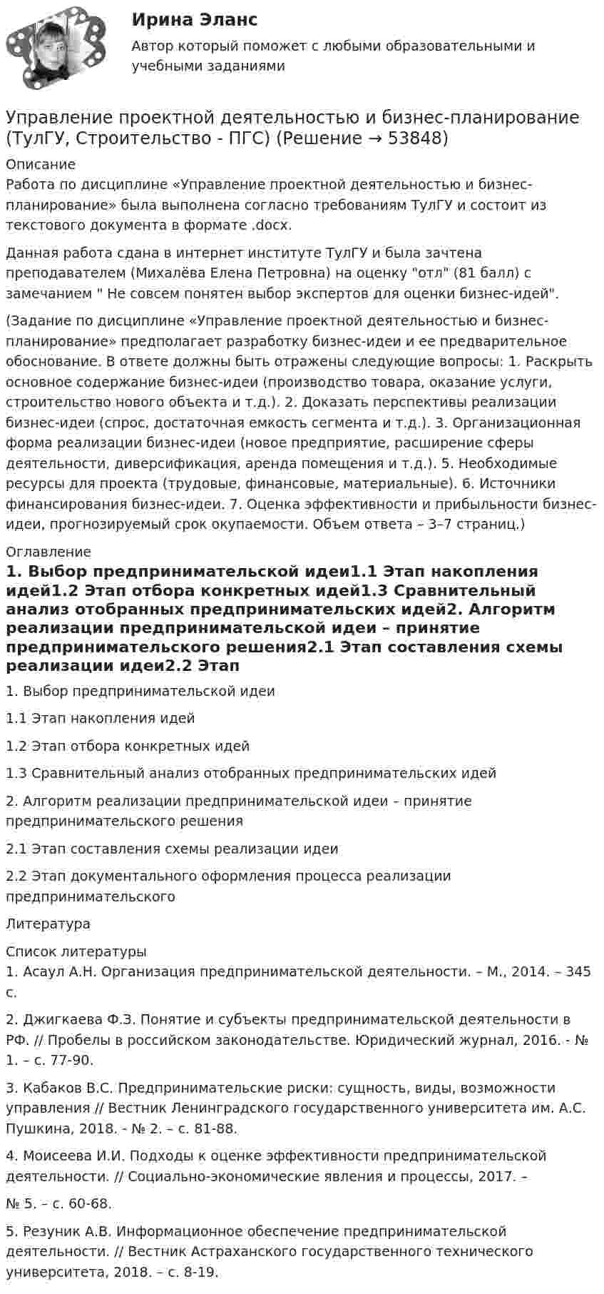     
            Описание
            Работа по дисциплине «Управление проектной деятельностью и бизнес-планирование» была выполнена согласно требованиям ТулГУ и состоит из текстового документа в формате .docx.Данная работа сдана в интернет институте ТулГУ и была зачтена преподавателем (Михалёва Елена Петровна) на оценку отл (81 балл) с замечанием  Не совсем понятен выбор экспертов для оценки бизнес-идей.(Задание по дисциплине «Управление проектной деятельностью и бизнес-планирование» предполагает разработку бизнес-идеи и ее предварительное обоснование. В ответе должны быть отражены следующие вопросы: 1. Раскрыть основное содержание бизнес-идеи (производство товара, оказание услуги, строительство нового объекта и т.д.). 2. Доказать перспективы реализации бизнес-идеи (спрос, достаточная емкость сегмента и т.д.). 3. Организационная форма реализации бизнес-идеи (новое предприятие, расширение сферы деятельности, диверсификация, аренда помещения и т.д.). 5. Необходимые ресурсы для проекта (трудовые, финансовые, материальные). 6. Источники финансирования бизнес-идеи. 7. Оценка эффективности и прибыльности бизнес-идеи, прогнозируемый срок окупаемости. Объем ответа – 3–7 страниц.) 
            Оглавление
            1.    Выбор предпринимательской идеи1.1  Этап накопления идей1.2  Этап отбора конкретных идей1.3  Сравнительный анализ отобранных предпринимательских идей2.    Алгоритм реализации предпринимательской идеи – принятие предпринимательского решения2.1  Этап составления схемы реализации идеи2.2  Этап документального оформления процесса реализации предпринимательского Литература 
            Список литературы
            1. Асаул А.Н. Организация предпринимательской деятельности. – М., 2014. – 345 с.2. Джигкаева Ф.З. Понятие и субъекты предпринимательской деятельности в РФ. // Пробелы в российском законодательстве. Юридический журнал, 2016. - № 1. – с. 77-90.3. Кабаков В.С. Предпринимательские риски: сущность, виды, возможности управления // Вестник Ленинградского государственного университета им. А.С. Пушкина, 2018. - № 2. – с. 81-88.4. Моисеева И.И. Подходы к оценке эффективности предпринимательской деятельности. // Социально-экономические явления и процессы, 2017. –№ 5. – с. 60-68.5. Резуник А.В. Информационное обеспечение предпринимательской деятельности. // Вестник Астраханского государственного технического университета, 2018. – с. 8-19.
            
            
            Управление проектной деятельностью и бизнес-планирование (тест с ответами) 75%Управление проектной деятельностью и бизнес-планирование (ТулГУ, Строительство - ПГС)Управление проектной деятельностью и бизнес-планирование (ТулГУ, Строительство - ПГС)Управление проектной командой. Синергия. Итоговый + промежуточные тестыУправление проектной командой. Синергия. Итоговый + промежуточные тесты. На отлично!Управление проектной командой, темы 1-5, итоговый тест, 111 вопросов (ответы на тест Синергия / МТИ / МОИ / МосАП)⭐ Управление проектными инвестициями (ответы на тесты Синергия / МТИ / МосАП, декабрь 2022)Управление проектами (тест с ответами Синергия/МОИ/МТИ/МосАП)Управление проектами (тест с ответами Синергия/МОИ/ МТИ /МОСАП)Управление проектами (тест с ответами «Синергия»/МТИ).Управление проектами (Тест с ответами СИНЕРГИЯ / МТИ / МОИ)Управление проектами (тесты с ответами СИНЕРГИЯ МТИ) Все ответы 2022💯 Управление проектами [шесть тем] (ответы на тесты Синергия / МТИ / МосАП, февраль 2023)Управление проектной деятельностью и Бизнес-планирование