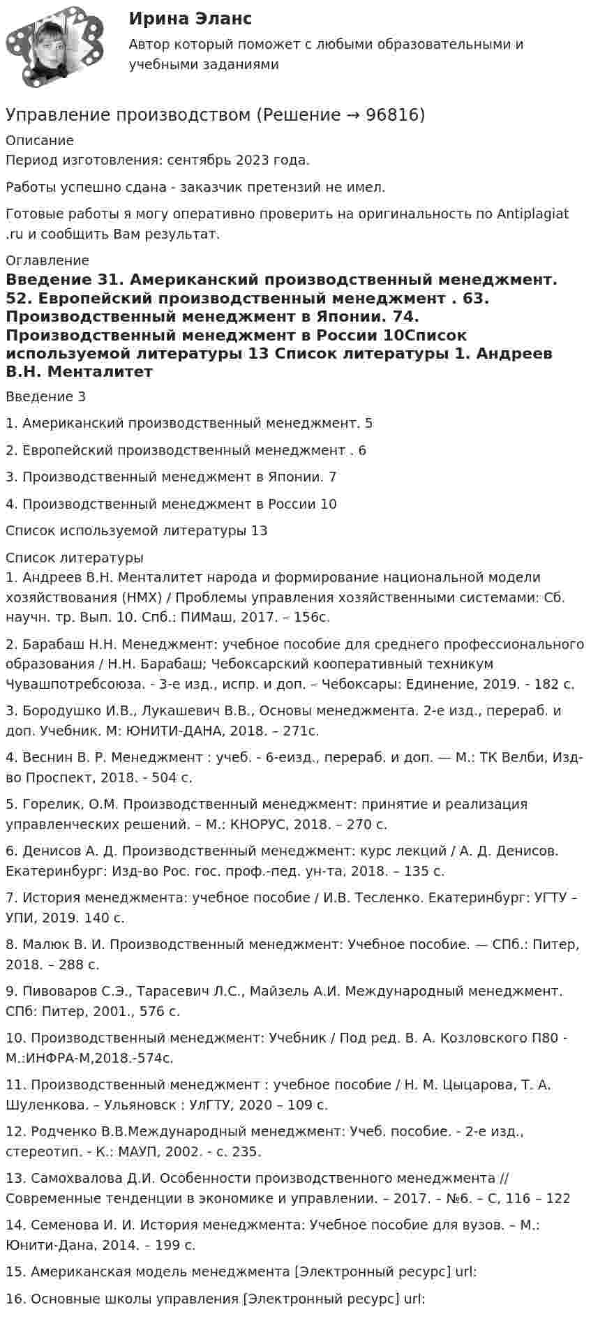      
            Описание
            Период изготовления: сентябрь 2023 года. Работы успешно сдана - заказчик претензий не имел.Готовые работы я могу оперативно проверить на оригинальность по Antiplagiat .ru и сообщить Вам результат. 
            Оглавление
            Введение	31.	Американский производственный менеджмент.	52.	Европейский производственный менеджмент .	63.	Производственный менеджмент в Японии.	74.	Производственный менеджмент в России	10Список используемой литературы	13 
            Список литературы
            1.	Андреев В.Н. Менталитет народа и формирование национальной модели хозяйствования (НМХ) / Проблемы управления хозяйственными системами: Сб. научн. тр. Вып. 10. Спб.: ПИМаш, 2017. – 156с. 2.	Барабаш Н.Н. Менеджмент: учебное пособие для среднего профессионального образования / Н.Н. Барабаш; Чебоксарский кооперативный техникум Чувашпотребсоюза. - 3-е изд., испр. и доп. – Чебоксары: Единение, 2019. - 182 с.3.	Бородушко И.В., Лукашевич В.В., Основы менеджмента. 2-е изд., перераб. и доп. Учебник. М: ЮНИТИ-ДАНА, 2018. – 271с.4.	Веснин В. Р. Менеджмент : учеб. - 6-еизд., перераб. и доп. — М.: ТК Велби, Изд-во Проспект, 2018. - 504 с.5.	Горелик, О.М. Производственный менеджмент: принятие и реализация управленческих решений. – М.: КНОРУС, 2018. – 270 с.6.	Денисов А. Д. Производственный менеджмент: курс лекций / А. Д. Денисов. Екатеринбург: Изд-во Рос. гос. проф.-пед. ун-та, 2018. – 135 с.7.	История менеджмента: учебное пособие / И.В. Тесленко. Екатеринбург: УГТУ – УПИ, 2019. 140 с.8.	Малюк В. И. Производственный менеджмент: Учебное пособие. — СПб.: Питер, 2018. – 288 с.9.	Пивоваров С.Э., Тарасевич Л.С., Майзель А.И. Международный менеджмент. СПб: Питер, 2001., 576 с.10.	 Производственный менеджмент: Учебник / Под ред. В. А. Козловского П80 - М.:ИНФРА-М,2018.-574с.11.	 Производственный менеджмент : учебное пособие / Н. М. Цыцарова, Т. А. Шуленкова. – Ульяновск : УлГТУ, 2020 – 109 с.12.	 Родченко В.В.Международный менеджмент: Учеб. пособие. - 2-е изд., стереотип. - К.: МАУП, 2002. - с. 235.13.	 Самохвалова Д.И. Особенности производственного менеджмента // Современные тенденции в экономике и управлении. – 2017. – №6. – С, 116 – 12214.	 Семенова И. И. История менеджмента: Учебное пособие для вузов. – М.: Юнити-Дана, 2014. – 199 с.15.	 Американская модель менеджмента [Электронный ресурс] url: 16.	 Основные школы управления [Электронный ресурс] url:  
            
            
            Управление проектом в системах электронной коммерции (Управление проектами) (тест с ответами Синергия/МОИ/МТИ/МосАП)Управление производствомУПРАВЛЕНИЕ ПРОИЗВОДСТВОМУправление промышленной безопасностью в нефтегазовом и химическом комплексах 2  Росдистант 2023УПРАВЛЕНИЕ ПРОМЫШЛЕННЫМИ РИСКАМИ. ВАРИАНТ 2.Управление промышленными рисками -вариант №3 Управление профессиональной карьеройУправление проектной деятельностью и бизнес-планирование (ТулГУ, Строительство - ПГС)Управление проектной командой. Синергия. Итоговый + промежуточные тестыУправление проектной командой. Синергия. Итоговый + промежуточные тесты. На отлично!Управление проектной командой, темы 1-5, итоговый тест, 111 вопросов (ответы на тест Синергия / МТИ / МОИ / МосАП)⭐ Управление проектными инвестициями (ответы на тесты Синергия / МТИ / МосАП, декабрь 2022)Управление проектными инвестициями тест Синергия (новый) 60 вопросовУправление проектными командами (тест с ответами магистратура Синергия)