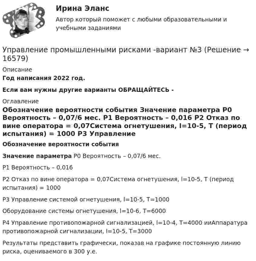     
          Описание
          Год написания 2022 год.Если вам нужны другие варианты ОБРАЩАЙТЕСЬ -  
          Оглавление
           Обозначение вероятности события Значение параметра   P0 Вероятность – 0,07/6 мес.   P1 Вероятность – 0,016   P2 Отказ по вине оператора = 0,07Система огнетушения, l=10-5, Т (период испытания) = 1000   P3 Управление системой огнетушения, l=10-5, Т=1000Оборудование системы огнетушения, l=10-6, Т=6000   P4 Управление противопожарной сигнализацией, l=10-4, Т=4000 ииАппаратура противопожарной сигнализации, l=10-5, Т=3000  	 	Результаты представить графически, показав на графике постоянную линию риска, оцениваемого в 300 у.е. 
            
            
            УПРАВЛЕНИЕ ПРОМЫШЛЕННЫМИ РИСКАМИ. ВАРИАНТ 2.Управление промышленными рисками -вариант №3 Управление профессиональной карьерой✅ Управление профессиональным развитием 42 вопроса СИНЕРГИЯ МТИ 2022Управление профессиональным развитием персонала / 429 вопросов💯 Управление профессиональным развитием персонала (правильные ответы на тест Синергия / МОИ / МТИ / МосАП, август 2023)Управление профессиональным развитием персонала (тест с ответами Синергия/МОИ/ МТИ /МОСАП)⭐ Управление проектными инвестициями (ответы на тесты Синергия / МТИ / МосАП, декабрь 2022)Управление проектными инвестициями тест Синергия (новый) 60 вопросовУправление проектными командами (тест с ответами магистратура Синергия)Управление проектными командами (тест с ответами Синергия/МОИ/МТИ/МосАП)Управление проектом в системах электронной коммерции (Управление проектами) (тест с ответами Синергия/МОИ/МТИ/МосАП)Управление производствомУПРАВЛЕНИЕ ПРОИЗВОДСТВОМ