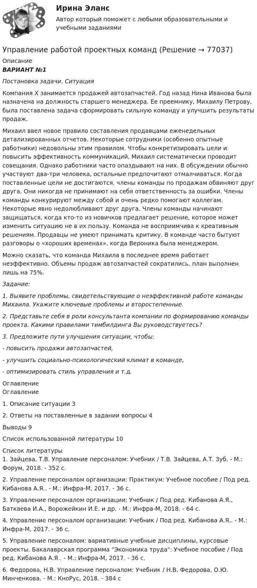      
            Описание
            ВАРИАНТ №1  Постановка задачи. Ситуация	Компания Х занимается продажей автозапчастей. Год назад Нина Иванова была назначена на должность старшего менеджера. Ее преемнику, Михаилу Петрову, была поставлена задача сформировать сильную команду и улучшить результаты продаж. 	Михаил ввел новое правило составления продавцами еженедельных детализированных отчетов. Некоторые сотрудники (особенно опытные работники) недовольны этим правилом. Чтобы конкретизировать цели и повысить эффективность коммуникаций, Михаил систематически проводит совещания. Однако работники часто опаздывают на них. В обсуждении обычно участвуют два-три человека, остальные предпочитают отмалчиваться. Когда поставленные цели не достигаются, члены команды по продажам обвиняют друг друга. Они никогда не принимают на себя ответственность за ошибки. Члены команды конкурируют между собой и очень редко помогают коллегам. Некоторые явно недолюбливают друг друга. Члены команды начинают защищаться, когда кто-то из новичков предлагает решение, которое может изменить ситуацию не в их пользу. Команда не восприимчива к креативным решениям. Продавцы не умеют принимать критику. В команде часто бытуют разговоры о «хороших временах», когда Вероника была менеджером. 	Можно сказать, что команда Михаила в последнее время работает неэффективно. Объемы продаж автозапчастей сократились, план выполнен лишь на 75%. Задание: 1.          Выявите проблемы, свидетельствующие о неэффективной работе команды Михаила. Укажите ключевые проблемы и второстепенные. 2.          Представьте себя в роли консультанта компании по формированию команды проекта. Какими правилами тимбилдинга Вы руководствуетесь? 3.          Предложите пути улучшения ситуации, чтобы: - повысить продажи автозапчастей,  - улучшить социально-психологический климат в команде,  - оптимизировать стиль управления и т.д. 
            Оглавление
            Оглавление1.        Описание ситуации 32.        Ответы на поставленные в задании вопросы      4Выводы         9Список использованной литературы        10 
            Список литературы
            	1.          Зайцева, Т.В. Управление персоналом: Учебник / Т.В. Зайцева, А.Т. Зуб. - М.: Форум, 2018. - 352 c.	2.          Управление персоналом организации: Практикум: Учебное пособие / Под ред. Кибанова А.Я.. - М.: Инфра-М, 2017. - 36 c.	3.          Управление персоналом организации: Учебник / Под ред. Кибанова А.Я., Баткаева И.А., Ворожейкин И.Е. и др. - М.: Инфра-М, 2018. - 64 c.	4.          Управление персоналом организации: Учебник / Под ред. Кибанова А.Я.. - М.: Инфра-М, 2017. - 36 c.	5.          Управление персоналом: вариативные учебные дисциплины, курсовые проекты. Бакалаврская программа Экономика труда: Учебное пособие / Под ред. Кибанова А.Я.. - М.: Инфра-М, 2017. - 36 c.	6.          Федорова, Н.В. Управление персоналом: Учебник / Н.В. Федорова, О.Ю. Минченкова. - М.: КноРус, 2018. - 384 c 
            
            
             Управление процессами обслуживания тесты синергия Управление работой проектных командУправление работой проектных команд Витте МУИВ Ответы на итоговый тестУправление работой проектных команд рр1 виттеУправление развитием  бизнеса (Организация предпринимательской деятельности  ЮРАЙТ) СинергияУправление развитием: виды и необходимость управления.  Инновационный проект: понятие, основные этапы и их содержаниеУправление развитием персонала (1 вариант)Управление профессиональным развитием персонала / 429 вопросов💯 Управление профессиональным развитием персонала (правильные ответы на тест Синергия / МОИ / МТИ / МосАП, август 2023)Управление профессиональным развитием персонала (тест с ответами Синергия/МОИ/ МТИ /МОСАП)⭐ Управление процессами обслуживания.иг (все ответы на тест Синергия / МТИ / МосАП, август 2022)💯 Управление процессами обслуживания.иг (правильные ответы на тест Синергия / МОИ / МТИ / МосАП)Управление процессами обслуживания.ои(иг) тест с ответами Синергия/МОИ/ МТИ Управление процессами обслуживания (тест с ответами Синергия/МОИ/МТИ/МосАП)