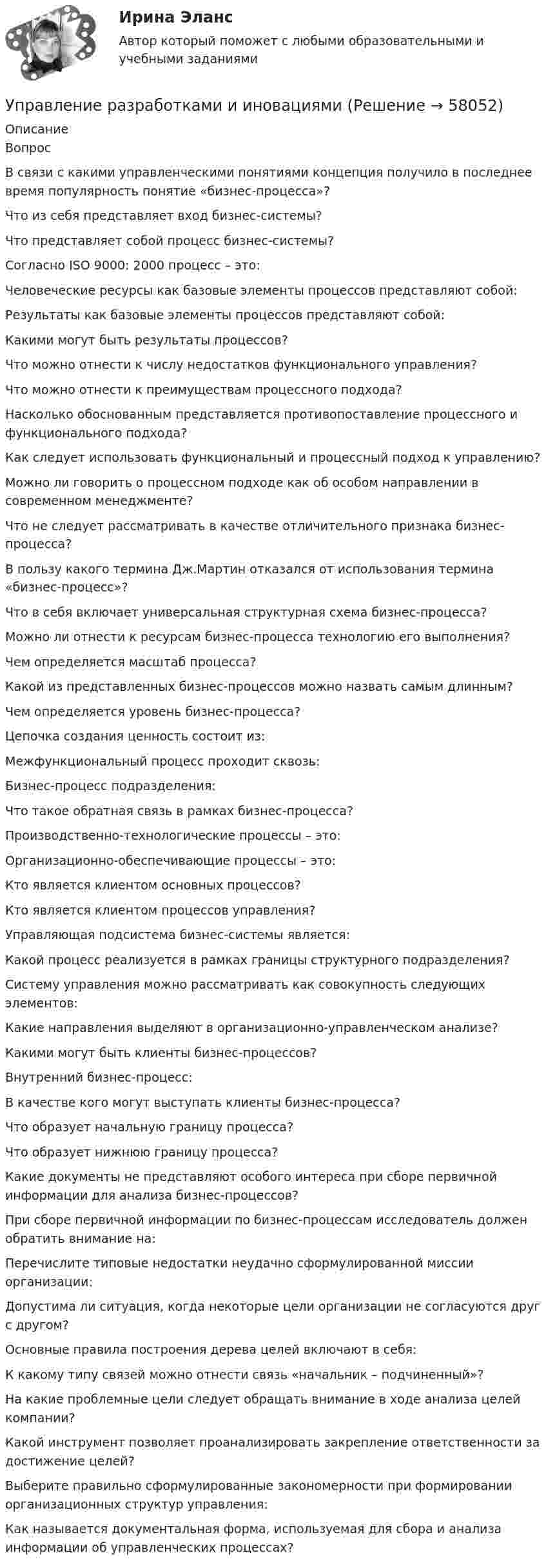      
            Описание
            Вопрос В связи с какими управленческими понятиями концепция получило в последнее время популярность понятие «бизнес-процесса»? Что из себя представляет вход бизнес-системы? Что представляет собой процесс бизнес-системы? Согласно ISO 9000: 2000 процесс – это: Человеческие ресурсы как базовые элементы процессов представляют собой: Результаты как базовые элементы процессов представляют собой: Какими могут быть результаты процессов? Что можно отнести к числу недостатков функционального управления? Что можно отнести к преимуществам процессного подхода? Насколько обоснованным представляется противопоставление процессного и функционального подхода? Как следует использовать функциональный и процессный подход к управлению? Можно ли говорить о процессном подходе как об особом направлении в современном менеджменте? Что не следует рассматривать в качестве отличительного признака бизнес-процесса? В пользу какого термина Дж.Мартин отказался от использования термина «бизнес-процесс»? Что в себя включает универсальная структурная схема бизнес-процесса? Можно ли отнести к ресурсам бизнес-процесса технологию его выполнения? Чем определяется масштаб процесса? Какой из представленных бизнес-процессов можно назвать самым длинным? Чем определяется уровень бизнес-процесса? Цепочка создания ценность состоит из: Межфункциональный процесс проходит сквозь: Бизнес-процесс подразделения: Что такое обратная связь в рамках бизнес-процесса? Производственно-технологические процессы – это: Организационно-обеспечивающие процессы – это: Кто является клиентом основных процессов? Кто является клиентом процессов управления? Управляющая подсистема бизнес-системы является: Какой процесс реализуется в рамках границы структурного подразделения? Систему управления можно рассматривать как совокупность следующих элементов: Какие направления выделяют в организационно-управленческом анализе? Какими могут быть клиенты бизнес-процессов? Внутренний бизнес-процесс: В качестве кого могут выступать клиенты бизнес-процесса? Что образует начальную границу процесса? Что образует нижнюю границу процесса? Какие документы не представляют особого интереса при сборе первичной информации для анализа бизнес-процессов? При сборе первичной информации по бизнес-процессам исследователь должен обратить внимание на: Перечислите типовые недостатки неудачно сформулированной миссии организации: Допустима ли ситуация, когда некоторые цели организации не согласуются друг с другом? Основные правила построения дерева целей включают в себя: К какому типу связей можно отнести связь «начальник – подчиненный»? На какие проблемные цели следует обращать внимание в ходе анализа целей компании? Какой инструмент позволяет проанализировать закрепление ответственности за достижение целей? Выберите правильно сформулированные закономерности при формировании организационных структур управления: Как называется документальная форма, используемая для сбора и анализа информации об управленческих процессах?   
            
            
            Управление развитием персонала в нужном для организации направлении, характеризующееся составлением плана продвижения работника называетсяУправление разработками и иновациямиУПРАВЛЕНИЕ РЕЗУЛИТАТИВНОСТЬЮ РОСДИСТАНТУправление результативностью 1. ГОТОВАЯ Комплексная контрольная работа(ККР)Управление результативностью 2Управление результативностью 2 (150 вопросов)Управление результативностью 2 . Практическая работа 1Управление процессами обслуживания (тест с ответами Синергия/МОИ/МТИ/МосАП) Управление процессами обслуживания тесты синергия Управление работой проектных командУправление работой проектных команд Витте МУИВ Ответы на итоговый тестУправление работой проектных команд рр1 виттеУправление развитием  бизнеса (Организация предпринимательской деятельности  ЮРАЙТ) СинергияУправление развитием: виды и необходимость управления.  Инновационный проект: понятие, основные этапы и их содержание