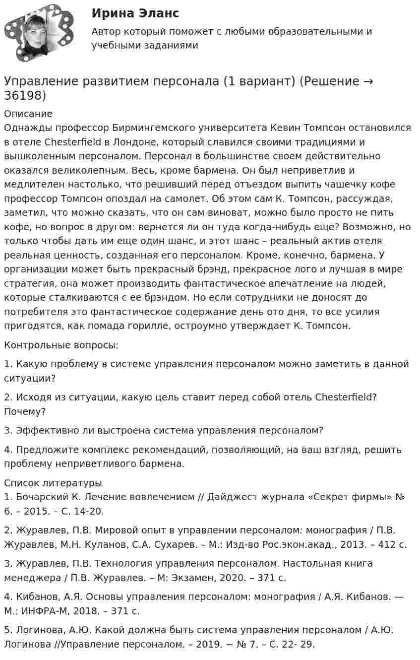     
          Описание
          	Однажды профессор Бирмингемского университета Кевин Томпсон остановился в отеле Chesterfield в Лондоне, который славился своими традициями и вышколенным персоналом. Персонал в большинстве своем действительно оказался великолепным. Весь, кроме бармена. Он был неприветлив и медлителен настолько, что решивший перед отъездом выпить чашечку кофе профессор Томпсон опоздал на самолет. Об этом сам К. Томпсон, рассуждая, заметил, что можно сказать, что он сам виноват, можно было просто не пить кофе, но вопрос в другом: вернется ли он туда когда-нибудь еще? Возможно, но только чтобы дать им еще один шанс, и этот шанс – реальный актив отеля реальная ценность, созданная его персоналом. Кроме, конечно, бармена. У организации может быть прекрасный брэнд, прекрасное лого и лучшая в мире стратегия, она может производить фантастическое впечатление на людей, которые сталкиваются с ее брэндом. Но если сотрудники не доносят до потребителя это фантастическое содержание день ото дня, то все усилия пригодятся, как помада горилле, остроумно утверждает К. Томпсон. 	Контрольные вопросы:	1. Какую проблему в системе управления персоналом можно заметить в данной ситуации? 	2. Исходя из ситуации, какую цель ставит перед собой отель Chesterfield? Почему? 	3. Эффективно ли выстроена система управления персоналом? 	4. Предложите комплекс рекомендаций, позволяющий, на ваш взгляд, решить проблему неприветливого бармена.   
          Список литературы
          	1. Бочарский К. Лечение вовлечением // Дайджест журнала «Секрет фирмы» № 6. – 2015. – С. 14-20.	2. Журавлев, П.В. Мировой опыт в управлении персоналом: монография / П.В. Журавлев, М.Н. Куланов, С.А. Сухарев. – М.: Изд-во Рос.экон.акад., 2013. – 412 с.	3. Журавлев, П.В. Технология управления персоналом. Настольная книга менеджера / П.В. Журавлев. – М: Экзамен, 2020. – 371 с.	4. Кибанов, А.Я. Основы управления персоналом: монография / А.Я. Кибанов. — М.: ИНФРА-М, 2018. – 371 с.	5. Логинова, А.Ю. Какой должна быть система управления персоналом / А.Ю. Логинова //Управление персоналом. – 2019. − № 7. – С. 22- 29.
            
            
            Управление развитием: виды и необходимость управления.  Инновационный проект: понятие, основные этапы и их содержаниеУправление развитием персонала (1 вариант)Управление развитием персонала в нужном для организации направлении, характеризующееся составлением плана продвижения работника называетсяУправление разработками и иновациямиУПРАВЛЕНИЕ РЕЗУЛИТАТИВНОСТЬЮ РОСДИСТАНТУправление результативностью 1. ГОТОВАЯ Комплексная контрольная работа(ККР)Управление результативностью 2Управление процессами обслуживания.ои(иг) тест с ответами Синергия/МОИ/ МТИ Управление процессами обслуживания (тест с ответами Синергия/МОИ/МТИ/МосАП)Управление процессами обслуживания (тест с ответами Синергия/МОИ/МТИ/МосАП) Управление процессами обслуживания тесты синергия Управление работой проектных командУправление работой проектных команд Витте МУИВ Ответы на итоговый тестУправление работой проектных команд рр1 витте