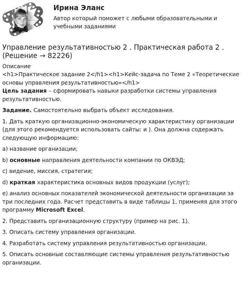     
            Описание
            <h1>Практическое задание 2</h1><h1>Кейс-задача по Теме 2 «Теоретические основы управления результативностью»</h1> Цель задания – сформировать навыки разработки системы управления результативностью. Задание. Самостоятельно выбрать объект исследования. 	1.   Дать краткую организационно-экономическую характеристику организации (для этого рекомендуется использовать сайты:  и ). Она должна содержать следующую информацию:a) название организации;b) основные направления деятельности компании по ОКВЭД;c) видение, миссия, стратегия;d) краткая характеристика основных видов продукции (услуг);e) анализ основных показателей экономической деятельности организации за три последних года. Расчет представить в виде таблицы 1, применяя для этого программу Microsoft Excel.	2.   Представить организационную структуру (пример на рис. 1).	3.   Описать систему управления организации. 	4.   Разработать систему управления результативностью организации.	5.   Описать основные составляющие системы управления результативностью организации.     
            
            
            Управление результативностью 2 . Практическая работа 1Управление результативностью 2 . Практическая работа 2 .Управление результативностью 2, практические задания, росдистантУправление результативностью 2 /Практические задания/РосдистантУправление результативностью 2 (Практическое задание 1,2,3,4,5,6) ТГУ, РосдистантУправление результативностью 2 (Росдистант) Управление результативностью 2 Росдистант 3-32Управление развитием: виды и необходимость управления.  Инновационный проект: понятие, основные этапы и их содержаниеУправление развитием персонала (1 вариант)Управление развитием персонала в нужном для организации направлении, характеризующееся составлением плана продвижения работника называетсяУправление разработками и иновациямиУПРАВЛЕНИЕ РЕЗУЛИТАТИВНОСТЬЮ РОСДИСТАНТУправление результативностью 1. ГОТОВАЯ Комплексная контрольная работа(ККР)Управление результативностью 2