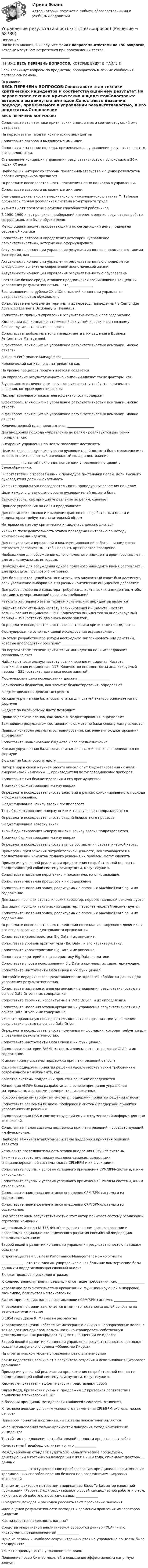      
            Описание
            После скачивания, Вы получите файл с вопросами-ответами на 150 вопросов, которые могут Вам встретиться при прохождении тестов._________________________________________!! НИЖЕ ВЕСЬ ПЕРЕЧЕНЬ ВОПРОСОВ, КОТОРЫЕ БУДУТ В ФАЙЛЕ !!Если возникнут вопросы по предметам, обращайтесь в личные сообщения, постараюсь помочь. 
            Оглавление
            ВЕСЬ ПЕРЕЧЕНЬ ВОПРОСОВ:Сопоставьте этап техники критических инцидентов и соответствующий ему результат.На первом этапе техники критических инцидентовСопоставьте авторов и выдвинутые ими идеи.Сопоставьте название подхода, применяемого в управлении результативностью, и его недостатки.Становление концепции управления результативностью происходило в 20-х годах XX векаНаибольший интерес со стороны предпринимательства к оценке результатов работы сотрудников проявилсяОпределите последовательность появления новых подходов в управлении.Сопоставьте авторов и выдвинутые ими идеи.Благодаря деятельности американского инженера-консультанта Ф. Тейлора сложилась первая формальная система мониторинга трудаУильям Скотт предложил рейтинг способностей работниковВ 1950–1960-х гг. проявился наибольший интерес к оценке результатов работы сотрудников, это было обусловленоМетод оценки заслуг, процветающий и по сегодняшний день, подвергли серьезной критикеСопоставьте авторов и определения категории «управление результативностью», которые они сформулировали.Актуальность концепции управления результативностью определяется такими факторами, как ______________Актуальность концепции управления результативностью определяется следующими аспектами современной экономической жизни.Актуальность концепции управления результативностью обусловленаСостояние бизнес-среды, ставшее предпосылкой возникновения концепции управления результативностью, – это ______________Возникновение на рубеже XX и XXI столетий концепции управления результативностью обусловленоСопоставьте англоязычные термины и их перевод, приведенный в Cambridge Advanced Learner’s Dictionary &amp; Thesaurus.Сопоставьте принцип управления результативностью и его содержание.Ключевыми для компании, стремящейся к устойчивости и финансовому благополучию, становятся вопросыСопоставьте проблемные зоны менеджмента и их решения в Business Performance Management.К факторам, влияющим на управление результативностью компании, можно отнестиBusiness Performance Management ________________Человеческий капитал рассматривается какНа уровне процессов продумывается и создаетсяНа управление результативностью компании влияют такие факторы, какВ условиях ограниченности ресурсов руководству требуется принимать решения, которые ориентированыПаспорт ключевого показателя эффективности содержитК факторам, влияющим на управление результативностью компании, можно отнестиК факторам, влияющим на управление результативностью компании, можно отнестиКоличественный план предназначен ________________Для внедрения подхода «управление по целям» реализуются два таких принципа, какВнедрение управления по целям позволяет достигнутьЦели каждого следующего уровня руководителей должны быть «вложенными», то есть вносить понятный и очевидный вклад в достижение___________ – главный поклонник концепции управления по целям в Великобритании.В соответствии с требованиями к процедуре постановки целей, цели высшего руководителя должны охватыватьУкажите правильную последовательность процедуры управления по целям.Цели каждого следующего уровня руководителей должны бытьСамоконтроль, как принцип управления по целям, означаетПроцесс управления по целям предполагаетДля постановки планов и измерения фактов по разработанным целям и индикаторам требуется значительный объемИнтервью по методу критических инцидентов должно длитьсяУкажите последовательность этапов проведения интервью по методу критических инцидентов.Для полуквалифицированной и квалифицированной работы ... инцидентов считается достаточным, чтобы покрыть критическое поведение.Необходимое для обсуждения одного полезного инцидента время составляет ... для индивидуальных интервью.Необходимое для обсуждения одного полезного инцидента время составляет ... для процедуры группового интервью. Для большинства целей можно считать, что адекватный охват был достигнут, если увеличение выборки на 100 разных критических инцидентов добавляетДля работ надзорного характера требуется ... критических инцидентов, чтобы составить исчерпывающий перечень требований.Результатом первого этапа техники критических инцидентов является Найдите относительную частоту возникновения инцидента. Частота возникновения инцидента – 157. Количество инцидентов за анализируемый период – 351 (оставить два знака после запятой).Определите последовательность этапов техники критических инцидентов.Формулирование основных целей исследования осуществляетсяНа этапе разработки процедуры необходимо запланировать ряд действий, которые впоследствии обеспечат ________________На первом этапе техники критических инцидентов цели исследования согласовываютсяНайдите относительную частоту возникновения инцидента. Частота возникновения инцидента – 117. Количество инцидентов за анализируемый период – 351 (оставить два знака после запятой).Формулировка цели исследования должна ___________________Взаимосвязи бюджетов, как элемент бюджетирования, определяютБюджет движения денежных средствКаждая укрупненная балансовая статья для статей активов оценивается по формулеБюджет по балансовому листу позволяетПравила расчета планов, как элемент бюджетирования, определяютВажнейшим результатом составления бюджета по балансовому листу являютсяПравила контроля результатов планирования, как элемент бюджетирования, определяютСопоставьте наименование бюджета и его предназначение.Каждая укрупненная балансовая статья для статей пассивов оценивается по формулеБюджет по балансовому листу __________________Питер Пирр в своей научной работе описал опыт бюджетирования «с нуля» американской компании ..., производителя полупроводниковых приборов.Сопоставьте тип бюджетирования и его преимущества.В рамках бюджетирования «снизу вверх»Определите последовательность действий в рамках комбинированного подхода к бюджетированию.Бюджетирование «снизу вверх» предполагаетТипы бюджетирования «сверху вниз» и «снизу вверх» подразделяютсяОпределите последовательность стадий бюджетного процесса.Бюджетирование «сверху вниз»Типы бюджетирования «сверху вниз» и «снизу вверх» подразделяютсяВ рамках бюджетирования «снизу вверх»Определите последовательность этапов составления стратегической карты.Примерами предложения потребительной ценности, заключающегося в предоставлении клиентам полного решения их проблем, могут служитьПримерами успешной реализации предложения потребительной ценности, представляющей собой систему замкнутости, могут служитьСопоставьте названия перспектив и показатели, их описывающие.Сопоставьте названия процессов и их содержание.Сопоставьте названия задач, реализуемых с помощью Machine Learning, и их содержание.Для задач, носящих стратегический характер, пересчет моделей рекомендуетсяДля задач, носящих тактический характер, пересчет моделей рекомендуетсяСопоставьте названия задач, реализуемых с помощью Machine Learning, и их содержание.Определите последовательность действий по созданию цифрового двойника и его использованию в деятельности организации.Сопоставьте характеристики Big Data и их описание.Сопоставьте уровень архитектуры «Big Data» и его характеристику.Сопоставьте характеристики Big Data и их описание.Сопоставьте критерий и характеристику Big Data-аналитики. Сопоставьте угрозы использования Big Data и примеры, их характеризующие.Сопоставьте инструменты Data Driven и их функционал.Постройте иерархическое представление методологий обработки данных для управления результативностью.Сопоставьте названия этапов организации управления результативностью на основе Data Driven и их содержание.Сопоставьте термины, используемые в Data Driven, и их определения.Сопоставьте названия этапов организации управления результативностью на основе Data Driven и их содержание.Укажите правильную последовательность этапов организации управления результативностью на основе Data Driven.Определите последовательность получения информации, которая требуется для управления результативностью.Сопоставьте инструменты Data Driven и их функционал.Сопоставьте критерии FASMI, которыми описывается технология OLAP, и их содержание.К инжинирингу системы поддержки принятия решений относятСистема поддержки принятия решений удовлетворяет таким требованиям современного менеджмента, как ____________Качество системы поддержки принятия решений определяетсяКонцепция «MRP» была разработана на основе принципов управления материальными запасами предприятия, изложенныхК особо значимым атрибутам системы поддержки принятия решений относятСопоставьте элементы Business Intelligence и системы поддержки принятия управленческих решений.Сопоставьте вид DSS и соответствующий ему инструментарий информационных технологий.Сопоставьте 4 слоя системы поддержки принятия решений и соответствующий им функционал.Наиболее важными атрибутами системы поддержки принятия решений являютсяУстановите последовательность этапов внедрения CPM/BPM-системы.Укажите соответствие между компонентами/составляющими специализированной системы класса CPM/BPM и их функциями.Сопоставьте группы и условия успешного применения CPM/BPM-системы, к ним относящиеся.Сопоставьте группы и условия успешного применения CPM/BPM-системы, к ним относящиеся.Сопоставьте наименование этапов внедрения CPM/BPM-системы и их содержание.Сопоставьте наименование этапов внедрения CPM/BPM-системы и их содержание.Под управлением результативностью этот автор понимает систему реализации стратегии компании.Федеральный закон № 115-ФЗ «О государственном прогнозировании и программах социально-экономического развития Российской Федерации» определяет механизмВторой вехой в развитии концепции управления результативностью называют созданиеК преимуществам Business Performance Management можно отнести_____________ – это технология, упорядочивающая большие коммерческие базы данных и поддерживающая сложный анализ.Бюджет доходов и расходов отражаетК количественному плану предъявляются такие требования, как ________________Управление результативностью организации, функционирующей в цифровой экономике, базируется на технологияхБизнес-приложения, одна из составляющих CPM/BPM-системы, ______________Управление по целям заключается в том, что постановка целей основана на тесном сотрудничествеВ 1954 году Джон К. Фланаган разработалУправление по целям «обеспечит интеграцию личных и корпоративных целей, а также даст менеджерам возможность контролировать собственную деятельность». Так раскрывает сущность концепции ее идеологВторой вехой в развитии концепции управления результативностью называют создание иезуитского ордена «Общество Иисуса»На стратегическом уровне управления результативностьюКакие недостатки возникают в результате создания и использования цифрового двойника?Примерами успешной реализации предложения потребительной ценности, представляющей собой систему замкнутости, могут служитьКлючевые показатели эффективности представляют собойЭдгар Кодд, британский ученый, предложил 12 критериев соответствия приложения технологии OLAPК базовым принципам методологии «Balanced Scorecard» относятсяК технологическим условиям успешного применения CPM/BPM-системы можно отнестиПримером принятой в организации системы показателей являютсяИз-за использования только крайностей поведения метод критических инцидентовТретий тип предложения потребительной ценности представляет собойКачественный дэшборд отличает то, что _____________Международный стандарт аудита 520 «Аналитические процедуры», действующий в Российской Федерации с 09.01.2019 года, описывает факторы ... данных._______________ – это существенное преобразование, принципиальное изменение традиционных способов ведения бизнеса под воздействием цифровых технологий.Значимым фактором мотивации американцев Studs Terkel, автор известной публикации «Работа: Люди рассказывают о своей каждодневной работе и о том, как они к этой работе относятся», назвал _____________В бюджете доходов и расходов рассчитывают прогнозные значенияИдеи оценки результативности восходят к временам правления императоров династииКак называется надежность данных?Средства оперативной аналитической обработки данных (OLAP) – это инструмент, предназначенный _____________Одна из первых и наиболее сокрушительных атак на управление по целям была предпринята ________________Укажите преимущества управления по целям.Появление новых бизнес-моделей и повышение эффективности напрямую зависят  
            
            
            Управление результативностью 2Управление результативностью 2 (150 вопросов)Управление результативностью 2 . Практическая работа 1Управление результативностью 2 . Практическая работа 2 .Управление результативностью 2, практические задания, росдистантУправление результативностью 2 /Практические задания/РосдистантУправление результативностью 2 (Практическое задание 1,2,3,4,5,6) ТГУ, РосдистантУправление работой проектных команд рр1 виттеУправление развитием  бизнеса (Организация предпринимательской деятельности  ЮРАЙТ) СинергияУправление развитием: виды и необходимость управления.  Инновационный проект: понятие, основные этапы и их содержаниеУправление развитием персонала (1 вариант)Управление развитием персонала в нужном для организации направлении, характеризующееся составлением плана продвижения работника называетсяУправление разработками и иновациямиУПРАВЛЕНИЕ РЕЗУЛИТАТИВНОСТЬЮ РОСДИСТАНТ