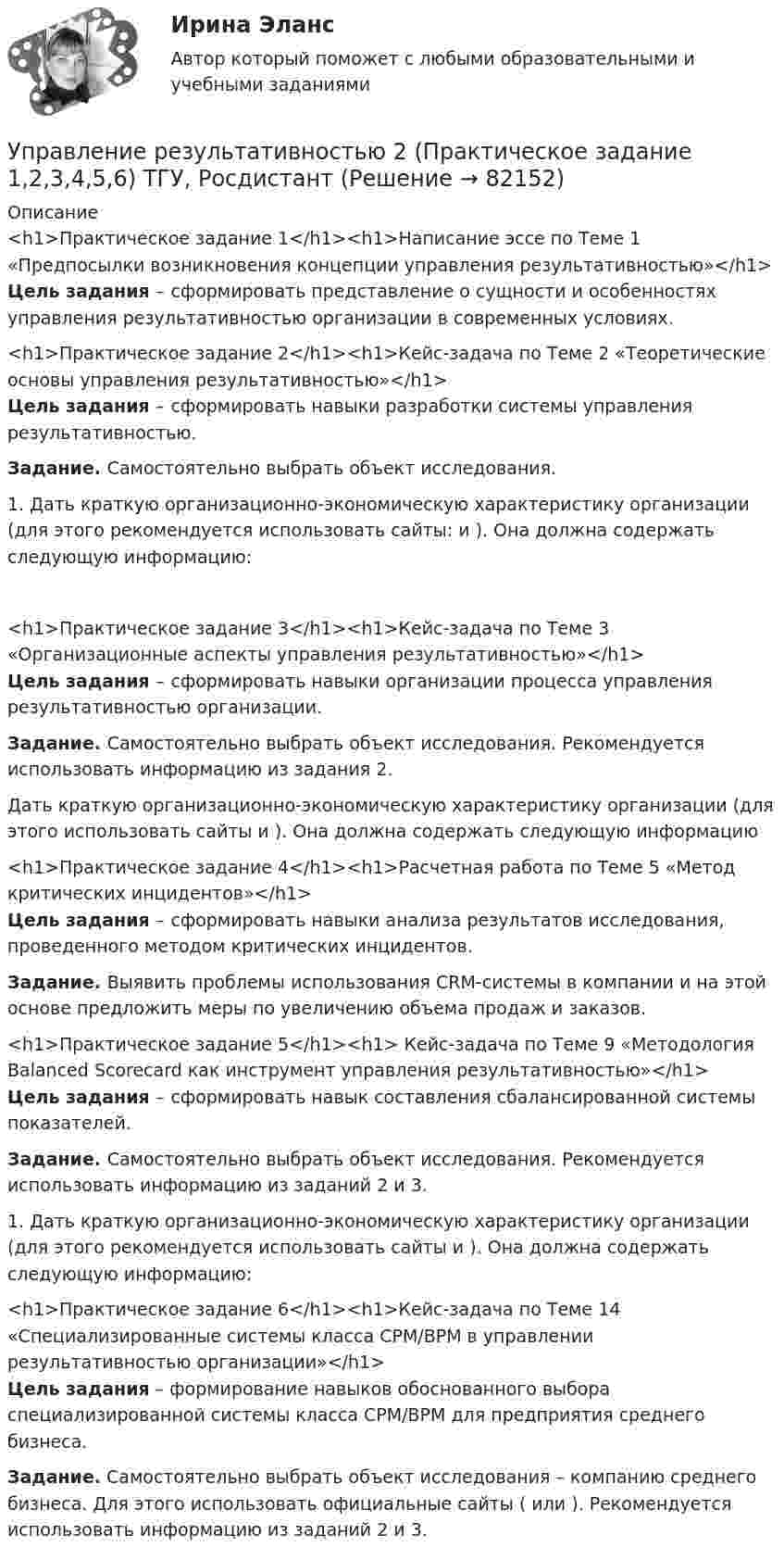     
            Описание
            <h1>Практическое задание 1</h1><h1>Написание эссе по Теме 1 «Предпосылки возникновения концепции управления результативностью»</h1> Цель задания – сформировать представление о сущности и особенностях управления результативностью организации в современных условиях.<h1>Практическое задание 2</h1><h1>Кейс-задача по Теме 2 «Теоретические основы управления результативностью»</h1> Цель задания – сформировать навыки разработки системы управления результативностью. Задание. Самостоятельно выбрать объект исследования. 	1.   Дать краткую организационно-экономическую характеристику организации (для этого рекомендуется использовать сайты:  и ). Она должна содержать следующую информацию:<h1>Практическое задание 3</h1><h1>Кейс-задача по Теме 3 «Организационные аспекты управления результативностью»</h1> Цель задания – сформировать навыки организации процесса управления результативностью организации. Задание. Самостоятельно выбрать объект исследования. Рекомендуется использовать информацию из задания 2.Дать краткую организационно-экономическую характеристику организации (для этого использовать сайты  и ). Она должна содержать следующую информацию<h1>Практическое задание 4</h1><h1>Расчетная работа по Теме 5 «Метод критических инцидентов»</h1> Цель задания – сформировать навыки анализа результатов исследования, проведенного методом критических инцидентов. Задание. Выявить проблемы использования CRM-системы в компании и на этой основе предложить меры по увеличению объема продаж и заказов.<h1>Практическое задание 5</h1><h1> Кейс-задача по Теме 9 «Методология Balanced Scorecard как инструмент управления результативностью»</h1> Цель задания – сформировать навык составления сбалансированной системы показателей. Задание. Самостоятельно выбрать объект исследования. Рекомендуется использовать информацию из заданий 2 и 3.	1.   Дать краткую организационно-экономическую характеристику организации (для этого рекомендуется использовать сайты  и ). Она должна содержать следующую информацию:<h1>Практическое задание 6</h1><h1>Кейс-задача по Теме 14 «Специализированные системы класса CPM/BPM в управлении результативностью организации»</h1>Цель задания – формирование навыков обоснованного выбора специализированной системы класса CPM/BPM для предприятия среднего бизнеса.Задание. Самостоятельно выбрать объект исследования – компанию среднего бизнеса. Для этого использовать официальные сайты ( или ). Рекомендуется использовать информацию из заданий 2 и 3.   
            
            
            Управление результативностью 2 /Практические задания/РосдистантУправление результативностью 2 (Практическое задание 1,2,3,4,5,6) ТГУ, РосдистантУправление результативностью 2 (Росдистант) Управление результативностью 2 Росдистант 3-32Управление результативностью 2 Росдистант ТГУ задание 2 УПравление результативностью 2 ТГУ Управление результативностью 5 задание ТГУ Управление разработками и иновациямиУПРАВЛЕНИЕ РЕЗУЛИТАТИВНОСТЬЮ РОСДИСТАНТУправление результативностью 1. ГОТОВАЯ Комплексная контрольная работа(ККР)Управление результативностью 2Управление результативностью 2 (150 вопросов)Управление результативностью 2 . Практическая работа 1Управление результативностью 2 . Практическая работа 2 .