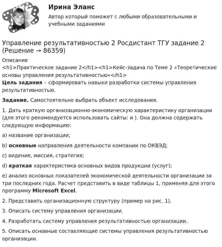     
            Описание
            <h1>Практическое задание 2</h1><h1>Кейс-задача по Теме 2 «Теоретические основы управления результативностью»</h1> Цель задания – сформировать навыки разработки системы управления результативностью. Задание. Самостоятельно выбрать объект исследования. 	1.   Дать краткую организационно-экономическую характеристику организации (для этого рекомендуется использовать сайты:  и ). Она должна содержать следующую информацию:a) название организации;b) основные направления деятельности компании по ОКВЭД;c)  видение, миссия, стратегия;d) краткая характеристика основных видов продукции (услуг);e)  анализ основных показателей экономической деятельности организации за три последних года. Расчет представить в виде таблицы 1, применяя для этого программу Microsoft Excel.	2.   Представить организационную структуру (пример на рис. 1).	3.   Описать систему управления организации. 	4.   Разработать систему управления результативностью организации.	5.   Описать основные составляющие системы управления результативностью организации.    
            
            
             Управление результативностью 2 Росдистант 3-32Управление результативностью 2 Росдистант ТГУ задание 2 УПравление результативностью 2 ТГУ Управление результативностью 5 задание ТГУ Управление результативностью ТГУ 4 задание  вариант 17 Управление результативностью ТГУ росдистант 3 задание ⭐ Управление ресурсами (все ответы на тест Синергия / МТИ / МосАП, август 2022)Управление результативностью 2Управление результативностью 2 (150 вопросов)Управление результативностью 2 . Практическая работа 1Управление результативностью 2 . Практическая работа 2 .Управление результативностью 2, практические задания, росдистантУправление результативностью 2 /Практические задания/РосдистантУправление результативностью 2 (Практическое задание 1,2,3,4,5,6) ТГУ, Росдистант