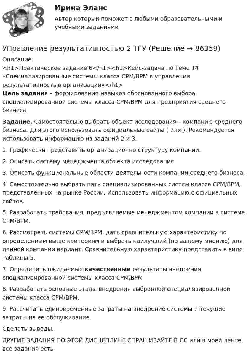     
            Описание
            <h1>Практическое задание 6</h1><h1>Кейс-задача по Теме 14 «Специализированные системы класса CPM/BPM в управлении результативностью организации»</h1>Цель задания – формирование навыков обоснованного выбора специализированной системы класса CPM/BPM для предприятия среднего бизнеса.Задание. Самостоятельно выбрать объект исследования – компанию среднего бизнеса. Для этого использовать официальные сайты ( или ). Рекомендуется использовать информацию из заданий 2 и 3.	1.   Графически представить организационно структуру компании.	2.   Описать систему менеджмента объекта исследования.	3.   Описать функциональные области деятельности компании среднего бизнеса.	4.   Самостоятельно выбрать пять специализированных систем класса CPM/BPM, представленных на рынке России. Использовать информацию с официальных сайтов.	5.   Разработать требования, предъявляемые менеджментом компании к системе CPM/BPM.	6.   Рассмотреть системы CPM/BPM, дать сравнительную характеристику по определенным выше критериям и выбрать наилучший (по вашему мнению) для данной компании вариант. Сравнительную характеристику представить в виде таблицы 5. 	7.   Определить ожидаемые качественные результаты внедрения специализированной системы класса CPM/BPM	8.   Разработать основные этапы внедрения выбранной специализированной системы класса CPM/BPM.	9.   Рассчитать единовременные затраты на внедрение системы и текущие затраты на ее обслуживание.Сделать выводы.ДРУГИЕ ЗАДАНИЯ ПО ЭТОЙ ДИСЦЕПЛИНЕ СПРАШИВАЙТЕ В ЛС или в моей ленте. все задания есть    
            
            
            Управление результативностью 2 Росдистант ТГУ задание 2 УПравление результативностью 2 ТГУ Управление результативностью 5 задание ТГУ Управление результативностью ТГУ 4 задание  вариант 17 Управление результативностью ТГУ росдистант 3 задание ⭐ Управление ресурсами (все ответы на тест Синергия / МТИ / МосАП, август 2022)💯 Управление ресурсами (все ответы на тест Синергия / МТИ / МосАП, март 2023)Управление результативностью 2 (150 вопросов)Управление результативностью 2 . Практическая работа 1Управление результативностью 2 . Практическая работа 2 .Управление результативностью 2, практические задания, росдистантУправление результативностью 2 /Практические задания/РосдистантУправление результативностью 2 (Практическое задание 1,2,3,4,5,6) ТГУ, РосдистантУправление результативностью 2 (Росдистант)