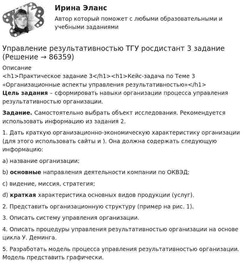     
            Описание
            <h1>Практическое задание 3</h1><h1>Кейс-задача по Теме 3 «Организационные аспекты управления результативностью»</h1> Цель задания – сформировать навыки организации процесса управления результативностью организации. Задание. Самостоятельно выбрать объект исследования. Рекомендуется использовать информацию из задания 2.	1.    Дать краткую организационно-экономическую характеристику организации (для этого использовать сайты  и ). Она должна содержать следующую информацию:a)  название организации;b) основные направления деятельности компании по ОКВЭД;c)  видение, миссия, стратегия;d) краткая характеристика основных видов продукции (услуг).	2.    Представить организационную структуру (пример на рис. 1).	3.    Описать систему управления организации. 	4.    Описать процедуры управления результативностью организации на основе цикла У. Деминга. 	5.    Разработать модель процесса управления результативностью организации. Модель представить графически.   
            
            
            Управление результативностью ТГУ 4 задание  вариант 17 Управление результативностью ТГУ росдистант 3 задание ⭐ Управление ресурсами (все ответы на тест Синергия / МТИ / МосАП, август 2022)💯 Управление ресурсами (все ответы на тест Синергия / МТИ / МосАП, март 2023)💯 Управление ресурсами (все ответы на тест Синергия / МТИ / МосАП, ноябрь 2022)💯 Управление ресурсами (все ответы на тест Синергия / МТИ / МосАП, ноябрь 2022)💯 Управление ресурсами (ответы на тест Синергия / МОИ / МТИ / МосАП, сентябрь 2023)Управление результативностью 2, практические задания, росдистантУправление результативностью 2 /Практические задания/РосдистантУправление результативностью 2 (Практическое задание 1,2,3,4,5,6) ТГУ, РосдистантУправление результативностью 2 (Росдистант) Управление результативностью 2 Росдистант 3-32Управление результативностью 2 Росдистант ТГУ задание 2 УПравление результативностью 2 ТГУ 