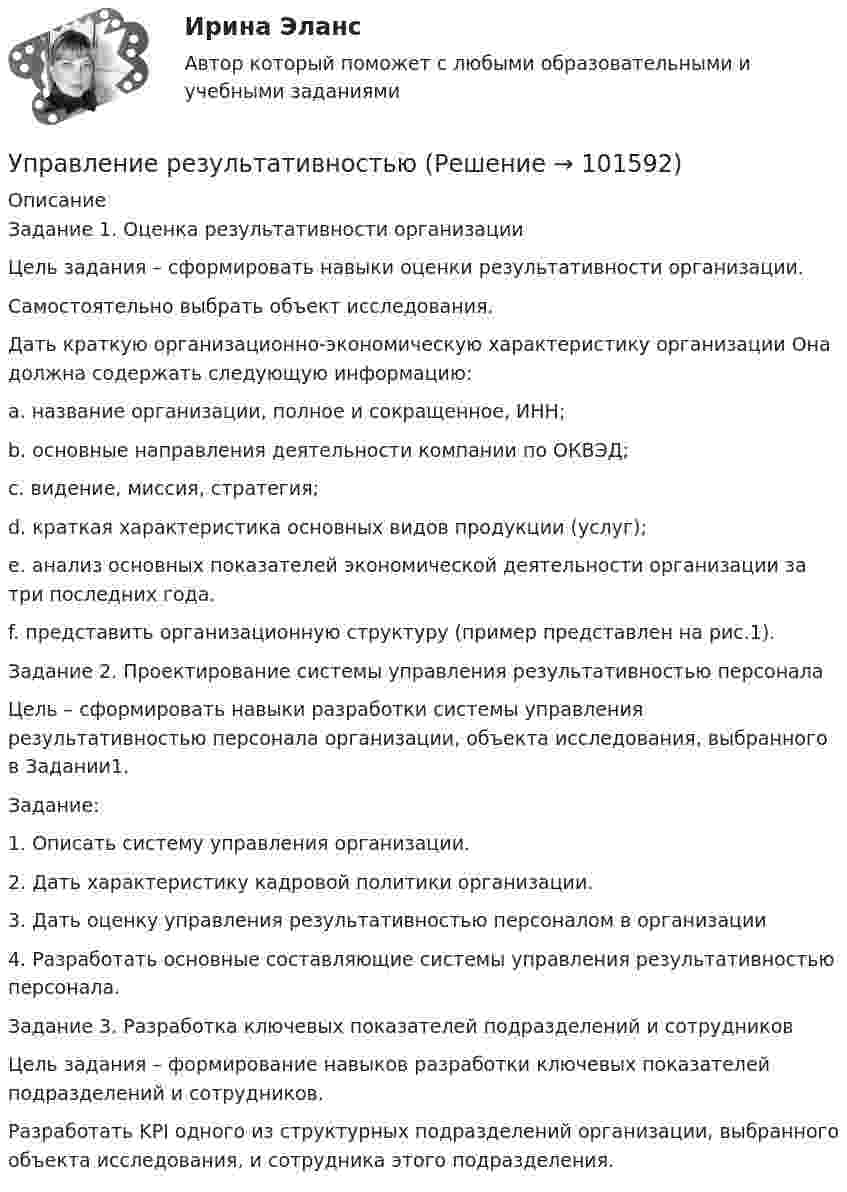       
            Описание
            Задание 1. Оценка результативности организацииЦель задания – сформировать навыки оценки результативности организации.Самостоятельно выбрать объект исследования.Дать краткую организационно-экономическую характеристику организации Она должна содержать следующую информацию:a. название организации, полное и сокращенное, ИНН;b. основные направления деятельности компании по ОКВЭД;c. видение, миссия, стратегия;d. краткая характеристика основных видов продукции (услуг);e. анализ основных показателей экономической деятельности организации за три последних года.f. представить организационную структуру (пример представлен на рис.1).Задание 2. Проектирование системы управления результативностью персоналаЦель – сформировать навыки разработки системы управления результативностью персонала организации, объекта исследования, выбранного в Задании1.Задание:1. Описать систему управления организации.2. Дать характеристику кадровой политики организации.3. Дать оценку управления результативностью персоналом в организации4. Разработать основные составляющие системы управления результативностью персонала.Задание 3. Разработка ключевых показателей подразделений и сотрудниковЦель задания – формирование навыков разработки ключевых показателей подразделений и сотрудников.Разработать KPI одного из структурных подразделений организации, выбранного объекта исследования, и сотрудника этого подразделения.   