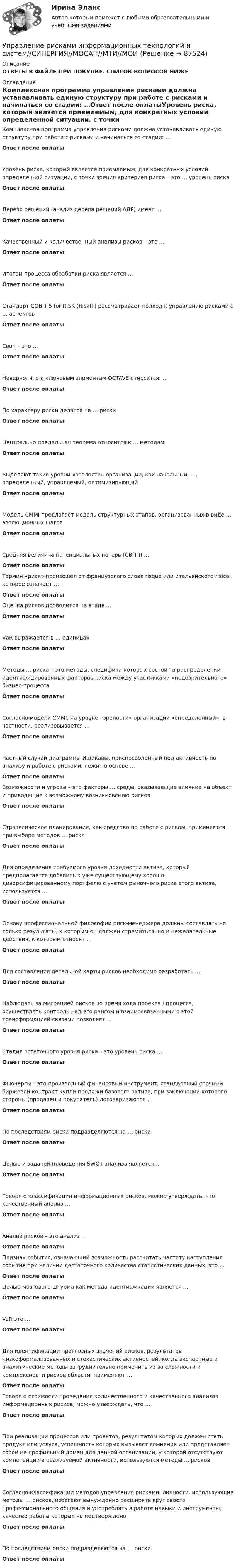      
            Описание
            ОТВЕТЫ В ФАЙЛЕ ПРИ ПОКУПКЕ. СПИСОК ВОПРОСОВ НИЖЕ 
            Оглавление
            Комплексная программа управления рисками должна устанавливать единую структуру при работе с рисками и начинаться со стадии: …Ответ после оплатыУровень риска, который является приемлемым, для конкретных условий определенной ситуации, с точки зрения критериев риска – это … уровень рискаОтвет после оплатыДерево решений (анализ дерева решений АДР) имеет …Ответ после оплатыКачественный и количественный анализы рисков – это …Ответ после оплатыИтогом процесса обработки риска является …Ответ после оплатыСтандарт COBIT 5 for RISK (RiskIT) рассматривает подход к управлению рисками с … аспектовОтвет после оплатыСвоп – это …Ответ после оплатыНеверно, что к ключевым элементам OCTAVE относится: …Ответ после оплатыПо характеру риски делятся на … рискиОтвет после оплатыЦентрально предельная теорема относится к … методамОтвет после оплатыВыделяют такие уровни «зрелости» организации, как начальный, …, определенный, управляемый, оптимизирующийОтвет после оплатыМодель CMMI предлагает модель структурных этапов, организованных в виде … эволюционных шаговОтвет после оплатыСредняя величина потенциальных потерь (СВПП) …Ответ после оплатыТермин «риск» произошел от французского слова risqué или итальянского risico, которое означает …Ответ после оплатыОценка рисков проводится на этапе …Ответ после оплатыVаR выражается в … единицахОтвет после оплатыМетоды … риска – это методы, специфика которых состоит в распределении идентифицированных факторов риска между участниками «подозрительного» бизнес-процессаОтвет после оплатыСогласно модели CMMI, на уровне «зрелости» организации «определенный», в частности, реализовывается …Ответ после оплатыЧастный случай диаграммы Ишикавы, приспособленный под активность по анализу и работе с рисками, лежит в основе …Ответ после оплатыВозможности и угрозы – это факторы … среды, оказывающие влияние на объект и приводящие к возможному возникновению рисковОтвет после оплатыСтратегическое планирование, как средство по работе с риском, применяется при выборе методов … рискаОтвет после оплатыДля определения требуемого уровня доходности актива, который предполагается добавить к уже существующему хорошо диверсифицированному портфелю с учетом рыночного риска этого актива, используется …Ответ после оплатыОснову профессиональной философии риск-менеджера должны составлять не только результаты, к которым он должен стремиться, но и нежелательные действия, к которым относят …Ответ после оплатыДля составления детальной карты рисков необходимо разработать …Ответ после оплатыНаблюдать за миграцией рисков во время хода проекта / процесса, осуществлять контроль над его рангом и взаимосвязанными с этой трансформацией связями позволяет …Ответ после оплатыСтадия остаточного уровня риска – это уровень риска …Ответ после оплатыФьючерсы – это производный финансовый инструмент, стандартный срочный биржевой контракт купли-продажи базового актива, при заключении которого стороны (продавец и покупатель) договариваются …Ответ после оплатыПо последствиям риски подразделяются на … рискиОтвет после оплатыЦелью и задачей проведения SWOT-анализа является…Ответ после оплатыГоворя о классификации информационных рисков, можно утверждать, что качественный анализ …Ответ после оплатыАнализ рисков – это анализ …Ответ после оплатыПризнак события, означающий возможность рассчитать частоту наступления события при наличии достаточного количества статистических данных, это …Ответ после оплатыЦелью мозгового штурма как метода идентификации является …Ответ после оплатыVaR это …Ответ после оплатыДля идентификации прогнозных значений рисков, результатов низкоформализованных и стохастических активностей, когда экспертные и аналитические методы затруднительно применить из-за сложности и комплексности рисков области, применяют …Ответ после оплатыГоворя о стоимости проведения количественного и качественного анализов информационных рисков, можно утверждать, что …Ответ после оплатыПри реализации процессов или проектов, результатом которых должен стать продукт или услуга, успешность которых вызывает сомнения или представляет собой не профильный домен для данной организации, у которой отсутствуют компетенции в реализуемой активности, используются методы … рисковОтвет после оплатыСогласно классификации методов управления рисками, личности, использующие методы … рисков, избегают вынужденно расширять круг своего профессионального общения и употреблять в работе навыки и инструменты, качество работы которых не подтвержденоОтвет после оплатыПо последствиям риски подразделяются на … рискиОтвет после оплаты  
            
            
            Управление рисками - задача 1 Управление рисками информационных технологий и систем//СИНЕРГИЯ//МОСАП//МТИ//МОИУправление рисками  ИТОГОВЫЙ Управление рисками организацииУправление рисками. Практические работы с 1-7. РосдистантУправление рисками, системный анализ и моделирование 2 2024 вариант по фамилии - ЛИУправление системами жизнеобеспечения населения💯 Управление ресурсами (все ответы на тест Синергия / МТИ / МосАП, ноябрь 2022)💯 Управление ресурсами (все ответы на тест Синергия / МТИ / МосАП, ноябрь 2022)💯 Управление ресурсами (ответы на тест Синергия / МОИ / МТИ / МосАП, сентябрь 2023)Управление ресурсами (тест с ответами Синергия/МОИ/ МТИ /МОСАП) Управление рефлексами означает …Управление рискамиУправление рисками 