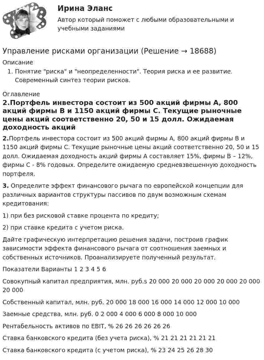     
          Описание
           Понятие риска и неопределенности. Теория риска и ее развитие. Современный синтез теории рисков. 
          Оглавление
          2.Портфель инвестора состоит из 500 акций фирмы А, 800 акций фирмы В и 1150 акций фирмы С. Текущие рыночные цены акций соответст­венно 20, 50 и 15 долл. Ожидаемая доходность акций фирмы А составляет 15%, фирмы В – 12%, фирмы С - 8% годовых. Определите ожидаемую средневзвешенную доходность портфеля. 3. Определите эффект финансового рычага по европейской концепции для различных вариантов структуры пассивов по двум возможным схемам кредитования: 	1) при без рисковой ставке процента по кредиту;	2)  при ставке кредита с учетом риска. 	Дайте графическую интерпретацию решения задачи, построив график зависимости эффекта финансового рычага от соотношения заемных и собственных источников. Проанализируете полученный результат.   Показатели Варианты   1 2 3 4 5 6   Совокупный капитал предприятия, млн. руб.s 20 000 20 000 20 000 20 000 20 000 20 000   Собственный капитал, млн. руб. 20 000 18 000 16 000 14 000 12 000 10 000   Заемные средства, млн. руб. 0 2 000 4 000 6 000 8 000 10 000   Рентабельность активов по EBIT, % 26 26 26 26 26 26   Ставка банковского кредита (без учета риска), %  21 21 21 21 21 21   Ставка банковского кредита (с учетом риска), %  23 24 25 26 28 30   
            
            
            Управление рисками  ИТОГОВЫЙ Управление рисками организацииУправление рисками. Практические работы с 1-7. РосдистантУправление рисками, системный анализ и моделирование 2 2024 вариант по фамилии - ЛИУправление системами жизнеобеспечения населенияУправление системами электроснабжения и электрохозяйстваУправление собственным бизнесом💯 Управление ресурсами (ответы на тест Синергия / МОИ / МТИ / МосАП, сентябрь 2023)Управление ресурсами (тест с ответами Синергия/МОИ/ МТИ /МОСАП) Управление рефлексами означает …Управление рискамиУправление рисками Управление рисками в предпринимательствеУправление рисками - задача 1 