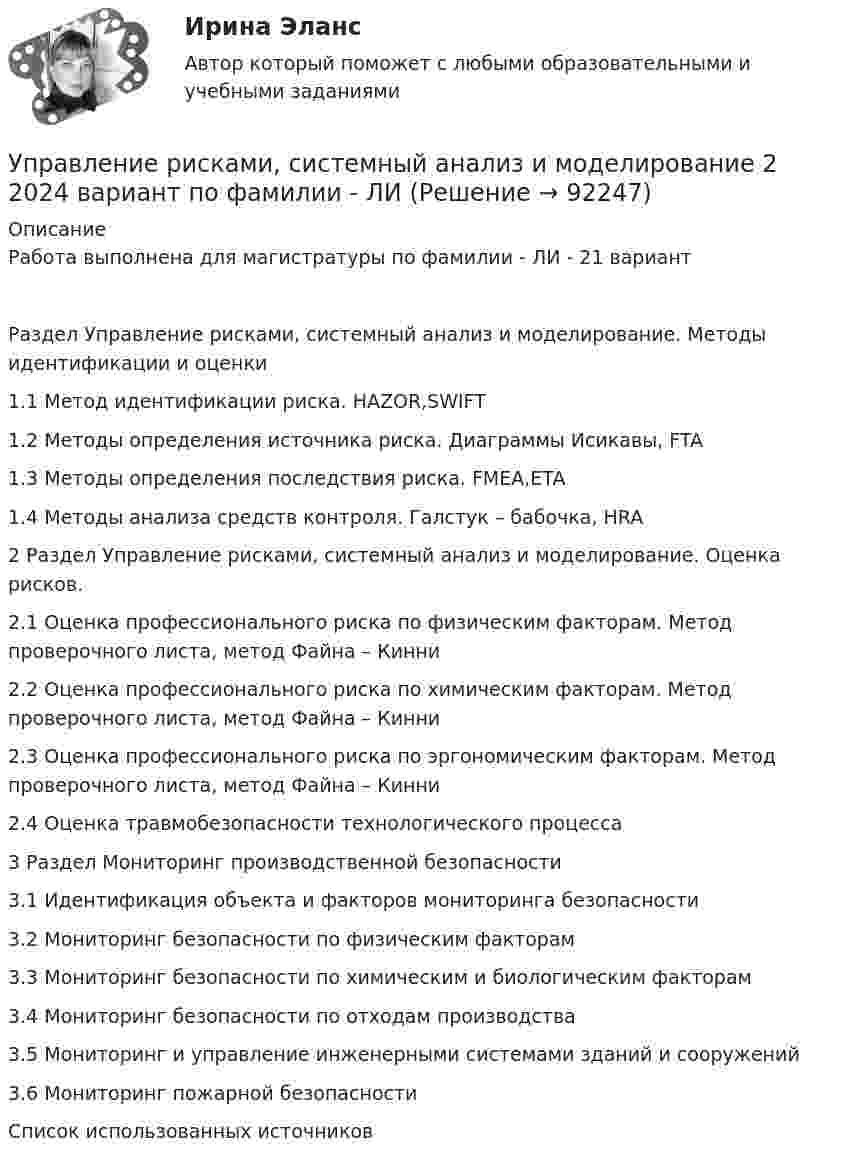     
            Описание
            Работа выполнена для магистратуры по фамилии - ЛИ - 21 вариант	Раздел Управление рисками, системный анализ и моделирование. Методы идентификации и оценки	1.1 Метод идентификации риска. HAZOR,SWIFT	1.2 Методы определения источника риска. Диаграммы Исикавы, FTA	1.3 Методы определения последствия риска. FMEA,ETA	1.4 Методы анализа средств контроля. Галстук – бабочка, HRA	2 Раздел Управление рисками, системный анализ и моделирование. Оценка рисков.	2.1 Оценка профессионального риска по физическим факторам. Метод проверочного листа, метод Файна – Кинни	2.2 Оценка профессионального риска по химическим факторам. Метод проверочного листа, метод Файна – Кинни	2.3 Оценка профессионального риска по эргономическим факторам. Метод проверочного листа, метод Файна – Кинни	2.4 Оценка травмобезопасности технологического процесса	3 Раздел Мониторинг производственной безопасности	3.1 Идентификация объекта и факторов мониторинга безопасности	3.2 Мониторинг безопасности по физическим факторам	3.3 Мониторинг безопасности по химическим и биологическим факторам	3.4 Мониторинг безопасности по отходам производства 	3.5 Мониторинг и управление инженерными системами зданий и сооружений	3.6 Мониторинг пожарной безопасности	Список использованных источников    
            
            
            Управление рисками. Практические работы с 1-7. РосдистантУправление рисками, системный анализ и моделирование 2 2024 вариант по фамилии - ЛИУправление системами жизнеобеспечения населенияУправление системами электроснабжения и электрохозяйстваУправление собственным бизнесомУправление собственным бизнесом 💯 Управление собственным бизнесом [14 тем] (все ответы на тест Синергия / МТИ / МосАП, март 2023)Управление рефлексами означает …Управление рискамиУправление рисками Управление рисками в предпринимательствеУправление рисками - задача 1 Управление рисками информационных технологий и систем//СИНЕРГИЯ//МОСАП//МТИ//МОИУправление рисками  ИТОГОВЫЙ 