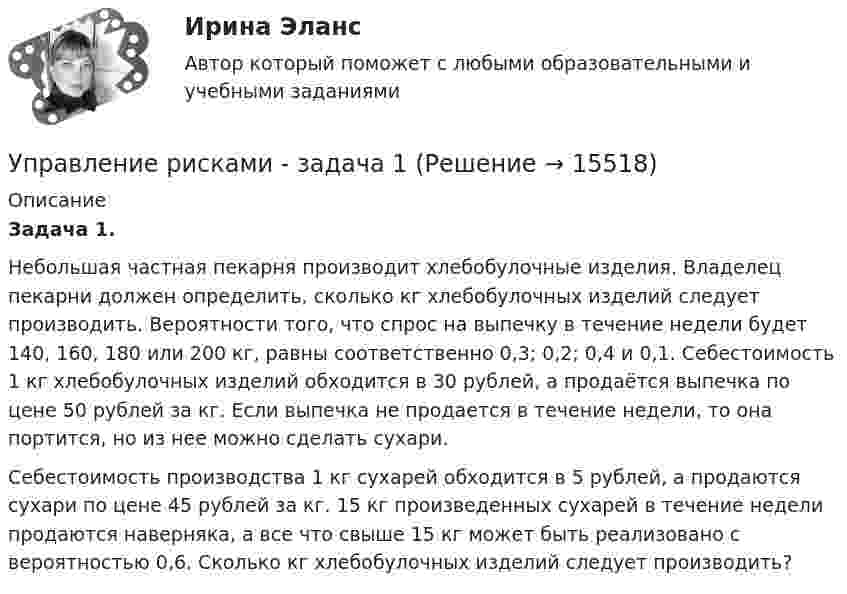      
          Описание
           Задача 1.	Небольшая частная пекарня производит хлебобулочные изделия. Владелец пекарни должен определить, сколько кг хлебобулочных изделий следует производить. Вероятности того, что спрос на выпечку в течение недели будет 140, 160, 180 или 200 кг, равны соответственно 0,3; 0,2; 0,4 и 0,1. Себестоимость 1 кг хлебобулочных изделий обходится в 30 рублей, а продаётся выпечка по цене 50 рублей за кг. Если выпечка не продается в течение недели, то она портится, но из нее можно сделать сухари.	Себестоимость производства 1 кг сухарей обходится в 5 рублей, а продаются сухари по цене 45 рублей за кг. 15 кг произведенных сухарей в течение недели продаются наверняка, а все что свыше 15 кг может быть реализовано с вероятностью 0,6. Сколько кг хлебобулочных изделий следует производить?  
            
            
            Управление рисками в предпринимательствеУправление рисками - задача 1 Управление рисками информационных технологий и систем//СИНЕРГИЯ//МОСАП//МТИ//МОИУправление рисками  ИТОГОВЫЙ Управление рисками организацииУправление рисками. Практические работы с 1-7. РосдистантУправление рисками, системный анализ и моделирование 2 2024 вариант по фамилии - ЛИ💯 Управление ресурсами (все ответы на тест Синергия / МТИ / МосАП, март 2023)💯 Управление ресурсами (все ответы на тест Синергия / МТИ / МосАП, ноябрь 2022)💯 Управление ресурсами (все ответы на тест Синергия / МТИ / МосАП, ноябрь 2022)💯 Управление ресурсами (ответы на тест Синергия / МОИ / МТИ / МосАП, сентябрь 2023)Управление ресурсами (тест с ответами Синергия/МОИ/ МТИ /МОСАП) Управление рефлексами означает …Управление рисками