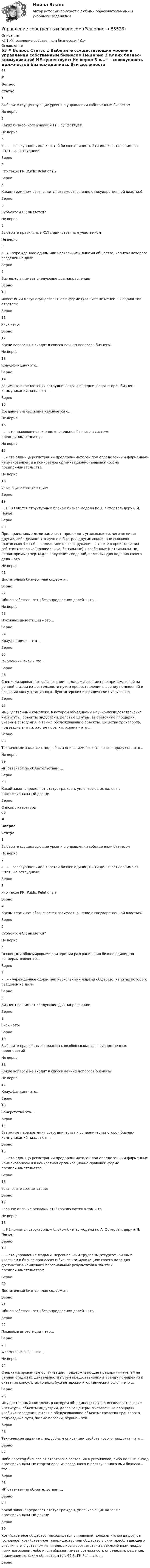      
            Описание
            <h1>Управление собственным бизнесом</h1> 
            Оглавление
            63 # Вопрос Статус    1 Выберите cсуществующие уровни в управлении собственным бизнесом Не верно   2 Каких бизнес- коммуникаций НЕ существует: Не верно   3 «...» – совокупность должностей бизнес-единицы. Эти должности занимают штатные сотрудники. Верно   4 Что такое PR (Public Relations)? Верно   5 Каким термином обозначается взаимоотношение с государственной властью? Верно   6 Субъектом GR является? Не верно   7 Выберите правильные ЮЛ с единственным участником Не верно   8 «...» - учрежденное одним или несколькими лицами общество, капитал которого разделен на доли. Верно   9 Бизнес-план имеет следующие два направления: Верно   10 Инвестиции могут осуществляться в форме (укажите не менее 2-х вариантов ответов): Верно   11 Риск - это: Верно   12 Какие вопросы не входят в список вечных вопросов бизнеса? Не верно   13 Краудфандинг- это… Верно   14 Взаимные переплетения сотрудничества и соперничества сторон бизнес- коммуникаций называют … Верно   15 Создание бизнес плана начинается с… Не верно   16 … – это правовое положение владельцев бизнеса в системе предпринимательства Не верно   17 … – это единица регистрации предпринимателей под определенным фирменным наименованием и в конкретной организационно-правовой форме предпринимательства Не верно   18 Установите соответствие: Верно   19 … НЕ является структурным блоком бизнес-модели по А. Остервальдеру и И. Пенье: Верно   20 Предприимчивые люди замечают, предвидят, угадывают то, чего не видят другие, либо делают это лучше и быстрее других людей; они выявляют (распознают) в себе, в представителях окружения, а также в происходящих событиях типовые (тривиальные, банальные) и особенные (нетривиальные, неповторимые) черты для получения сведений, полезных для ведения своего дела – это … Не верно   21 Достаточный бизнес-план содержит: Верно   22 Общая собственность без определения долей – это … Не верно   23 Посевные инвестиции – это… Верно   24 Краудлендинг – это… Верно   25 Фирменный знак – это … Верно   26 Специализированные организации, поддерживающие предпринимателей на ранней стадии их деятельности путем предоставления в аренду помещений и оказания консультационных, бухгалтерских и юридических услуг – это … Верно   27 Имущественный комплекс, в котором объединены научно-исследовательские институты, объекты индустрии, деловые центры, выставочные площадки, учебные заведения, а также обслуживающие объекты: средства транспорта, подъездные пути, жилые поселки, охрана – это … Верно   28 Техническое задание с подробным описанием свойств нового продукта – это … Не верно   29 ИП отвечает по обязательствам … Верно   30 Какой закон определяет статус граждан, уплачивающих налог на профессиональный доход: Верно  
            Список литературы
            80 # Вопрос Статус    1 Выберите cсуществующие уровни в управлении собственным бизнесом Не верно   2 «...» – совокупность должностей бизнес-единицы. Эти должности занимают штатные сотрудники. Верно   3 Что такое PR (Public Relations)? Верно   4 Каким термином обозначается взаимоотношение с государственной властью? Верно   5 Субъектом GR является? Не верно   6 Основными общемировыми критериями разграничения бизнес-единиц по размерам являются… Верно   7 «...» - учрежденное одним или несколькими лицами общество, капитал которого разделен на доли. Верно   8 Бизнес-план имеет следующие два направления: Верно   9 Риск - это: Верно   10 Выберите правильные варианты способов создания государственных предприятий Не верно   11 Какие вопросы не входят в список вечных вопросов бизнеса? Не верно   12 Краудфандинг- это… Верно   13 Банкротство это-… Верно   14 Взаимные переплетения сотрудничества и соперничества сторон бизнес- коммуникаций называют … Верно   15 … – это единица регистрации предпринимателей под определенным фирменным наименованием и в конкретной организационно-правовой форме предпринимательства Верно   16 Установите соответствие: Верно   17 Главное отличие рекламы от PR заключается в том, что … Не верно   18 … НЕ является структурным блоком бизнес-модели по А. Остервальдеру и И. Пенье: Верно   19 … – это управление людьми, персональным трудовым ресурсом, личным участием в бизнес-процессах и бизнес-коммуникациях своего дела для достижения наилучших персональных результатов в занятии предпринимательством Верно   20 Достаточный бизнес-план содержит: Верно   21 Общая собственность без определения долей – это … Верно   22 Посевные инвестиции – это… Верно   23 Фирменный знак – это … Не верно   24 Специализированные организации, поддерживающие предпринимателей на ранней стадии их деятельности путем предоставления в аренду помещений и оказания консультационных, бухгалтерских и юридических услуг – это … Верно   25 Имущественный комплекс, в котором объединены научно-исследовательские институты, объекты индустрии, деловые центры, выставочные площадки, учебные заведения, а также обслуживающие объекты: средства транспорта, подъездные пути, жилые поселки, охрана – это … Верно   26 Техническое задание с подробным описанием свойств нового продукта – это … Верно   27 Либо переход бизнеса от стартового состояния в устойчивое, либо полный выход профессиональных стартаперов из созданного и раскрученного ими бизнеса – это … Верно   28 ИП отвечает по обязательствам … Верно   29 Какой закон определяет статус граждан, уплачивающих налог на профессиональный доход: Верно   30 Хозяйственное общество, находящееся в правовом положении, когда другое (основное) хозяйственное товарищество или общество в силу преобладающего участия в его уставном капитале, либо в соответствии с заключённым между ними договором, либо иным образом имеет возможность определять решения, принимаемые таким обществом (ст. 67.3. ГК РФ) – это … Верно  
            
            
            Управление системами электроснабжения и электрохозяйстваУправление собственным бизнесомУправление собственным бизнесом 💯 Управление собственным бизнесом [14 тем] (все ответы на тест Синергия / МТИ / МосАП, март 2023)💯 Управление собственным бизнесом [14 тем] (все ответы на тест Синергия / МТИ / МосАП, ноябрь 2022)💯 Управление собственным бизнесом [14 тем] (все ответы на тест Синергия / МТИ / МосАП, октябрь 2022)💯 Управление собственным бизнесом [14 тем] (все ответы на тест Синергия / МТИ / МосАП, февраль 2023)Управление рисками в предпринимательствеУправление рисками - задача 1 Управление рисками информационных технологий и систем//СИНЕРГИЯ//МОСАП//МТИ//МОИУправление рисками  ИТОГОВЫЙ Управление рисками организацииУправление рисками. Практические работы с 1-7. РосдистантУправление рисками, системный анализ и моделирование 2 2024 вариант по фамилии - ЛИ