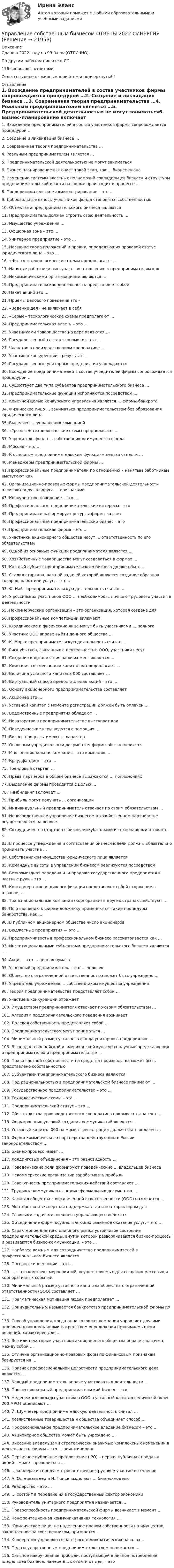     
          Описание
          Сдано в 2022 году на 93 балла(ОТЛИЧНО).По другим работам пишите в ЛС.156 вопросов с ответами.Ответы выделены жирным шрифтом и подчеркнуты!!! 
          Оглавление
          1. Вхождение предпринимателей в состав участников фирмы сопровождается процедурой …2.	Создание и ликвидация бизнеса …3.	Современная теория предпринимательства …4.	Реальным предпринимателем является …5. Предпринимательской деятельностью не могут заниматься6.	Бизнес-планирование включает такой этап, как … бизнес-плана7. Изменение системы властных полномочий совладельцев бизнеса и структуры предпринимательской власти на фирме происходит в процессе …8.	Предпринимательское администрирование – это …9.	Добровольные взносы участников фонда становятся собственностью 10.	Объектами предпринимательского бизнеса являются11.	Предприниматель должен строить свою деятельность …12.	Имущество учреждения …13. Офшорная зона – это …14.	Унитарное предприятие – это …15.	Название свода положений и правил, определяющих правовой статус юридического лица – это …16.	«Чистые» технологические схемы предполагают …17.	Нанятые работники выступают по отношению к предпринимателям как 18.	Некоммерческими организациями являются …19.	Предпринимательская деятельность представляет собой20.	Пакет акций это …21. Приемы делового поведения это - 22.	«Ведение дел» не включает в себя23. «Серые» технологические схемы предполагают …24.	Предпринимательская власть – это …25.	Участниками товарищества на вере являются …26.	Государственный сектор экономики – это …27.	Членство в производственном кооперативе …28.	Участие в конкуренции – результат …29. Государственные унитарные предприятия учреждаются30.	Вхождение предпринимателей в состав учредителей фирмы сопровождается процедурой …31.	Существует два типа субъектов предпринимательского бизнеса …32.	Предпринимательские функции исполняются посредством …33. Конечной целью конкурсного управления является … фирмы-банкрота34.	Физическое лицо … заниматься предпринимательством без образования юридического лица35.	Выделяют … управления компанией36. «Грязные» технологические схемы предполагают …37. Учредитель фонда … собственником имущества фонда38.	Миссия – это …39.	К основным предпринимательским функциям нельзя отнести …40.	Менеджеры предпринимательской фирмы …41. Профессиональные предприниматели по отношению к нанятым работникам выступают как 42.	Организационно-правовые формы предпринимательской деятельности отличаются дуг от друга … признаками43.	Конкурентное поведение – это …44.	Профессиональные предпринимательские интересы – это 45. Предприниматель формирует ресурсы фирмы за счет46.	Профессиональный предпринимательский бизнес – это47.	Предпринимательская фирма – это …48.	Участники акционерного общества несут … ответственность по его обязательствам49. Одной из основных функций предпринимателя является …50.	Хозяйственные товарищества могут создаваться в формах …51.	Каждый субъект предпринимательского бизнеса должен быть …52.	Стадия стартапа, важной задачей которой является создание образцов товаров, работ или услуг, – это …53. Ф. Найт предпринимательскую деятельность считал …54.	У российских участников ООО … необходимость личного трудового участия в деятельности55.	Некоммерческие организации – это организация, которая создана для 56.	Профессиональные компетенции включают:57. Юридические и физические лица могут быть участниками … полного58.	Участник ООО вправе выйти данного общества …59.	К. Маркс предпринимательскую деятельность считал …60.	Риск убытков, связанных с деятельностью ООО, участники несут 61. Создание и организация рабочих мест является …62.	Компания со смешанным капиталом предполагает …63.	Величина уставного капитала 000 составляет …64.	Виртуальный способ предоставления акций – это …65. Основу акционерного предпринимательства составляет66.	Акционер это …67.	Уставной капитал с момента регистрации должен быть оплачен …68.	Ведомственные предприятия обладают …69. Новаторство в предпринимательстве выступает как70.	Поведенческие игры ведутся с помощью …71.	Бизнес-процессы имеют … характер72. Основным учредительным документом фирмы обычно является 73.	Многонациональная компания – это компания, …74. Краудфандинг – это …75.	Трендовый стартап …76. Права партнеров в общем бизнесе выражаются … полномочиях77.	Выделение фирмы проводится с целью …78.	Тимбилдинг включает …79. Прибыль могут получать … организации80.	Индивидуальный предприниматель отвечает по своим обязательствам …81.	Непосредственное управление бизнесом в хозяйственном партнерстве осуществляется на основе …82.	Сотрудничество стартапа с бизнес-инкубаторами и технопарками относится к …83. В процессе утверждения и согласования бизнес-модели должны обязательно принимать участие …84.	Собственником имущества юридического лица является85.	Командные высоты в управлении бизнесом реализуются посредством86. Безвозмездная передача или продажа государственного предприятия в частные руки – это …87.	Конгломеративная диверсификация представляет собой вторжение в отрасли, …88.	Транснациональные компании (корпорации) в других странах действуют …89.	По отношению к фирме-должнику применяются такие процедуры банкротства, как …90. В публичном акционерном обществе число акционеров91.	Бюджетные предприятия — это …92.	Предприимчивость в профессиональном бизнесе рассматривается как …93.	Институциональными субъектами предпринимательского бизнеса являются …94.	Акция – это … ценная бумага95.	Успешный предприниматель – это … человек96.	Общество с ограниченной ответственностью может быть учреждено …97.	Учредитель учреждения … собственником имущества учреждения98. Теория предпринимательства представляет собой …99.	Участие в конкуренции отражает100.	Имуществом предпринимателя отвечает по своим обязательствам …101.	Алгоритм предпринимательского поведения возникает102. Долевая собственность представляет собой …103.	Предпринимательством могут заниматься …104.	Минимальный размер уставного фонда унитарного предприятия …105.	В западно-европейской и американской культурах научные представления о предпринимателях и предпринимательстве …106. Право частной собственности на средства производства может быть представлено собственностью107.	Субъектами предпринимательского бизнеса являются108.	Под рациональностью в предпринимательском бизнесе понимают …109.	Государственное предпринимательство – это …110.	Технологические схемы – это …111.	Предпринимательский статус – это …112.	Обязательства производственного кооператива покрываются за счет …113.	Формирование условий создания коммуникаций является …114. Уставный капитал 000 на момент регистрации должен быть оплачен …115.	Форма коммерческого партнерства действующим в России законодательством …116.	Бизнес-процесс имеет …117.	Холдинговые объединения – это разновидность …118. Поведенческие роли формируют поведенческие … владельцев бизнеса119. Некоммерческие организации зарабатывать прибыль120.	Совокупность предпринимательских действий составляет …121.	Трудовые коммуниканты, кроме формальных документов …122.	Капитал общества с ограниченной ответственности (ООО) называется …123.	Менторство и экспертная поддержка стартапов характерны для 124.	Главными задачами внешнего управляющего являются125.	Объединение фирм, осуществляющих взаимное оказание услуг, – это …126.	Характерное для того или иного рынка устойчивое состояние предпринимательской среды, внутри которой разворачиваются бизнес-процессы и развиваются бизнес-коммуникации, – это …127.	Наиболее важным для сотрудничества предпринимателей в профессиональном бизнесе является128.	Посевные инвестиции – это …129. … – это комплекс мероприятий, осуществляемых для создания массовых и корпоративных событий130.	Минимальный размер уставного капитала общества с ограниченной ответственности (ООО) составляет …131.	Прагматическая мотивация людей предполагает …132.	Принудительным называется банкротство предпринимательской фирмы по …133.	Способ управления, когда одна головная компания управляет другими подчиненными компаниями посредством определения принимаемых ими решений, характерен для …134.	Все или некоторые участники акционерного общества вправе заключить между собой …135.	Отличие организационно-правовых форм по финансовым признакам базируется на …136.	Признак профессиональной целостности предпринимательского дела является …137.	Каждый предприниматель вправе участвовать в деятельности …138.	Профессиональный предпринимательский бизнес – это139.	Неденежные вклады участников ООО в уставный капитал величиной более 200 МРОТ оценивают …140.	Й. Шумпетер предпринимательскую деятельность считал …141.	Хозяйственные товарищества и общества объединяет способ …142.	Профессиональное предпринимательское владение бизнесом – это …143.	Акционерное общество может быть учреждено …144. Внесение владельцами стратегически значимых комплексных изменений в деятельность фирмы – это … реинжиниринг145.	Первичное публичное предложение (IPO) – первая публичная продажа акций – может проводиться …146.	… кооператив предусматривает личное трудовое участие его членов147.	А. Остервальдер и И. Пинье выделяют … бизнес-модели148.	Рейдерство – это …149.	… состоит в передаче их в государственный сектор экономики150.	Руководитель унитарного предприятия назначается …151. Правоспособность предпринимательской фирмы возникает в момент …152.	Конфронтационная коммуникативная технология …153.	Юридическое лицо, не наделенное правом собственности на имущество, закрепленное за собственником, признается …154.	Кооператив управляется на строго демократических началах …155.	Под государственным предпринимательством понимается …156.	Сильное накручивание прибыли, поступающей в личное потребление владельцев бизнеса, намеренных отойти от дел, – это  
            
            
            ⭐ Управление собственным бизнесом [9 тем] (ответы на тест Синергия / МТИ / МосАП, июль 2022)Управление собственным бизнесом ОТВЕТЫ 2022 СИНЕРГИЯ💯 Управление собственным бизнесом (ответы на тест Синергия / МОИ / МТИ / МосАП, декабрь 2023)💯 Управление собственным бизнесом (ответы на тест Синергия / МОИ / МТИ / МосАП, ноябрь 2023)Управление собственным бизнесом, СинергияУправление собственным бизнесом Синергия (2 семестр)Управление собственным бизнесом. Синергия. Ответы на ИТОГОВЫЙ ТЕСТ. На отлично!Управление системами жизнеобеспечения населенияУправление системами электроснабжения и электрохозяйстваУправление собственным бизнесомУправление собственным бизнесом 💯 Управление собственным бизнесом [14 тем] (все ответы на тест Синергия / МТИ / МосАП, март 2023)💯 Управление собственным бизнесом [14 тем] (все ответы на тест Синергия / МТИ / МосАП, ноябрь 2022)💯 Управление собственным бизнесом [14 тем] (все ответы на тест Синергия / МТИ / МосАП, октябрь 2022)