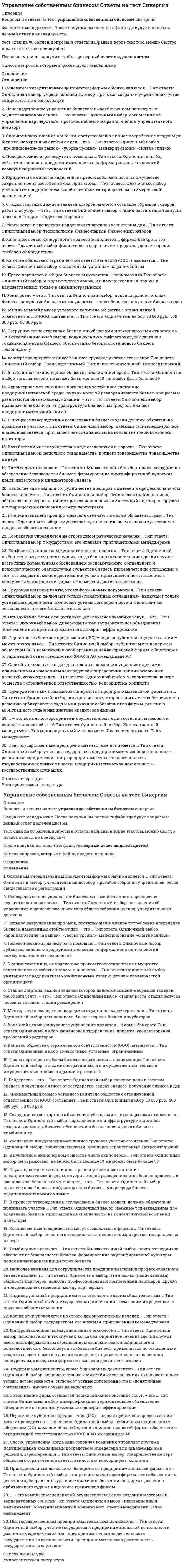      
          Описание
          Управление собственным бизнесомТема 1. Место и роль фирм в управлении собственным бизнесом. Командные высоты в управлении собственным бизнесом. Организационная структура бизнесаТема 2. Частное и коллективное предпринимательствоТема 3. Предпринимательство на основе долевого владения бизнесомТема 4. Предпринимательство на основе акционерной собственностиТема 5. Государственное предпринимательствоТема 6. Объединения фирм в предпринимательствеТема 7. Бизнес-процессы и бизнес-коммуникацииТема 8. Предпринимательский селф-менеджментТема 9. Бизнес-моделирование, стратегия, тактика бизнесаТема 10. Управление бизнесом на предстартовой стадииТема 11. Учреждение новой фирмы на предстартовой стадииТема 12. Управление бизнесом на стадии стартапаТема 13. Управление бизнесом на стадии его конкурентной устойчивостиТема 14. Прекращение предпринимательской деятельности╌╌╌╌╌╌╌╌╌╌правильные ответы на 57 вопросов, которые встречаются в тесте по данному предметурезультат 100 баллов из 100вопросы отсортированы в лексикографическом порядке, можно пользоваться поиском (Ctrl+F) 
          Оглавление
          … – это комплекс мероприятий, осуществляемых для создания массовых и корпоративных событийТип ответа: Одиночный выборИвент-менеджментКоммуникационный менеджментИнновационный менеджментТайм-менеджмент… кооператив предусматривает личное трудовое участие его членовТип ответа: Одиночный выборПроизводственныйПотребительскийЖилищно-строительный… состоит в передаче их в государственный сектор экономикиТип ответа: Одиночный выборНационализация фирмДенационализация фирмПриватизация предприятийА. Остервальдер и И. Пинье выделяют … бизнес-моделиТип ответа: Одиночный выбор1 структурный блок4 структурных блока7 структурных блоков9 структурных блоковАкционерное общество может быть учреждено …Тип ответа: Одиночный выбортолько одним лицомтолько двумя лицамикак одним, так и несколькими лицамиБезвозмездная передача или продажа государственного предприятия в частные руки – это …Тип ответа: Одиночный выборакционированиеприватизациядеакционированиеконкурсное производствоБизнес-планирование включае такой этап, как … бизнес-планаТип ответа: Одиночный выборпрезентациявизуализациясоблюдениеанализ итоговБизнес-процессы имеют … характерТип ответа: Одиночный выбортехнологический и психологическийтехнологический и коммуникативныйкоммуникативный и гуманистическийВ процессе утверждения и согласования бизнес-модели должны обязательно принимать участие …Тип ответа: Одиночный выборвсе владельцы бизнесанаемные топ-менеджерыинвесторыприглашенные специалисты из консалтинговой компанииВ публичном акционерном обществе число акционеров …Тип ответа: Одиночный выборне может быть меньше 10не может быть больше 50не ограниченоВнесение владельцами стратегически значимых комплексных изменений в деятельность фирмы – это … реинжинирингТип ответа: Одиночный выборуправленческийорганизационныйполныйпроцессныйВсе или некоторые участники акционерного общества вправе заключить между собой …Тип ответа: Одиночный выборкорпоративный договорпакт о намеренияхсоглашение о партнерствеВыделение фирмы проводится с целью …Тип ответа: Одиночный выборизбавления от непрофильных активовфранчайзинговой деятельностирасширения производстванабора новых работниковВыделяют … управления компаниейТип ответа: Одиночный выбор1 уровень2 уровня3 уровня5 уровнейГлавными задачами внешнего управляющего являются …Тип ответа: Одиночный выборпересмотр действий отстраненного менеджмента фирмы, приведшего данную фирмы к банкротству, и собственная деятельность, направленная на вывод фирмы из состояния неплатежеспособностипересмотр действий отстраненного менеджмента фирмы, приведшего данную фирмы к банкротству, и ликвидация фирмынепосредственное управление имуществом фирмы и обеспечение договоренностей с кредиторамиИзменение системы властных полномочий совладельцев бизнеса и структуры предпринимательской власти на фирме происходит в процессе …Тип ответа: Одиночный выборреструктуризации бизнесарепозиционирования и перепозиционирования бизнесатехнологической реконструкции бизнесарегенерации команды бизнесареорганизации предпринимательской фирмыИндивидуальный предприниматель отвечает по своим обязательствам …Тип ответа: Одиночный выборвсем своим имуществомимуществом организациив пределах оборота компанииКапитал общества с ограниченной ответственности (ООО) называется …Тип ответа: Одиночный выборскладочнымуставнымограниченнымКомандные высоты в управлении бизнесом реализуются посредством …Тип ответа: Одиночный выборразвития и совершенствования бизнеса, его организации, мотивации и контроляпланирования бизнеса, его организации, мотивации, стимулирования и контроляпланирования бизнеса, его организации, мотивации, стимулирования, контроля и мониторинга бизнес-процессовКонгломеративная диверсификация представляет собой вторжение в отрасли, …Тип ответа: Одиночный выборосвоенные поставщикамиосвоенные потребителямине входящие в цепочку ценностей фирмыКонечной целью конкурсного управления является … фирмы-банкротаТип ответа: Одиночный выборпродажаудовлетворение требований кредиторовфинансовое оздоровлениеКонфронтационная коммуникативная технология …Тип ответа: Одиночный выборприменяется по отношению к тем, кто создает помехи в достижении успехаприменяется по отношению к конкурентам, с которыми фирма не намерена достигать согласияиспользуется в тех случаях, когда благоприятное течение сделки служит всего лишь формальным обоснованием экономического, социального и психологического благополучия субъектов бизнесаКооператив управляется на строго демократических началах …Тип ответа: Одиночный выборгосударствомего членамиприглашенными менеджерамиКраудфандинг – это …Тип ответа: Одиночный выборстихийные инвестициивенчурный капиталинвестиции на самой ранней стадии проектамассовый сбор инвестиционных средств для финансирования новых бизнес-проектовМенторство и экспертная поддержка страртапов характерны для …Тип ответа: Одиночный выборбизнес-инкубаторовтехнополисовбизнес-парковМинимальный размер уставного капитала общества с ограниченной ответственности (ООО) составляет …Тип ответа: Одиночный выбор10 000 руб.50 000 руб.500 000 руб.Многонациональная компания – это компания, …Тип ответа: Одиночный выборфилиалы и представительства которой находятся в разных странахспециалисты которой представляют разные национальностиучредители и уставной капитал которой представляются разными странами и национальностямиНаиболее важным для сотрудничества предпринимателей в профессиональном бизнесе является …Тип ответа: Одиночный выбордружба и товарищеские отношения между партнерамиэтническая (национальная) общность партнеровналичие профессиональных компетенций партнеровНепосредственное управление бизнесом в хозяйственном партнерстве осуществляется на основе …Тип ответа: Одиночный выборсоглашения об управлении партнерствомучредительного договорапротокола общего собрания членовОбъединение фирм, осуществляющих взаимное оказание услуг, – это …Тип ответа: Одиночный выбордиверсификацияаффилированиегоризонтальное объединениеобъединение по принципу взаимного доверияОсновным учредительным документом фирмы обычно является …Тип ответа: Одиночный выборпротокол собрания учредителейуставучредительный договорсвидетельство о регистрацииОтличие организационно-правовых форм по финансовым признакам базируется на …Тип ответа: Одиночный выборособенностях распределения доходовдолевой собственностиособенностях финансового рынкаПервичное публичное предложение (IPO) – первая публичная продажа акций – может проводиться …Тип ответа: Одиночный выборкомпанией любой организационно-правовой формыпубличным акционерным обществом (АО)смешанным АОобществом с ограниченной ответственностью (ООО) и АОПо отношению к фирме-должнику применяются такие процедуры банкротства, как …Тип ответа: Одиночный выборнаблюдение, ликвидация, внешнее управлениенаблюдение, внешнее управление, конкурсное производство, мировое соглашениереорганизация, санация, мировое соглашениеконкурсное производство, внешнее управление, ликвидацияПоведенческие игры ведутся с помощью …Тип ответа: Одиночный выборинформационных технологийкоммуникационных технологийсубъектов силового предпринимательстваПоведенческие роли формируют поведенческие … владельцев бизнесаТип ответа: Одиночный выборманерыстереотипыобразыПод государственным предпринимательством понимается …Тип ответа: Одиночный выборучастие государства в предпринимательской деятельности различных юридических лицпредпринимательская деятельность государственных служащихпредпринимательская деятельность государственных органов властиПосевные инвестиции – это …Тип ответа: Одиночный выборпрямые инвестицииперекрестные инвестицииинвестиции на самой ранней стадии проектастихийные инвестицииПрава партнеров в общем бизнесе выражаются … полномочияхТип ответа: Одиночный выбортолько в административныхтолько в имущественныхи в административных, и в имущественныхПравоспособность предпринимательской фирмы возникает в момент …Тип ответа: Одиночный выборсоздания ее официального веб-сайтапризнания ее достижений общественным окружениемее государственной регистрации в установленном порядкеобъявления будущим предпринимателем о том, что он намерен заняться бизнесом, с одновременной государственной регистрацией компании в установленном порядкеПрибыль могут получать … организацииТип ответа: Одиночный выбортолько коммерческиетолько некоммерческиеи коммерческие, и некоммерческиеПринудительным называется банкротство предпринимательской фирмы по …Тип ответа: Одиночный выборрешению арбитражного суда и инициативе кредиторов фирмырешению арбитражного суда и инициативе собственников фирмыинициативе кредиторов фирмы и ее собственниковРейдерство – это …Тип ответа: Одиночный выборполучение бизнеса в дарпокупка доли в готовом бизнесезахват бизнесаполучение бизнеса от государстваРуководитель унитарного предприятия назначается …Тип ответа: Одиночный выборобщим собранием участниковсобственникомтрудовым коллективомСильное накручивание прибыли, поступающей в личное потребление владельцев бизнеса, намеренных отойти от дел, – это …Тип ответа: Одиночный выбор«снятие сливок»«уборка урожая»«проникновение на рынок»маневрированиеСобственником имущества юридического лица является …Тип ответа: Одиночный выборсовет директоровсобрание участников юридического лицаюридическое лицоСотрудничество стартапа с бизнес-инкубаторами и технопараками относится к …Тип ответа: Одиночный выборобеспечению безопасности нового бизнесасозданию команды бизнесаподключению к инфраструктуре стартаповтимбилдингуСпособ управления, когда одна головная компания управляет другими подчиненными компаниями посредством определения принимаемых ими решений, характерен для …Тип ответа: Одиночный выборобщества с ограниченной ответственностьютоварищества на верехолдингаконсорциумаСтадия стартапа, важной задачей которой является создание образцов товаров, работ или услуг, – это …Тип ответа: Одиночный выборстадия ростастадия запускапосевная стадиястадия расширенияТимбилдинг включает …Тип ответа: Множественный выборпоиск инвесторов и инициаторов бизнесаобеспечение безопасности бизнесаформирование внутрифирменной культурыпоиск сотрудниковТранснациональные компании (корпорации) в других странах действуют …Тип ответа: Одиночный выбортолько через дочерние компаниитолько через зарубежные филиалычерез дочерние компании и зарубежные филиалыТрендовый стартап …Тип ответа: Одиночный выборэто стартап на новом рынкепредполагает создание нового продукта на существующем рынкебазируется на использовании новых, не использовавшихся ранее идейпредполагает создание новой фирмы на сформированном рынкеТрудовые коммуниканты, кроме формальных документов …Тип ответа: Одиночный выборвключают только устные договоренностивключают только «понятийные соглашения»ничего больше не включаютвключают устные договоренности и «понятийные соглашения»Участники акционерного общества несут … ответственность по его обязательствамТип ответа: Одиночный выборсолидарнуюсубсидиарнуюограниченнуюполнуюХарактерное для того или иного рынка устойчивое состояние предпринимательской среды, внутри которой разворачиваются бизнес-процессы и развиваются бизнес-коммуникации, – это …Тип ответа: Одиночный выборинфраструктура бизнесапредпринимательский климатправовое поле бизнесамакросреда бизнесаХозяйственные товарищества могут создаваться в формах …Тип ответа: Одиночный выборполного товариществанеполного товариществатоварищества на вереЮридическое лицо, не наделенное правом собственности на имущество, закрепленное за собственником, признается …Тип ответа: Одиночный выборкоммерческой организациейунитарным предприятиемхозяйственным товариществом  
            
            
            Управление собственным бизнесом (ответы на тест Синергия / МТИ / МосАП)Управление собственным бизнесом Ответы Синергия 2021 г.Управление собственным бизнесом Синергия 160 ответов (97 баллов из 100)Управление собственным бизнесом Синергия 2021Управление собственным бизнесом Синергия МОИ Тест 60 вопросов Актуальный Управление собственным бизнесом Синергия Тест с ответами 2021Управление собственным бизнесом тест СинергияУправление рисками информационных технологий и систем (магистратура) тест с ответами СинергияУправление собственным бизнесомУправление собственным бизнесом 156 вопросов-ответов СИНЕРГИЯУправление собственным бизнесом.(1) (ответы на тест Синергия / МТИ / МосАП)УПРАВЛЕНИЕ СОБСТВЕННЫМ БИЗНЕСОМ 80 БАЛЛОВУправление собственным бизнесом. Ответы на 156 вопросов. Средний балл: 87 - 93. МФПУ Синергия, МОИ.Управление собственным бизнесом. Ответы на 156 вопросов. Средний балл: 87 - 93. МФПУ Синергия, Московский открытый институт (МОИ)
